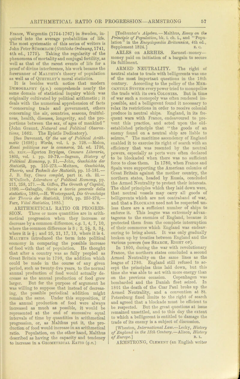 France, Wargentin (1754-1767) in Sweden, in- quired into the average probabilities of life. The most systematic of this series of writers is John Peter Sussmilch {Gbttliche Ordnung, 1741, 4th ed., 1775). Taking the regularity of the phenomena of mortality and conjugal fertility, as well as that of the rarest events of life for a proof of divine interference, his work became the forerunner of Malthus’s theory of population as well as of Quetelet’s moral statistics. It is besides worth notice that modern Demography {q.v.) comprehends nearly the same domain of statistical inquiry which was originally cultivated by political arithmetic ; it deals with the numerical apprehension of facts “concerning ti'ade and government, others concerning the air, countries, seasons, fruitful- ness, health, diseases, longevity, and the pro- portions between the sex, of ages of mankind ” (John Graunt, Natural and Political Observa- tions, 1662. The Epistle Dedicatory). [See Davenant, Of the use of Political Arith- metic (1698); Works, vol. i. p. 128.—Melon, Essai politique sur le commerce, 2d. ed. 1736, ch. xxiv.—Egerton Brydges, Censura Literaria, 1805, vol. i. pp. 59-79.—Ingram, History of Political Economy, p. 51.—John, Oeschichte der Statistik, pp. 155-273.—Meitzen, Oeschichte, Theorie, und Technik der Statistik, pp. 15-181.— J. B. Say, Gouts complet, part ix. ch. iii.— M'Culloch, Literaiure of Political Economy, pp. 211, 258, 271.—R. GifiFen, The Growth of Capital, 1890.—Gabaglio, Storia e teoria genercde della statistica, 1880,—H. Westergaard, Die Grundziige der Theorie der Statistik, 1890, pp. 253-270,— Farr, Vital Statistics, 1885.] 8. B. ARITHMETICAL RATIO OR PROGRES- SION. Three or more quantities are in arith- metical progression when they increase or decrease by a common difference, e.g. 1, 4, 7, 10, where the common difference is 3 ; 2, 2^, 3, 3^, where it is ^ ; and 25, 21, 17, 13, where it is 4. Malthus introduced the term into political economy in comparing the possible increase of food with that of population. He thought that after a country was as fully peopled as Great Britain was in 1798, the addition which could be made in the course of any given period, such as twenty-five years, to the normal annual ])roduction of food would actually de- crease as the annual production of food grew larger. But for the purpose of argument he was willing to suppose that instead of decreas- ing, the possible periodical addition might remain the same. Under this supposition, if the annual production of food were always increased as much as possible, it would be represented at the end of successive equal intervals of time by quantities in arithmetical progression, or, as Malthus put it, the pro- duction of food would increase in an arithmetical ratio. Population, on the other hand, Malthus described as having the capacity and tendency to increase in a Geometrical Ratio {q.v.) [Todhunter’s A Igebra. — Malthus, Essay on the Principle of Population, bk. i. ch. i., and “ Popu- lation ” in the Encyclopedia Britannica, 4th ed., Supplement 1824.] e. c. ARLES OR ARRHES. Earnest-money— money paid on initiation of a bargain to secure its fulfilment. ARMED NEUTRALITY. The right of neutral states to trade with belligerents was one of the most important questions in the 18 th century. According to the policy of the Mer- cantile System every power tried to monopolise the trade with its own Colonies. But in time of war such a monopoly was often rendered im- possible, and a belligerent found it necessary to relax its restrictions in order to receive colonial produce in neutral ships. England, in its fre- quent wars with France, endeavoured to pre- vent this practice, and acted upon the old- established principle that “the goods of an enemy found on a neutral ship are liable to seizure.” The maritime ascendency of England enabled it to exercise its right of search with an efficiency that was resented by the neutral powers, especially as ports were often declared to be blockaded when there was no sufficient force to close them. In 1780, when France and Spain were supporting the American colonies of Great Britain against the mother country, the northern states, headed by Russia, concluded the Armed Neutrality to protect their interests. The chief principles which they laid down were, that neutral vessels may carry all goods of belligerents which are not contraband of war, and that a Blockade need not be respected un- less there are a sufficient number of ships to enforce it. This league was extoemely advan- tageous to the enemies of England, because it protected them from the complete interruption of their commerce which England was endeav- ouring to bring about. It was only gradually broken up by treaties between England and the various powers (see Search, Right of). In 1800, during the war with revolutionary France, the northern states eoncluded a second Armed Neutrality on the same lines as the league of 1780. England still refused to ac- cept the principles thus laid down, but this time she was able to act with more energy than on the previous occasion. Copenhagen was bombarded and the Danish fleet seized. In 1801 the death of the Czar Paul broke up the Armed Neutrality, and a convention at St. Petersburg fixed limits to the right of search and agreed that a blockade must be efficient to bo respected. But the gi-eat questions at issue remained unsettled, and to this day the extent to which a belligerent is entitled to damage the trade of its enemy is a subject of discussion. [Wlieaton, International Law.—Lecky, History of England in the 18th Century.—Alison, History of Europe.) R. L. ARMSTRONG, Clement (an English writer