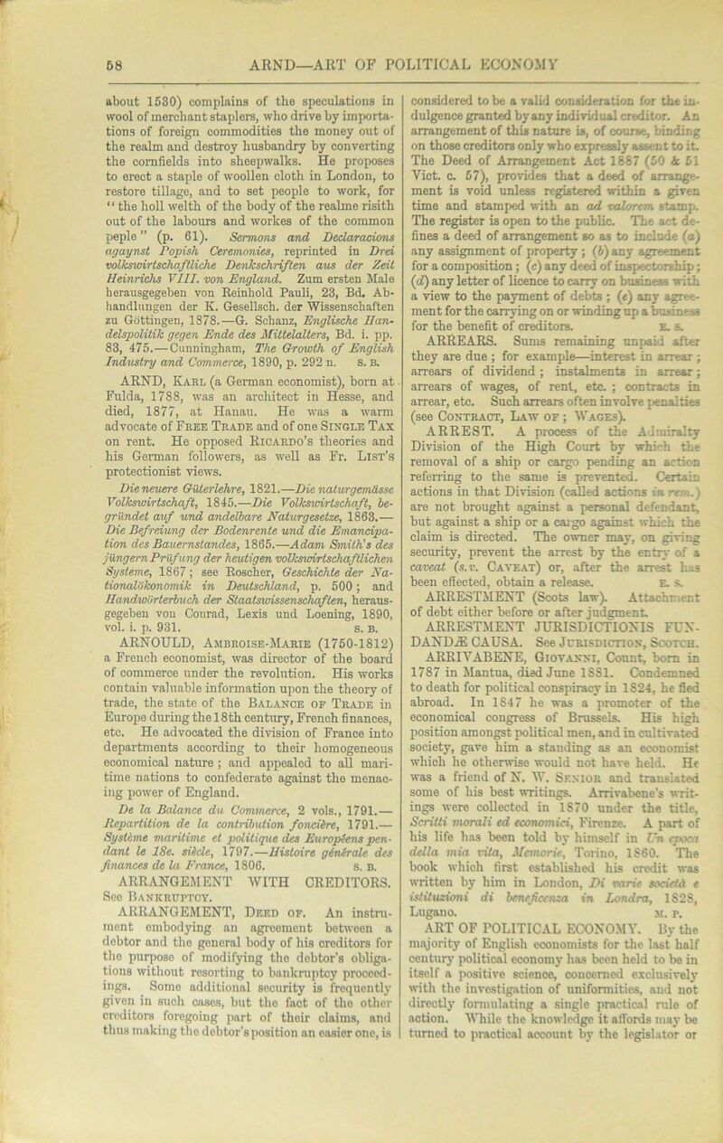 about 1530) complains of the speculations in wool of merchant staplers, who drive by importa- tions of foreign commodities the money out of the realm and destroy husbandry by converting the cornfields into sheepwalks. He proposes to erect a staple of woollen cloth in London, to restore tillage, and to set people to work, for “ the hoU welth of the body of the realme risith out of the labours and workes of the common peple ” (p. 61). Sermons and Dedaracions agaynst Popish Ceremonies, reprinted in Drei volksvdrlschaflliche Denkschriften a%is der Zeii Heinrichs VIII. von England. Zum ersten Male herausgegeben von Reinhold Pauli, 23, Bd, Ab- handlungeu der K. Gesellsch. der Wissenschaften zu Gottingen, 1878.—G. Sohanz, Englische Ilan- delspolilik gegen Ende des Mittelalters, Bd. i. pp. 83, 475.—Cunningham, The Growth of English Industry and Commerce, 1890, p. 292 n. S. B. ARND, Karl (a German economist), bom at ■ Fulda, 1788, was an architect in Hesse, and died, 1877, at Hanau. He was a warm advocate of Free Trade and of one Single Tax on rent. He opposed Ricardo’s theories and his Gemian followers, as well as Fr. List’s protectionist views. Dieneuere Outerlehre, 1821.—Die naturgemdsse Volkswirtschaft, 1845.—Die Volkswirtschaft, be- griindet auf und andelbare Naturgesetze, 1863.— Die Befreiv/ng der Bodenrente und die Emancipa- tion des Bauemstandes, 1865.—Adam Smith’s des jungemPrufung der heutigen volkswirtschafUichen Systems, 1867; see Roscher, Geschichie der Ea- tionalShonomik in Deutschland, p. 500; and Ilandworterbuch der Staatsivissenschqften, heraus- gegeben von Conrad, Lexis und Loening, 1890, vol. i. p. 931. s. B. ARNOULD, Ambroise-Marie (1750-1812) a French economist, was director of the board of commerce under the revolution. His works contain valuable information upon the theory of trade, the state of the Balance of Trade in Europe during the 18th centiuy, French finances, etc. He advocated the division of France into departments according to their homogeneous economical nature ; and appealed to all mari- time nations to confederate against the menac- ing power of England. De la Balance du Commerce, 2 vols., 1791.— Rep/artition de la contribution fonciire, 1791.— Systlme maritime et politique des Europiens pen- dant le 18e. siide, 1797.—Histoire ginkrale des finances de la France, 1806. s. b. ARRANGEMENT WITH CREDITORS. Sec Bankruptcy. ARRANGEMENT, Deed of. An instru- ment embodying an agreement between a debtor and the general body of his creditors for the purpose of modifying the debtor’s obliga- tions without resorting to bankruptcy proceed- ings. Some additional security is frequently given in such cases, but the fact of the other creditors foregoing part of their claims, and thus making the debtor’s position an easier one, is considered to be a valid consideration for the in- dulgence granted by any individual creditor. An arrangement of this nature is, of course, binding on those creditors only who expressly assent to it. The Deed of Arrangement Act 1887 (50 A 51 Viet. c. 57), provides that a deed of arrange- ment is void unless registered within a given time and stamped with an ad valorem stamp. The register is open to the public. The act de- fines a deed of arrangement so as to include (a) any assignment of property; (6) any agreement for a composition; (c) any deed of inspectorship; (cJ) any letter of licence to carry on business with a view to the payment of debts ; («) any agree- ment for the carrying on or winding up a business for the benefit of creditors. e. e. ARREARS. Sums remaining unpaid after they are due ; for example—interest in arrear ; arrears of dividend ; instalments in arrear; arrears of wages, of rent, etc. ; contracts in arrear, etc. Such arrears often involve {penalties (see Contract, Law of ; Wages). ARREST. A process of the Admiralty Division of the High Court by which the removal of a ship or cargo pending an action referring to the same is prevented. Certain actions in that Division (called actions in rein.) are not brought against a personal defendant, but against a ship or a cai go against which the claim is directed. The owner may, on giving security, prevent the arrest by the entry of a caveat (s.v. Caatiat) or, after the arrest has been effected, obtain a release. E. s, ARRESTYIENT (Scots law). Attachment of debt either before or after judgment. ARRESTMENT JURISDICTIONIS FUN- DAND.® CAUSA. See Jurisdiction, Scotch. ARRIVABENE, Giovanni, Count, bom in 1787 in Mantua, died June 1881. Condemned to death for political conspiracy in 1824, he fled abroad. In 1847 he was a promoter of the economical congress of Brussels. His high position amongst political men, and in cultivate society, gave him a standing as an economist which he otherwise would not have held. He was a friend of N. W. Senior and translated some of his best writings. Arrivabene’s vvit- ings were collected in 1870 under the title, Scritti morali ed economici, Firenze. A part of his life 1ms been told by himself in Un cpoca della niia vita, Memorie, Torino, 1860. The book which first established his credit was written by him in London, Di varie society e istituzioni di beneficenza in Londra, 1828, Lugano. m. p. ART OF POLITICAL ECONOMY. By the majority of English economists for the last half century political economy has been held to be in itself a positive science, concerned exclusively with the investigation of uniformities, and not directly formulating a single practical rule of action. While the knowledge it affords may be turned to practical account by the legislator or