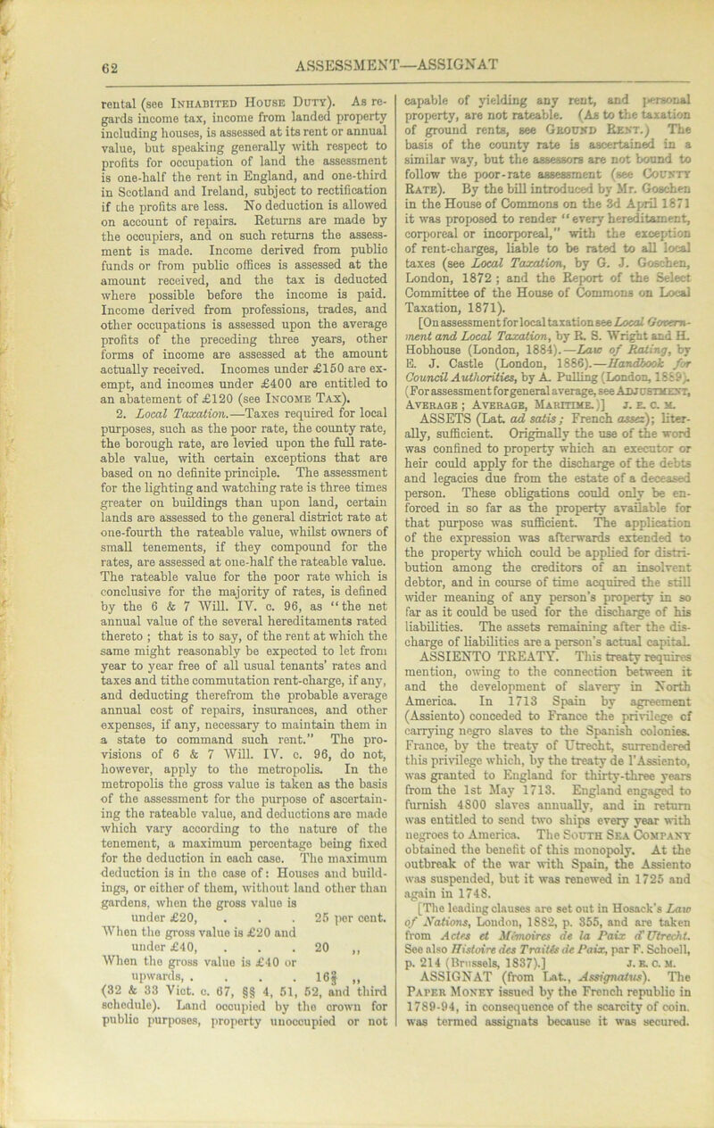 ASSESSMENT—ASSIGNAT rental (see Inhabited House Duty). As re- gards income tax, income from landed property including houses, is assessed at its rent or annual value, but speaking generally with respect to profits for occupation of land the assessment is one-half the rent in England, and one-third in Scotland and Ireland, subject to rectification if die profits are less. No deduction is allowed on account of repairs. Returns are made by the occupiers, and on such returns the assess- ment is made. Income derived from public funds or from public offices is assessed at the amount received, and the tax is deducted where possible before the income is paid. Income derived from professions, trades, and other occupations is assessed upon the average profits of the preceding three years, other forms of income are assessed at the amount actually received. Incomes under £150 are ex- empt, and incomes under £400 are entitled to an abatement of £120 (see Income Tax). 2. Local Taxation.—Taxes required for local purposes, such as the poor rate, the county rate, the borough rate, are levied upon the full rate- able value, with certain exceptions that are based on no definite principle. The assessment for the lighting and watching rate is three times greater on buildings than upon land, certain lands are assessed to the general district rate at one-fourth the rateable value, whilst owners of small tenements, if they compound for the rates, are assessed at one-half the rateable value. The rateable value for the poor rate which is conclusive for the majority of rates, is defined by the 6 & 7 WUl. IV. c. 96, as “the net annual value of the several hereditaments rated thereto ; that is to say, of the rent at which the same might reasonably be expected to let from year to year free of all usual tenants’ rates and taxes and tithe commutation rent-charge, if any, and deducting therefrom the probable average annual cost of repairs, insurances, and other expenses, if any, necessary to maintain them in a state to command such rent.” The pro- visions of 6 & 7 Will. IV. c. 96, do not, however, apply to the metropolis. In the metropolis the gross value is taken as the basis of the assessment for the purpose of ascertain- ing the rateable value, and deductions are made which vary according to the nature of the tenement, a maximum percentage being fixed for the deduction in each case. The maximum deduction is in the case of: Houses and build- ings, or either of them, without land other than gardens, when the gross value is under £20, . . .25 ])er cent. When the gross value is £20 and under £40, . . . 20 ,, When the gross value is £40 or upwards 16? (32 & 33 Viet. c. 67, §§ 4, 51, 52, and third schedule). Land occupied by the crown for public purposes, property unoccupied or not capable of yielding any rent, and ]<ersonal property, are not rateable. (As to the taxation of ground rents, see Gbound Rent.) The basis of the county rate is ascertain^ in a similar way, but the assessors are not bound to follow the poor-rate assessment (see County Rate). By the biU introduced by Mr. Goschen in the House of Commons on the 3d April 1871 it was proposed to render “ every hereditament, corporeal or incorporeal, with the exception of rent-charges, liable to be rated to all local taxes (see Local Taxalum,, by G. J. Goschen, London, 1872 ; and the Report of the Select Committee of the House of Commons on Local Taxation, 1871). [OnassessmentforlocaltaxationseeZocol Govern- ment and Local Taxation, by R. S. Wright and H. Hobhouse (London, 1884).—Law of Rating, by B. J. Castle (London, 1886).—Handbook for Council Authorities, by A Pulling (London, 1889). (For assessment for general average, see Adjustment, Average ; Average, Maritime.)] j. e. c. m. ASSETS (Lat. ad satis; French ossez); liter- ally, sufficient. Originally the use of the word was confined to property which an executor or heir could apply for the dischaige of the debts and legacies due from the estate of a deceased person. These obligations could only be en- forced in so far as the property available for that purpose was sufficient. 'The application of the expression was afterwards extended to the property which could be applied for distri- bution among the creditors of an insolvent debtor, and in course of time acquired the still wider meaning of any person’s property in so far as it could be used for the dischaige of his liabilities. The assets remaining after the dis- charge of liabilities are a person’s actual capitaiL ASSIENTO TREATY. This treaty requires mention, owing to the connection between it and the development of slavery in North America. In 1713 Spain by agreement (Assiento) conceded to France the privilege of carrying negro slaves to the Spanish colonies. France, by the treaty of Utrecht, surrendered this privilege which, by the treaty de 1’Assiento, was granted to England for thirty-three years from the 1st May 1713. England engaged to furnish 4800 slaves aunuaUy, and in return was entitled to send two ships every year with negroes to America, The South Sea Company obtained the benefit of this monopoly. At the outbreak of the war with Spain, the Assiento was suspended, but it was renewed in 1725 and again in 1748. [The leading clauses are set out in Hosack’s Law of Nations, Loudon, 1882, p. 355, and are taken from Actes et Mimoires de la Paix <T Utrecht. See also Histoire des Traitts de Paix, par F. Schoell, p. 214 (Brussels, 1837).] J. e, a m. ASSIGNAT (from Lat., Assignatus). The Paper Money issued by the French republic in 1789-94, in consequence of the scarcity of coin, was termed assignats because it was secured.