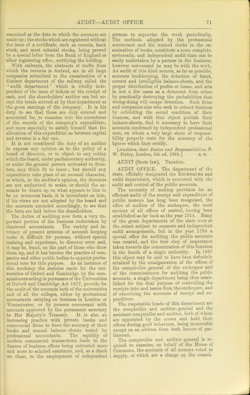 examined at the date to which the accounts are made up; the stocks which are registered without the issue of a certificate, such as consols, bank stock, and most colonial stocks, being proved by a special letter from the Bank of England or other registering office, .certifying the holding. With railways, the absti-acts of ti-affic from which the revenue is derived, are in all large companies submitted to the examination of a distinct department of the railway called the “audit department” which is wholly inde- pendent of the issue of tickets or the receipt of cash, and the shareholders’ auditor can but ac- cept the totals an-ived at by that department as the gi-oss earnings of the company. It is his duty to see that these are duly entered and accounted for, to examine into the coiTectness of the records of the company’s expenditure, and more especially to satisfy himself that the allocation of this expenditure as between capital and revenue is a fair one. It is not considered the duty of an auditor to express any opinion as to the policy of a board of dh-ectors, or to object to any outlay which the board, under parliamentary authority, or under the general powers entrusted to direc- tors, may think fit to incur ; but should any expenditure take place of an unusual character, or which, in the auditor’s opinion, the directors are not authorised to make, or should the ac- counts be drawn up on what appears to him to be an erroneous basis, it is incumbent on him, if his \aews are not adopted by the board and the accounts amended accordingly, to see that the facts are laid before the shareholdei-s. The duties of auditing now form a very im- portant portion of the business undertaken by chartered accountants. The variety and in- tricacy of present systems of account keeping make it difficult for persons, without special training and experience, to discover eiTor and, it may be, fraud, on the part of those who draw them up, and it has become the practice of com- panies and other public bodies to appoint profes- sional men for this purpose. As an instance of this tendency the statutes made for the uni- versities of Oxford and Cambridge by the com- missioners acting in pursuance of the Universities of Oxford and Cambridge Act 1877, provide for the audit of the accounts both of the universities and of all the colleges, either by professional accountants carrying on business in London or Westminster, or by persons conversant with accounts approved by the permanent secretary to Her Majesty’s Treasury. It is also an increasing practice ■with private banks and commercial firms to have the accuracy of their books and annual balance-sheets tested by }>rofessional accountants. The rapidity of modern commercial transactions leads to the finance of business offices being entrusted more and more to salaried assistants, and, as a check on these, to the employment of independent persons to supervise the work periodically. The methods adopted by the professional accountant and his trained clerks in the ex- amination of books, constitute a more complete, systematic, and independent audit than can be easily undertaken by a partner in the business, however conversant he may be with the work. An audit of this kind secures, as far as possible, accurate bookkeeping, the detection of fraud, correct and intelligible balance-sheets, and the proper distribution of profits or losses, and acts in not a few cases as a deterrent from crime by practically destroying the probabilities that ■wi'ong-doing will escape detection. Such firms and companies also who seek to attract business by exhibiting the sound condition of their finances, and with that object publish their balance-sheets, find it necessary to have their accounts confirmed by independent professional men, on whom a very large share of responsi- bility properly rests for the accuracy of the figures which they certify. ^Auditors, their Duties and Responsibilities, F. W. Pixley, London, 5th ed. 1889.] e. w. AUDIT (Scots law). Taxation. AUDIT OFFICE. The department of the state, officially designated the Exchequer and audit department, which is entrusted with the audit and control of the public accounts. The necessity of making pro-vision for an efficient audit of the receipt and expenditure of public moneys has long been recognised, the office of auditor of the exchequer, the most ancient of all offices of control, having been established as far back as the year 1314. Many of the great departments of the state were at the outset subject to separate and independent audit arrangements, but in the year 1785 a special office for auditing the public accounts was created, and the first step of importance taken towards the concentration of this function in the hands of a single authority. In 1867 this object may be said to have been definitely attained by the amalgamation of the offices of the comptroller-general of the exchequer and of the commissioners for auditing the public accounts, a single department being then estab- lished for the dual purpose of controlling the receipts into and issues from the exchequer, and of examining the accounts of receipt and ex- penditure. The responsible heads of this departinent are the comptroller and auditor-general and the assistant comptroller and auditor, both of whom are appointed by the crown and hold their offices during good behaviour, being immovable except on an ad<lress from both houses of par- liament. The comptroller and auditor-general is re- quired to examine, on behalf of the House of Commons, the accounts of all moneys voted in supply, or which are a charge on the eonsoli-