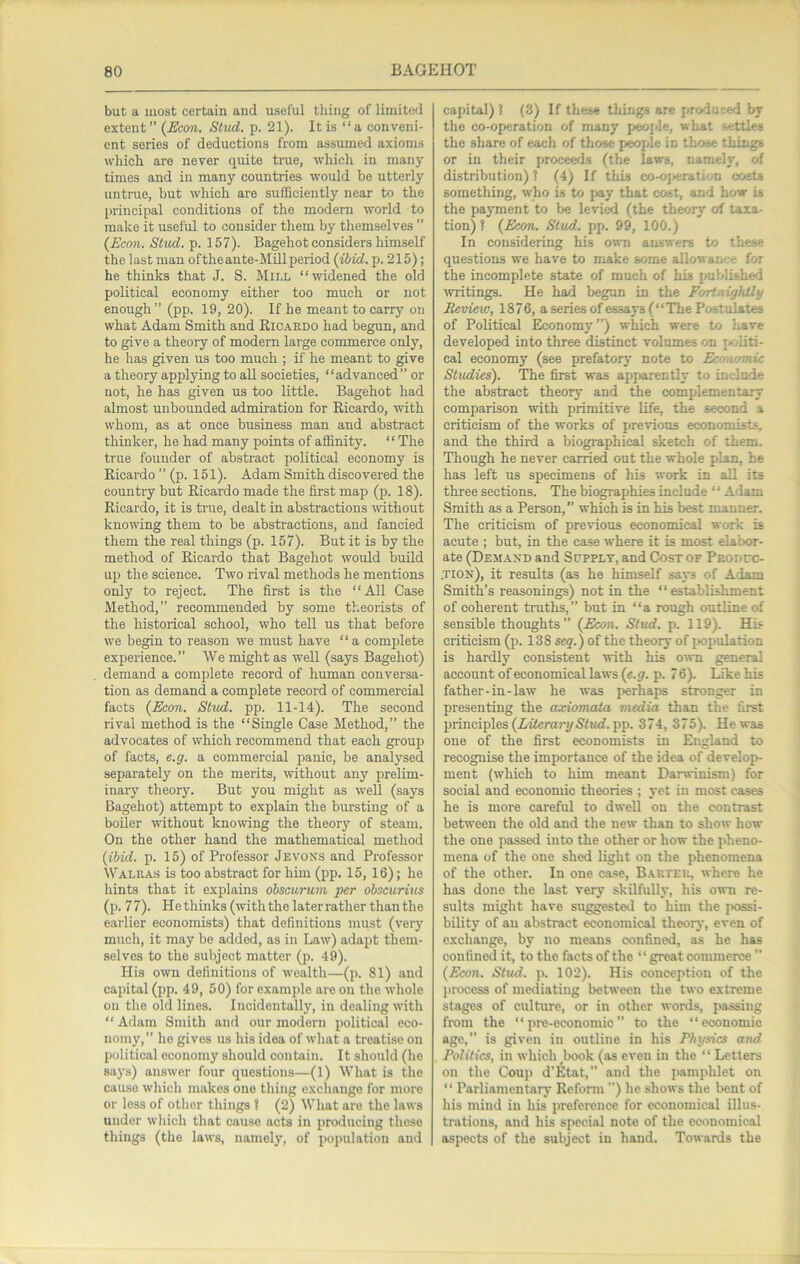 but a most certain and useful thing of limited extent” {Econ. Stitd. p. 21). It is “a conveni- ent series of deductions from assumed axioms which are never quite true, which in many times and in many countries would be utterly untrue, but which are sufficiently near to the principal conditions of the modem world to make it useful to consider them by themselves ” (Econ. Stud. p. 157). Bagehot considers himself the last man oftheante-Mill period (ihid. p. 215); he thinks that J. S. Mill “widened the old political economy either too much or not enough” (pp. 19, 20). If he meant to carry on what Adam Smith and Ricardo had begun, and to give a theory of modern large commerce only, he has given us too much ; if he meant to give a theory applying to aU societies, “advanced” or not, he has given us too little. Bagehot bad almost unbounded admiration for Ricardo, with whom, as at once business man and abstract thinker, he had many points of affinity. “ The true founder of abstract political economy is Ricardo ” (p. 151). Adam Smith discovered the country but Ricardo made the first map (p. 18). Ricardo, it is true, dealt in abstractions without knowing them to be abstractions, and fancied them the real things (p. 157). But it is by the method of Ricardo that Bagehot would build up the science. Two rival methods he mentions only to reject. The first is the “All Case Method,” recommended by some theorists of the historical school, who tell us that before we begin to reason we must have “ a complete experience.” We might as well (says Bagehot) demand a complete record of human conversa- tion as demand a complete record of commercial facts (Econ. Stud. pp. 11-14). The second rival method is the “Single Case Method,” the advocates of which recommend that each group of facts, e.g. a commercial panic, be analysed separately on the merits, without any prelim- inary theory. But you might as well (says Bagehot) attempt to explain the bursting of a boiler without knomng the theory of steam. On the other hand the mathematical method (ibid. p. 15) of Professor Jevoks and Professor Walras is too abstract for him (pp. 15, 16); he hints that it explains ohscurum per ohscurius (p. 77). Hethinks(withthelaterratherthanthe earlier economists) that definitions must (very' much, it may be added, as in Law) adapt them- selves to the subject matter (ji. 49). His own definitions of wealth—(p. 81) and capital (pp. 49, 50) for examjfie are on the whole on the old lines. Incidentally, in dealing with “ Adam Smith and our modern political eco- nomy,” ho gives us his idea of what a treatise on political economy should contain. It should (he says) answer four questions—(1) What is the cause which makes one thing exchange for more or less of other things ? (2) What are the laws under which that cause acts in producing these things (the laws, namely, of population and capital) ? (.3) If these things are produced by the co-operation of many jxjojile, what settles the share of each of those people in those things or in their proceeds (the laws, namely, of distribution) 1 (4) If this co-ojjeration oosU something, who is to jjay that cost, and bow is the payment to be levied (the theory’ of taxa- tion) ? (Econ. Stud. pp. 99, 100.) In considering his omi answers to these questions we have to make some allowani^e for the incomplete state of much of bis published writings. He had begun in the FortnigJUly Review, 1876, a series of essays (“The Postulates of Political Economy”) which were to have developed into three distinct volumes on politi- cal economy (see prefatory note to EwnomU Studies). The first was apparently to include the abstract theory and the complementair comparison with primitive life, the second a criticism of the works of previous economists, and the thiixi a biographical sketch of them. Though he never carried out the whole plan, he has left us specimens of his work in all its three sections. The biographies include ‘ ‘ Adam Smith as a Person,” which is in his best manner. The criticism of previous economical work is acute ; but, in the case where it is most elabor- ate (Dem.axd and Supply, and Cost of Peoduc- ,tion), it results (as he himself says of Adam Smith’s reasonings) not in the “ establishment of coherent truths,” but in “a rough outline of sensible thoughts” (Econ. Stud. p. 119). His criticism (p. 138 seq.) of the theory of jKipulation is hardly consistent with his o\vn general account of economical laws (e.g. p. 7 6). Like his father-in-law he was perhaps stronger in presenting the axiomata nudia than the first principles (Xiferary/S'riwf. pp. 374, 375), He was one of the first economists in England to recognise the importance of the idea of develop- ment (which to him meant Darwinism) for social and economic theories ; yet in most cases he is more careful to dwell on the contrast between the old and the new than to show how the one passed into the other or how the pheno- mena of the one shed light on the phenomena of the other. In one ca.se, Barter, where he has done the last very skilfully, his own re- sults might have suggesteil to him the possi- bility of an abstract economical theory, even of exchange, by no means confined, as he has confined it, to the facts of the “ great commerce ” (Econ. Stud. p. 102). His conception of the process of mediating between the two extreme stages of culture, or in other words, passing from the “ pre-economic” to the “economic age,” is given in outline in his Physics and Politics, in which book (as even in the “ Letters on the Coup d'Etat,” and the pamphlet on “ Parliamentary’ Refonn ”) he shows the bent of his mind in his preference for economical illus- trations, and his special note of the economical aspects of the subject in hand. Towards the