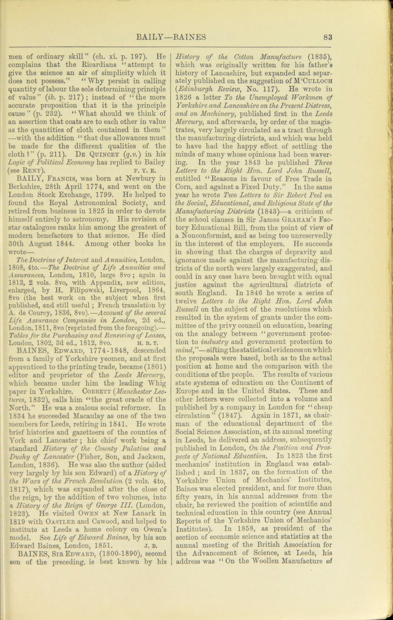 men of ordinary skill” (eh. xi. p. 197). He complains that the Ricardians ‘ ‘ attempt to give the science an air of simplicity which it does not possess.” “Wliy persist in calling quantity of labour the sole determining principle of value” (ib. p. 217); instead of “the more accurate proposition that it is the principle cause” (p. 232). “What should we think of an assertion that coats are to each other in value as the quantities of cloth contained in them ” —wth the addition “ that due allowances must be made for the different qualities of the cloth?” (p. 211). De Quincey (q.v.) in his Logic of Political Economy has replied to Bailey (see Rent). f. y. e. BAILY, Francis, was born at Newbm-y in Berkshire, 28th April 1774, and went on the London Stock Exchange, 1799. He helped to found the Royal Asti’onomical Society, and retired from business in 1825 in order to devote himself entirely to astronomy. His revision of star catalogues ranks him among the greatest of modem benefactors to that science. He died 30th August 1844. Among other hooks he wrote— The Doctrine of Interest and Annuities, London, 1808, 4to.—The Doctrine of Life Annuities and Assurances, London, 1810, large 8vo ; again in 1813, 2 vols. 8vo, with Appendix, new edition, enlarged, by H. Filipowski, Liverpool, 1864, 8vo (the best work on the subject when first published, and still useful; French translation by A. de Courcy, 1836, 8vo).—Account of the several Life Assurance Companies in London, 2d ed., London, 1811, 8vo (reprinted from the foregoing).— Tables for the Purchasing and Renewing of Leases, London, 1802, 3d ed., 1812, 8vo. H. R. T. BAINES, Edward, 1774-1848, descended from a family of Yorkshire yeomen, and at first apprenticed to the printing trade, became (1801) editor and proprietor of the Leeds Mercury, which became under him the leading Whig paper in Yorkshire. Gob'&^'xit {Manchester Lec- tures, 1832), calls him “the great oracle of the North.” He was a zealous social reformer. In 1834 he succeeded Macaulay as one of the two members for Leeds, retiring in 1841. He wrote brief histories and gazetteers of the counties of York and Lancaster ; his chief work being a standard History of the County Palatine and Duchy of Lancaster (Fisher, Son, and Jackson, London, 1836). He was also the author (aided very largely by his son Edward) of a History of the Wars of the French Revolution (2 vols. 4to, 1817), which was expanded after the close of the reign, by the addition of two volumes, into a History of the Reign of George III. (London, 1823). He visited Owen at New Lanark in 1819 with OASTLERand Cawood, and helped to institute at Leeds a home colony on Owen’s model. See Life of Edward Baines, by his son Edward Baines, London, 1851. J. B. BAINES, Sir Edward, (1800-1890), second son of the preceding, is best known by his History of the Cotton Manufacture (1835), which was originally wi’itten for his father’s history of Lancashire, but expanded and separ- ately published on the suggestion of M'Cdlloch {Edinburgh Review, No. 117). He wi-ote in 1826 a letter To the Unemployed Workmen of Yorkshire and Larwashire on the Present Distress, and on Machinery, published first in the Leeds Mercury, and afterwards, by order of the magis- trates, very largely circulated as a ti-act through the manufacturing districts, and which was held to have had the happy eflect of settling the minds of many whose opinions had been waver- ing. In the year 1843 he published Three Letters to the Right Hon. Lord John Russell, entitled “Reasons in favour of Free 'Ti-ade in Com, and against a Fixed Duty.” In the same year he wrote Two Letters to Sir Robert Peel on the Social, Educational, and Religious State of the Manufacturing Districts (1843)—a criticism of the school clauses in Sir James Graham’s Fac- tory Educational BUI, from the point of view of a Nonconformist, and as being too unreservedly in the interest of the employers. He succeeds in showing that the charges of depravity and ignorance made against the manufacturing dis- tricts of the north were largely exaggerated, and could in any case have been brought with equal justice against the agi-icultoal districts of south England. In 1846 he wrote a series of twelve Letters to the Right Hon. Lord John Russell on the subject of the resolutions which resulted in the system of gi'ants under the com- mittee of the privy council on education, bearing on the analogy between “government protec- tion to industry and government protection to mind, ’ ’—sifting the statistical evidences on which the proposals were based, both as to the actual position at home and the comparison with the conditions of the people. The results of various state systems of education on the Continent of Europe and in the United States. These and other letters were collected into a volume and published by a company in London for “cheap circulation” (1847). Again in 1871, as chair- man of the educational dejiartment of the Social Science Association, at its annual meeting in Leeds, he delivered an address, subsequently published in London, On the Position a'nd Pros- pects of National Education. In 1823 the first mechanics’ institution in England was estab- lished ; and in 1837, on the formation of the Yorkshii’e Union of Mechanics’ Institutes, Baines was elected president, and for more than fifty years, in his annual addresses from the chair, he reviewed the position of seientifio and technical education in this country (see Annual Reports of the Yorkshire Union of Mechanics’ Institutes). In 1858, as president of the section of economic science and statistics at the annual meeting of the British Association for the Advancement of Science, at Leeds, his address was “ On the Woollen Manufacture of