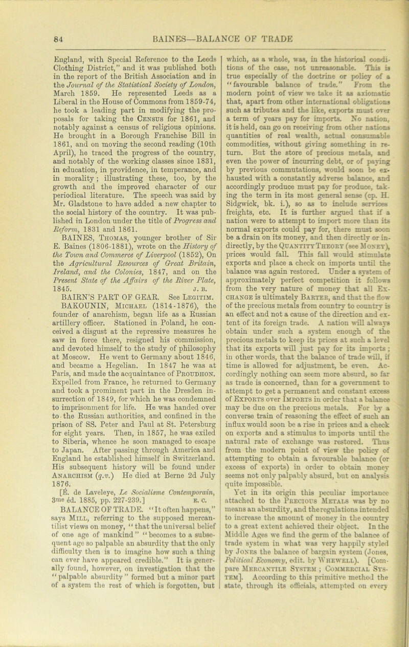 England, with Special Reference to the Leeds Clothing District,” and it was published both in the report of the British Association and in the Journal of the Statistical Society of London, March 1859. Ho represented Leeds as a Liberal in the House of Commons from 1859-74, he took a leading part in modifying the pro- posals for taking the Census for 1861, and notably against a census of religious opinions. He brought in a Borough Franchise Bill in 1861, and on moving the second reading (10th April), he traced the progress of the country, and notably of the working classes since 1831, in education, in providence, in temperance, and in morality; illustrating these, too, by the growth and the improved character of our periodical literature. The speech was said by Mr. Gladstone to have added a new chapter to the social history of the country. It was pub- lished in London under the title of Progress and Reform, 1831 and 1861. BAINES, Thomas, younger brother of Sir E. Baines (1806-1881), wrote on iAxe History of the Town and Commerce of Liverpool (1852), On the Agricultural Resources of Great Britain, Ireland, and the Colonies, 1847, and on the Present State of the Affairs of the River Plate, 1845. J. B. BAIRN’S PART OF GEAR. See Legitim. BAKOUNIN, Michael (1814-1876), the founder of anarchism, began life as a Russian artillery oflScer. Stationed in Poland, he con- ceived a disgust at the repressive measures he saw in force there, resigned his commission, and devoted himself to the study of philosophy at Moscow. He went to Germany about 1846, and became a Hegelian. In 1847 he was at Paris, and made the acquaintance of Pkoudhon. Expelled from France, he returned to Germany and took a prominent part in the Dresden in- surrection of 1849, for which he was condemned to imprisonment for life. He was handed over to the Russian authorities, and confined in the prison of SS. Peter and Paul at St. Petersburg for eight years. Then, in 1857, he was exiled to Siberia, whence he soon managed to escape to Japan. After passing through America and England he established himself in Switzerland. His subsequent history will be found under Anarchism {q.v.) He died at Berne 2d July 1876. [6. de Laveleye, Le Socialisme Contetnporain, 3™o dd. 1885, pp. 227-239.] k. c. BALANCEOFTRADE. “Itoftenhappens,” says Mill, referring to the supposed mercan- tilist views on money, “ that the universal belief of one age of mankind” “becomes to a subse- quent age so palpable an absurdity that the only difficulty then is to imagine how such a thing can ever have appeared credible.” It is gener- ally found, however, on investigation that the “ palpable absurdity ” formed but a minor jiart of a system the rest of which is forgotten, but which, as a whole, was, in the historical condi- tions of the case, not unreasonable. This is true especially of the doctrine or jiolicy of a “favourable balance of trade.” From the modem point of view we take it as axiomatic that, apart from other international obligations such as tributes and the like, exports must over a term of years pay for imports No nation, it is held, can go on receiving from other nations quantities of real wealth, actual consumable commodities, without giving something in re- turn. But the store of precious metals, and even the power of incurring debt, or of pajing by previous commutations, would soon be ex- hausted with a constantly adverse balance, and accordingly produce must pay for produce, tak- ing the term in its most general sense (cp. H. Sidgwick, bk. i.), so as to include services freights, etc. It is further argued that if a nation were to attempt to import more than its normal exports could pay for, there must soon be a drain on its money, and then directly or in- directly, by the Quantity Theory (see M oney), prices would falL This fall would stimulate exports and place a check on imports until the balance was again restored. Under a system of approximately perfect competition it follows from the very nature of money that all Ex- change is ultimately Barter, and that the flow of the precious metals from country to country is an effect and not a cause of the dilution and ex- tent of its foreign trade. A nation wUl always obtain under such a system enough of the precious metals to keep its prices at such a level that its exports will just pay for its imports ; ill other words, that the balance of trade will, if time is allowed for adjustment, be even. Ac- cordingly nothing can seem more absurd, so far as trade is concerned, than for a government to attempt to get a permanent and constant excess of Exports over Imports in order that a balance may be due on the precious metals. For by a converse train of reasoning the effect of such an influx would soon be a rise in prices and a check on exports and a stimulus to imports until the natural rate of exchange was restored. Thus from the modem point of view the policy of attempting to obtain a favourable balance (or excess of exports) in order to obtain money seems not only {laljiably absurd, but on analysis quite impossible. Yet in its origin this peculiar importance attached to the Precious Metals was by no means an absurdity, and the regulations intended to increase the amount of money in the country to a great extent achieved their object. In the Middle Ages we find the germ of the balance of trade system in what was very happily styled by Jones the balance of bargain sj-stem (Jones, Political Economy, edit, ly Whewell). [Com- pare Mercantile Sy.stem ; Co.mmercial Sys- tem]. According to this primitive method the state, through its officials, attemi>ted on every