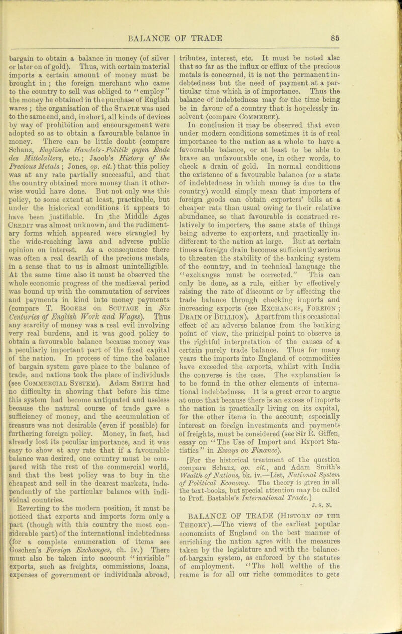 bargain to obtain a balance in money (of silver or later on of gold). Thus, with certain material imports a certain amount of money must be brought in ; the foreign merchant who came to the country to sell was obliged to “employ” the money he obtained in the purchase of English wares ; the organisation of the Staple was used to the sameend, and, inshort, all kinds of devices by way of prohibition and encouragement were adopted so as to obtain a favourable balance in money. There can be little doubt (compare Schanz, Unglische Handels-Politik gegen Ende des Mittelalters, etc.; Jacob’s History of the Precious Metals ; Jones, op. cit.) that this policy was at any rate partially successful, and that the country obtained more money than it other- wise would have done. But not only was this policy, to some extent at least, practicable, but under the historical conditions it appears to have been justifiable. In the Middle Ages Credit was almost unknown, and the rudiment- ary forms which appeared were sti'angled by the \vide-reaching laws and adverse public opinion on interest. As a consequence there was often a real dearth of the precious metals, in a sense that to us is almost unintelligible. At the same time also it must be observed the whole economic progress of the mediaeval period was bound up with the commutation of sendees and payments in kind into money payments (compare T. Rogers on Scutage in Six Centuries of English Work and Wages). Thus any scarcity of money was a real evil involving very real burdens, and it was good policy to obtain a favourable balance because money was a peculiarly important part of the fixed capital of the nation. In process of time the balance of bargain system gave place to the balance of trade, and nations took the place of individuals (see Commercial System). Adam Smith had no difficulty in showing that before his time this system had become antiquated and useless because the natural course of trade gave a sufficiency of money, and the accumulation of treasure was not desirable (even if possible) for furthering foreign policy. Money, in fact, had already lost its peculiar importance, and it was easy to show at any rate that if a favourable balance was desired, one country must be com- pared with the rest of the commercial world, and that the best policy was to buy in the cheapest and sell in the dearest markets, inde- pendently of the particular balance with indi- vidual countries. Reverting to the modem position, it must be noticed that exports and imports form only a part (though with this country the most con- siderable part) of the international indebtedness (for a complete enumeration of items see Goschen’s Foreign Exchanges, ch. iv.) There must also be taken into account “invisible” exports, such as freights, commissions, loans, expenses of government or individuals abroad. tributes, interest, etc. It must be noted alsc that so far as the influx or efflux of the precious metals is concerned, it is not the permanent in- debtedness but the need of payment at a par- ticular time which is of importance. Thus the balance of indebtedness may for the time being be in favour of a country that is hopelessly in- solvent (compare Commerce). In conclusion it may be observed that even under modern conditions sometimes it is of real importance to the nation as a whole to have a favom’able balance, or at least to be able to brave an unfavourable one, in other words, to check a drain of gold. In normal conditions the existence of a favourable balance (or a state of indebtedness in which money is due to the country) would simply mean that importers of foreign goods can obtain exporters’ bills at a cheaper rate than usual owing to their relative abundance, so that favourable is construed re- latively to importers, the same state of things being adverse to exporters, and practically in- different to the nation at large. But at certain times a foreign drain becomes sufficiently serious to threaten the stability of the banking system of the country, and in technical language the “exchanges must be corrected.” This can only be done, as a rule, either by effectively raising the rate of discount or by affecting the trade balance through checking imports and increasing exports (see Exchanges, Foreign ; Drain of Bullion). Apart from this occasional effect of an adverse balance from the banking point of view, the principal point to obseiwe is the i-iglitful interpretation of the causes of a certain purely ti-ade balance. Thus for many years the imports into England of commodities have exceeded the exports, whilst with India the converse is the case. The explanation is to be found in the other elements of interna- tional indebtedness. It is a great error to argue at once that because there is an excess of imports the nation is practically living on its capital, for the other items in the account) especially interest on foreign investments and payments of freights, must be considered (see Sir R. Giffen, essay on “The Use of Import and Export Sta- tistics ” in Essays on Finance). [For the historical treatment of the question compare Schanz, op. cit., and Adam Smith’s Wealth of Nations, bk. iv.—List, National System of Political Economy. The theory is given in all the text-books, but special attention may be called to Prof. Bastable’s International Trade.) j. s. n. BALANCE OF TRADE (History of the Theory).—The views of the earliest popular economists of England on the best manner of enriching the nation agree with the measures taken by the legislature and with the balance- of-bargain system, as enforced by the statutes of employment. “The holl welthe of the roame is for all our riche commodites to gete