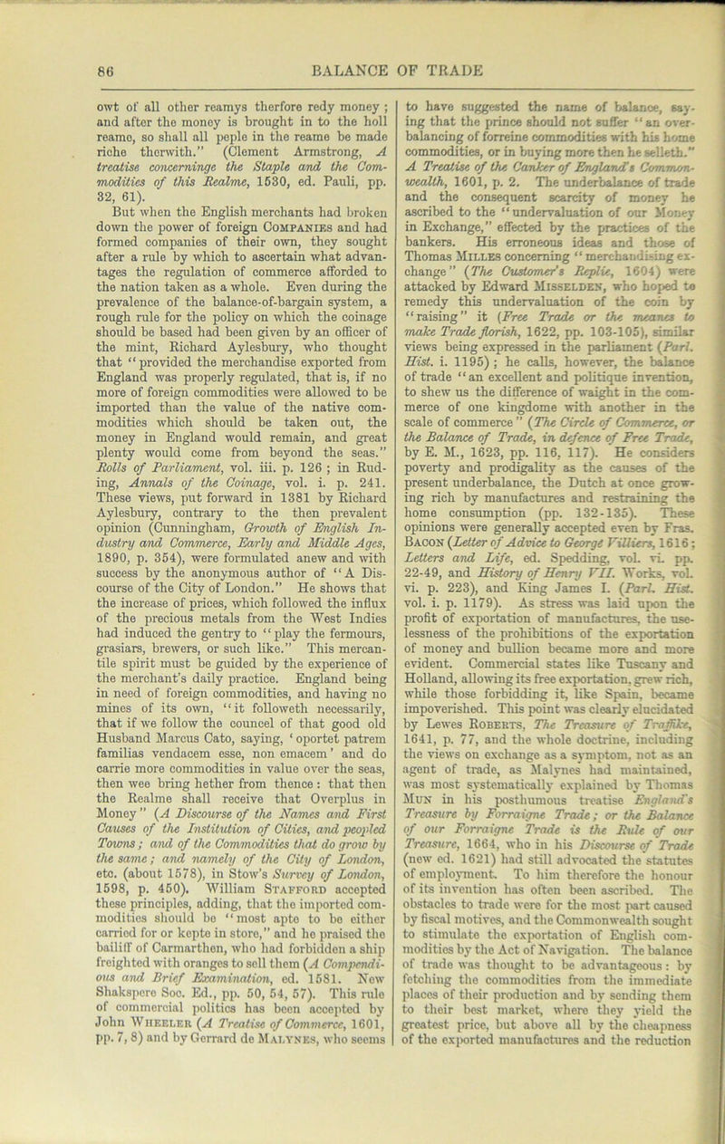owt of all other reamys therforo redy money ; and after the money is brought in to the holl reamo, so shall all peple in the reame be made riche thcrwith.” (Clement Armstrong, A treatise eoncerninge the Staple and the Com- modities of this Eealme, 1630, ed. Pauli, pp. 32, 61). But when the English merchants had broken down the power of foreign Companies and had formed companies of their own, they sought after a rule by which to ascertain what advan- tages the relation of commerce afforded to the nation taken as a whole. Even during the prevalence of the balance-of-bargain system, a rough rule for the policy on which the coinage should be based had been given by an officer of the mint, Richard Aylesbury, who thought that “ provided the merchandise exported from England was properly regulated, that is, if no more of foreign commodities were allowed to be imported than the value of the native com- modities which should be taken out, the money in England would remain, and great plenty would come from beyond the seas.” EoUs of Parliament, vol. iii. p. 126 ; in End- ing, Annals of the Coinage, vol. i. p. 241. These views, put forward in 1381 by Richard Aylesbury, contrary to the then prevalent opinion (Crmningham, Growth of English In- dustry and Commerce, Early and Middle Ages, 1890, p. 354), were formulated anew and with success by the anonymous author of “A Dis- course of the City of London.” He shows that the increase of prices, which followed the influx of the precious metals from the West Indies had induced the gentry to ‘ ‘ play the fermours, gi-asiars, brewers, or such like.” This mercan- tile spirit must be guided by the experience of the merchant’s daily practice. England being in need of foreign commodities, and having no mines of its own, “it followeth necessarily, that if we follow the councel of that good old Husband Marcus Cato, saying, ‘ oportet patrem familias vendacem esse, non emacem ’ and do carrie more commodities in value over the seas, then wee bring hether from thence : that then the Realme shall receive that Overplus in Money ” {A Discourse of the Names and First Causes of the Institution of Cities, and peoptled Towns ; and of the Commodities that do grow by the same; and namely of the City of London, etc. (about 1578), in Stow’s Survey of London, 1598, p. 460). William Stafford accepted these principles, adding, that the imported com- modities should bo “most apte to bo cither carried for or kepto in store,” and he praised the baililf of Carmarthen, who had forbidden a ship freighted with oranges to sell them {A Compendi- ous aivd Brief Examination, ed. 1681. New Shakspero Soc. Ed., pp. 50, 54, 67). This rule of commercial politics has been accepted by John Wheeler (A Treatise of Commerce, 1601, pp. 7, 8) and by Gerrard do Malynes, wlio seems to have suggested the name of balance, say- ing that the prince should not sufler “an over- balancing of forreine commodities with his home commodities, or in buying more then he selleth. A Treatise of the Canker of Englaruls Common- wealth, 1601, p. 2. The underbalance of trade and the consequent scarcity of money he ascribed to the “undervaluation of our Money in Exchange,” effected by the practices of the bankers. His erroneous ideas and those of Thomas Mille.s concerning “ merchandising ex- change” {The Customers Beplie, 1604) were attacked by Edward Misselden, who hoped to remedy this undervaluation of the coin by “raising” it {Free Trade or the meanes to make Trade florish, 1622, pp. 103-105), similar views being expressed in the parliament {Pari. Hist. i. 1195) ; he calls, however, the balance of trade “an excellent and politique invention, to shew us the difference of waight in the com- merce of one kingdome with another in the scale of commerce ” {The Circle of Commerce, or the Balance of Trade, in defence of Free Trade, by E. M., 1623, pp. 116, 117). He considers poverty and prod^lity as the causes of the present underbalance, the Dutch at once grow- ing rich by manufactures and restraining the home consumption (pp. 132-135). These opinions were generally accepted even by Eras. Bacon {Letter of Advice to George ViUiers, 1616; Letters and Life, ed. Spedding, voL vL pp. 22-49, and Hidory of Henry VII. Works, vol. vi. p. 223), and King James I. {Pari. Hist, vol. i. p. 1179). As stress was laid upon the profit of exportation of manufactures, the use- lessness of the prohibitions of the exportation of money and bullion became more and more evident. Commercial states like Tuscany and Holland, allowing its free exportation, grew rich, while those forbidding it, like Spain, became impoverished. This point was clearly elucidated by Lewes Roberts, The Treasure of TrafUke, 1641, p. 77, and the whole doctrine, including the views on exchange as a symptom, not as an agent of trade, as ^lalynes had maintained, was most systematically explained by Thomas Mun in his ^wsthumous treatise England's Treasure by Forraigne Trade; or the Balance of our Forraigne Trade is the Buie of our Treasure, 1664, who in his Discourse of Trade (new ed. 1621) had still advocated the statutes of employment To him tlierefore the honour of its invention has often been ascribed. The obstacles to trade were for the most jiart caused by fiscal motives, and the Commonwealth sought to stimulate the exportation of English com- modities by the Act of Navigation. The balance of trade was thought to be advantageous: by fetching the commodities from the immediate places of their production and by sending them to their best market, where they yield the greatest price, but above all by the cheapness of the exj^rted manufactures and the reduction
