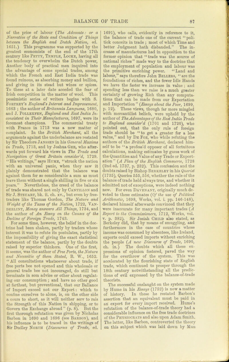 of the price of labour {The Advocate: or a Karrative of the State and Condition of Things between the English and Dutch Nation, ed. 1651.) This programme was supported by the greatest economists of the end of the 17th century like Petty, Temple, Locke, having all the tendency to overwhelm the Dutch power. Another body of practical men inquired into the advantage of some special trades, among which the French and East India trade was found ruinous, as absorbing money and bullion, and giving in its stead but wines or spices. To these at a later date acceded the fear of Irish competition in the matter of wool. This pessimistic series of writers begins with S. Fortrey’s England’s Interest and Improvement, 1663 ; tho axAhov of Britannia Languens, 1680, and J. PoLLEXFEN, England and East India In- consistent in Their Manufactures, 1697, were its foremost champions. The commercial treaty with France in 1713 was a new matter of complaint. In the British Merchant, all the arguments against the underhalance are restated by Sir Theodore Janssen in his General Maxims in Trade, 1713, and by Joshua Gee, who after- wards put foi'ward his views in The Trade and Navigation of Great Britain consider’d, 1729. “His writings,” says Hume, “struck the nation with an universal panic, when they saw it plainly demonstrated that the balance was against them for so considerable a sum as must leave them without a single shilling in five or six years.” Nevertheless, the creed of the balance of trade was shared not only by Cantillon and Sir J. Steuart, bk. ii. ch. xv., but even by free- traders like Thomas Gordon, The Nature and Weight of the Taxes of the Nation, 1722, Van- DERLINT, Money answers All Things, 1734, and the author of An Essay on the Causes of the Decline of Foreign Trade, 1743. For some time, however, the belief in the doc- trine had been shaken, partly by traders whose interest it was to refute its postulates, partly by the impossibility of giving the exact statistical statement of the balance, partly by the doubts raised by superior thinkers. One of the first, it seems, was the author of Free Ports, the Nature and NecessUie of them Stated, B. W., 1652. “All consultations whatsoever about trade, if free ports bee not opened and this wholesale or general trade bee not incouraged, do still but terminate in som advice or other about regulat- ing our consumption ; and have no other good at farthest, but preventional, that our Ballance of Import exceed not our Export: which to confine ourselves to alone, is, on the other side a cours to short, as it will neither serv to rais the Strength of this Nation in shipping, or to Govern the Exchange abroad ” (p. 8). But the first thorough refutation was given by Nicholas Barbon in 1690 and 1696 (see Barbon), and his influence is to be traced in the writings of Sir Dudley North {Discourses of Trade, ed. 1691), who calls, evidently in reference to it, the balance of trade one of the cun-ent “poli- tick conceits in trade ; most of which Time and better Judgment hath disbanded.” The in- crease of manufactures had in opposition to the former opinion that “trade was the source of national riches ” made way to the doctrine that the employment of population and labour was the primitive enriching power. “Land and labour,” says therefore John Bellers, “ are the foundations of riches, and the fewer Idle Hands we have the faster we increase in value ; and spending less than we raise is a much greater certainty of growing Rich than any computa- tions that can be made from our Exportation and Importation ” {Essays about the Poor, 1699, p. 12). These views, though far more mingled with mercantilist beliefs, were upheld by the author of The Advantages of the East India Trade to Englamd consider’d (1701 and 1720), who pointed out, that the only rule of foreign trade should be “to get a greater for a less value,” and by De Foe, who while refuting the authors of the British Merchant, declared him- self to be “a profess’d opposer of all fortuitous calculations, making estimates by guess work of the Quantities and Value of any TVade or Export- ation ” {A Plan of the English Commerce, 1728 (2nd ed. 1737, p. 232). This confession and the doubts raised by Bishop Berkeley in his Querist (1735), Queries 555, 556, whether the rule of the balance of trade held always true, and whether it admitted not of exceptions, were indeed nothing new. For even Davenant, originally much de- voted to these estimates {Of the use of Political Arithmetic, 1698, Works, vol. i. pp. 146-148), declared himself afterwards convinced that they were inaccurate for many important trades {A Report to the Commissioners, 1712, Works, vol. V. p. 382). Sir Josiah Child also stated, as Berkeley did, that by means of smuggling, and furthermore in the case of countries whose income was consumed by absentees, like Ireland, exports could exceed imports without enriching the people {A new Discourse of Trade, 1690, ch. ix.) The doubts which all these ex- pressions of opinion fostered, paved the way for the overthrow of the system. This was accelerated by the flourishing state of English trade, which continued to prosper through the 18th century notwithstanding all the predic- tions of evil expressed by the balance-of-trade theorists. The successful onslaught on the system made by Hume in his Essays (1762) is now a matter of history. In these he restated Barbon’s assertion that an equivalent must be paid in an export for every import received. Hume’s refutation of the balance-of-trade theory had a considerable influence on the free trade doctrines of the Physiocrats and also upon Adam Smith. The latter, like Barbon, controverted the theory on this subject which was laid down by Mun