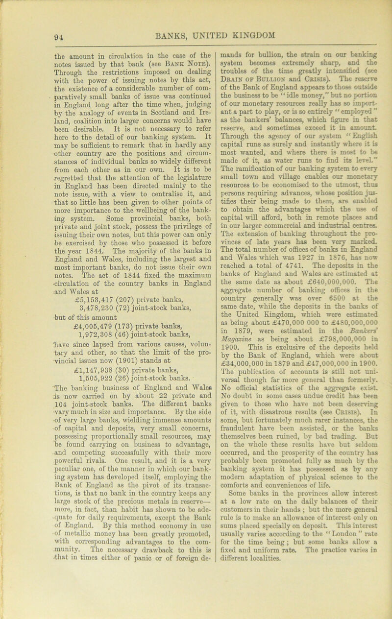 the amount in circulation in the case of the notes issued by that bank (see Bank Note). Through the restrictions imposed on dealing with the power of issuing notes by this act, the existence of a considerable number of com- paratively small banks of issue was continued in England long after the time when, judging by the analogy of events in Scotland and Ire- land, coalition into larger concerns would have been desirable. It is not necessary to refer here to the detail of our banking system. It may be sufficient to remark that in hardly any other country are the positions and circum- stances of individual banks so widely different from each other as in our own. It is to be regretted that the attention of the legislature in England has been directed mainly to the note issue, with a view to centralise it, and that so little has been given to other points of more importance to the weUbeing of the bank- ing system. Some provincial banks, both private and joint stock, possess the privilege of issuing their own notes, but this power can only be exercised by those who possessed it before the year 1844. The majority of the banks in England and Wales, including the largest and most important banks, do not issue their own notes. The act of 1844 fixed the maximum ■circulation of the country banks in England and Wales at £5,153,417 (207) private banks, 3,478,230 (72) joint-stock banks, but of this amount £4,005,479 (173) private banks, 1,972,308 (46) joint-stock banks, have since lapsed from various causes, volun- tary and other, so that the limit of the pro- vincial issues now (1901) stands at £1,147,938 (30) private banks, 1,505,922 (26) joint-stock banks. The banking business of England and Wales is now carried on by about 22 private and 104 joint-stock banks. The different banks ■vary much in size and importance. By the side of very large banks, wielding immense amounts ■of capital and deposits, very small concerns, possessing proportionally small resources, may be found carrying on business to advantage, and competing successfully with their more powerful rivals. One result, and it is a very peculiar one, of the manner in which our bank- ing system has develoiied itself, employing the Bank of England as the pivot of its transac- tions, is tliat no bank in the country keeps any large stock of the precious metals in reserve— more, in fact, than habit lias shown to bo ade- ■ cpiate for daily requirements, except the Bank of England. By this method economy in use of metallic money has been greatly promoted, with corresponding advantages to the com- munity. The necessary drawback to this is jthat in times either of panic or of foreign de- mands for bullion, the strain on our banking system becomes extremely sharp, and the troubles of the time greatly intensified (see Drain of Bullion and Ceiblb). The reserve of the Bank of England appears to those outside the business to be “ idle money, but no portion of our monetary resources really has so import- ant a part to play, or is so entirely “employed ” as the bankers’ balances, which figure in that reserve, and sometimes exceed it in amount Through the agency of our system “English capital runs as surely and instantly where it is most wanted, and where there is most to be made of it, as water runs to find its leveL” The ramification of our banking system to every small town and village enables our monetary resources to be economised to the utmost, thus persons requiring advances, whose position jus- tifies their being made to them, are enabled to obtain the advantages which the use of capital will afford, both in remote places and in our larger commercial and industrial centres. The extension of banking throughout the pro- vinces of late years has been very marked. The total number of offices of banks in England and Wales which was 1927 in 1876, has now reached a total of 4741. The deposits in the banks of England and Wales are estimated at the same date as about £640,000,000. The aggregate number of banking offices in the country generally was over 6500 at the same date, while the deposits in the banks of the United Kingdom, which were estimated as being about £470,000 000 to £480,000,000 in 1879, were estimated in the Bankers' Magazine as being about £798,000,000 in 1900. This is exclusive of the deposits held by the Bank of England, which were about £34,000,000 in 1879 and £47,000,000 in 1900. The publication of accounts is still not uni- versal though far more general than formerly. No official statistics of the aggregate exist. No doubt in some cases undue credit has been given to those who have not been deserving of it, with disastrous results (see Crisis). In some, but fortimatelj’^ much rarer instances, the fraudulent have been assisted, or the banks themselves been ruined, by bad trading. But on the whole these results have but seldom occurred, and the prosi>erity of the country has probably been promote fully as much by the banking system it has jwssessed as by any modern adaptation of physical science to the comforts and conveniences of life. Some banks in the provinces allow interest at a low rate on the daily balances of their customers in their hands ; but the more general rule is to make an allowance of interest onlj’ on sums placed sjiecially on deposit This interest usually varies according to the “ London ’’ rate for the time being ; but some banks allow a fixed and uniform rate. The practice varies in different localities.