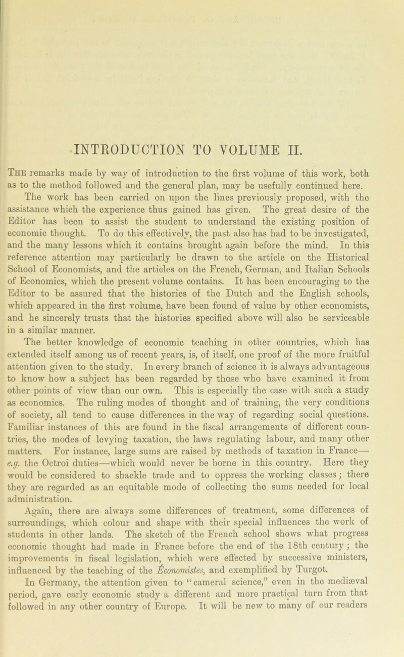 INTRODUCTION TO VOLUME II. The remarks made by way of introduction to the first volume of this work, both as to the method followed and the general plan, may be usefully continued here. The work has been carried on upon the lines previously proposed, with the assistance which the experience thus gained has given. The great desire of the Editor has been to assist the student to understand the existing position of economic thought. To do this effectively, the past also has had to be investigated, and the many lessons which it contains brought again before the mind. In this reference attention may particularly be drawn to the article on the Historical School of Economists, and the articles on the French, German, and Italian Schools of Economics, which the present volume contains. It has been encouraging to the Editor to be assured that the histories of the Dutch and the English schools, which appeared in the first volume, have been found of value by other economists, and he sincerely trusts that the histories specified above will also be serviceable in a similar manner. The better knowledge of economic teaching in other countries, which has extended itself among us of recent years, is, of itself, one proof of the more fruitful attention given to the study. In every branch of science it is always advantageous to know how a subject has been regarded by those who have examined it from other points of view than our own. This is especially the case with such a study as economics. The ruling modes of thought and of training, the very conditions of society, all tend to cause differences in the way of regarding social questions. Familiar instances of this are found in the fiscal arrangements of different coun- tries, the modes of levying taxation, the laws regulating labour, and many other matters. For instance, large sums are raised by methods of taxation in France— e.g. the Octroi duties—which would never be borne in this country. Here they would be considered to shackle trade and to oppress the working classes; there they are regarded as an equitable mode of collecting the sums needed for local administration. Again, there are always some differences of treatment, some differences of surroundings, which colour and shape with their special influences the work of students in other lands. The sketch of the French school shows what progress economic thought had made in France before the end of the 18th century; the improvements in fiscal legislation, which were effected by successive ministers, influenced by the teaching of the lilconomistes, and exemplified by Turgot. In Germany, the attention given to “ cameral science,” even in the mediaeval period, gave early economic study a different and more practical turn from that followed in any other country of Europe. It will be new to many of our readers