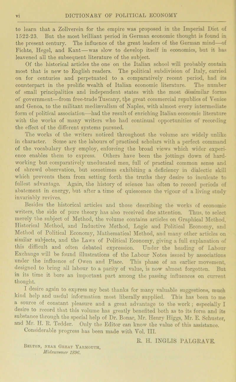 to learn that a Zollverein for the empire was proposed in the Imperial Diet of 1522-23. But the most brilliant period in German economic thought is found in the present century. The influence of the great leaders of the German mind—of Fichte, Hegel, and Kant—was slow to develop itself in economics, but it ha- leavened all the subsequent literature of the subject. Of the historical articles the one on the Italian school will probably contain most that is new to English readers. The political subdivision of Italy, carried on for centuries and perpetuated to a comparatively recent period, had its counterpart in the prolific wealth of Italian economic literature. The number of small principalities and independent states with the most dissimilar forms of government—from free-trade Tuscany, the great commercial republics of Venice and Genoa, to the militant medievalism of Naples, with almost every intermediate form of political association-had the result of enriching Italian economic literature with the works of many writers who had continual opportunities of recording the effect of the different systems pursued. The works of the writers noticed throughout the volume are widely unlike in character. Some are the labours of practised scholars with a perfect command of the vocabulary they employ, enforcing the broad views which -wider experi- ence enables them to express. Others have been the jottings down of hard- working but comparatively uneducated men, full of practical common sense and of shrewd observation, but sometimes exhibiting a deficiency in dialectic skill which prevents them from setting forth the truths they desire to inculcate to fullest advantage. Again, the history of science has often to record periods of abatement in energy, but after a time of quiescence the vigour of a living study invariably revives. Besides the historical articles and those describing the works of economic writers, the side of pure theory has also received due attention. Thus, to select merely the subject of Method, the volume contains articles on Graphical Method. Historical Method, and Inductive Method, Logic and Political Economy, and Method of Political Economy, Mathematical Method, and many other articles on similar subjects, and the Laws of Political Economy, giving a full explanation of this difficult and often debated expression. Under the heading of Labour Exchange will be found illustrations of the Labour Notes issued by associations under the influence of Owen and Place. This phase of an earlier movement, designed to bring all labour to a parity of value, is now almost forgotten. But in its time it bore an important part among the passing influences on current thought. I desire again to express my best thanks for many valuable suggestions, much kind help and useful information most liberally supplied. This has been to me a source of constant pleasure and a great advantage to the work; especially I desire to record that tins volume has greatly benefited both as to its form and its substance through the special help of Dr. Bonar, Mr. Henry Higgs, Mr. E. Schuster, and Mr. H. R. Tedder. Only the Editor can know the value of this assistance. Considerable progress lias been made with Vol. III. R. H. INGLIS PALGRAYE. Bei.ton, near Great Yarmouth, Midsummer 1S96.