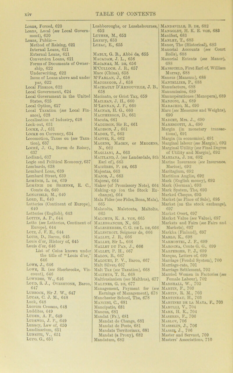 Loans, Forced, C20 Loans, Local (see Local Govern- ment), 620 Loans, Public— Method of Raising, 621 Internal Loans, 621 External Loans, 621 Conversion Loans, 621 Forms of Documents of Owner- ship, 622 Underwriting, 622 Issue of Loans above and under par, 622 Local Finance, 622 Local Government, 624 Local Government in the United States, 625 Local Option, 627 Local Taxation (see Local Fin- ance), 628 Localisation of Industry, 628 Lock-out, 631 Locke, J., 631 Locke on Currency, 634 Locomotion, Taxes on (see Taxa- tion), 637 Locuk, J. G., Baron de Roisey, 637 Lodland, 637 Logic and Political Economy, 637 Lombards, 638 Lombard Loan, 639 Lombard Street, 639 LoiiriNiE, L. DE, 639 Lom£nie de Brienne, E. C., Comte de, 640 Longfield, M., 640 Lord, E., 640 Lotteries (Continent of Europe), 640 Lotteries (English), 643 Lottin, A. P., 644 Lotto (see Lotteries, Continent of Europe), 644 Lotz, J. F. E., 644 Loois, D., Baron, 645 Louis d’or, History of, 645 Louis d’or, 646 List of Coins known under the title of “Louis d’or,’’ 646 Lowe, J., 646 Lowe, R. (see Sherbrooke, Vis- count), 646 Lowndes, W., 646 Loyd, S. J., Overstone, Baron, 647 Lubbock, Sir J. W., 647 Lucas, C. J. M., 648 Luck, 648 Lucrum Cessans, 648 Luddites, 649 Ludeu, A. F., 649 Ludewio, J. P., 649 Lunacy, Law of, 650 Lumlinarium, 651 Lunktti, V., 651 Luro, G., 651 Lushboroughs, or Lusshebournes, 652 Luther, M., 653 Luxury, 653 Luzac, E., 655 Mably, G. B., Abbe de, 655 Macadam, J. L., 656 Macanaz, M. de, 656 M‘Culloch, J. R., 657 Mace (China), 658 M‘Farlan, J., 658 Macgregoh, J., 658 Machault D’Arnouville, J. B., 658 Maciuato, or Grist Tax, 659 Maclean, J. H., 660 ’ McLennan, J. F., 660 Macnab, H. G., 660 Macpherson, D., 661 Macuta, 661 Maddison, Sir R., 661 Madison, J., 661 Madox, T., 662 Maffei, S,, 662 Magens, Magen, or Meggens, N., 662 Magllani, A., 663 Maitland, J. (see Lauderdale, 8th Earl of), 663 Maizeres, P. de, 663 Majestas, 663 Major, J., 663 Majorat, 664 Maker (of Promissory Note), 664 Making-up (on the Stock Ex- change), 664 Mala Fides (see Fides, Bona, Mala), 665 Malatolta, Maletoute, Maltolte, 665 Malchus, K. A. von, 665 Malebranche, N., 665 Malesherbes, C. G. de L. de, 666 Malestroit, Seigneur de, 666 Mallet, J. R., 666 Mallet, Sir L., 666 Mallet du Pan, J., 666 Mallet, P. H., 667 Malon, B., 667 Malouet, P. V., Baron, 667 Malt Silver, 667 Malt Tax (see Taxation), 668 Malthus, T. R., 668 Malthusianism (see Malthus), 677 Malynes, G. de, 677 Management, Payment for (see Earnings of Management), 67S Manchester School, The, 678 Mancini, C., 681 Mancipatio, 681 Mancus, 681 Mandat (Fr.), 681 Mandat de Change, 681 Mandat de Poste, 681 Mandats Territoriaux, 681 Mandat (a IVoxy), 682 Mandatum, 682 Mandkville, B. de, 682 Mangoldt, H. K. E. von, 683 Manifest, 683 Manley, T., 683 Manor, The (Historical), 683 Manorial Accounts (see Court Rolls), 688 Manorial Extents (see Manor), 688 Mansfield, First Earl of William Murray, 688 Mansus (Mansum), 688 Mantellier, P., 688 Manufacture, 688 Manumission, 689 Mauuoperationes (Manopera), 669 Manzoni, A., 669 Marachio, M., 690 Marc (see Measures and Weights), 690 Marcet, Mrs. J., 690 Marescotti, A., 690 Margin (in monetary transac- tions), 691 Margin (in economics), 691 Marginal labour (see Margin , 692 Marginal Utility (see Final L»egree of Utility and Margin), 692 Mariana, j. de, 692 Marine Insurance (see Insurance. Marine), 692 Maritagium, 692 Maritima Auglke, 692 Mark (English money), 692 Mark (German), 693 Mark System, The, 693 Marked Cheque, 695 Market (as Place of Sale), 695 Market (on the stock exchange), 697 Market Overt, 697 Market Value (see Value), 697 Markets and Fairs (see Fairs and Markets), 697 Markka (Finland), 697 Marlo, K., 698 Marmontel, J. F., 699 Marogna, Conte G. G, 699 Marperger, P. J., 699 Marque, Letters of. 699 Marriage (Feudal System), 700 Marriage-rate, 701 Marriage Settlement, 702 Married Women in Factories (see Female Labour). 702 Marshall, W., 702 Martin, F., 703 Martin, R. M., 703 Martineau, H., 703 Martinez de la Mata, F„ 703 Marulli, V., 704 Marx, 11. K., 704 Maseres, F., 706 Maslov, 706 Massklin, J., 706 Massu^ J., 706 Master and Servant, 709 Masters’ Associations 710