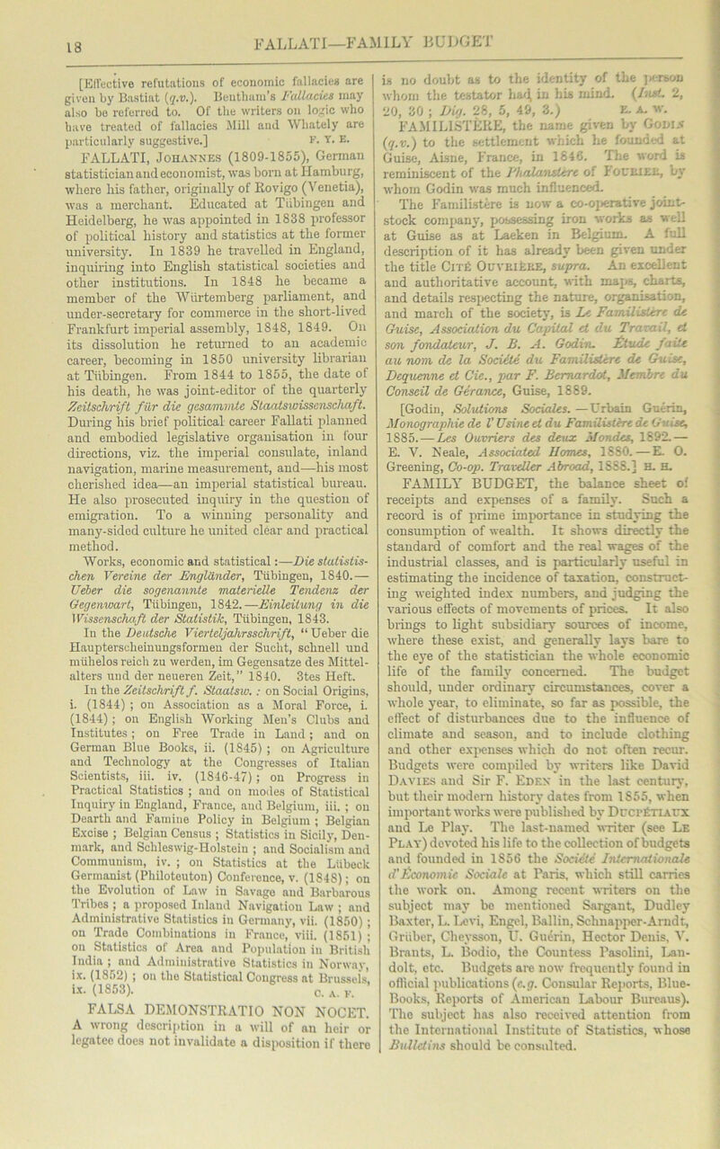 FALLATI—FAMILY 13 UDGET [Effective refutations of economic fallacies are given by Bastiat {q.v.). Bentham’s Fallacies may also be referred to. Of tlie writers on logic who have treated of fallacies Mill and Wliately are particularly suggestive.] F. Y. E. FALLATI, Johannes (1809-1855), German statistician and economist, was born at Hamburg, where his father, originally of Rovigo (Venetia), was a merchant. Educated at Tubingen and Heidelberg, he was appointed in 1838 professor of political history and statistics at the former university. In 1839 he travelled in England, inquiring into English statistical societies and other institutions. In 1848 he became a member of the Witrtemberg parliament, and under-secretary for commerce in the short-lived Frankfurt imperial assembly, 1S48, 1849. On its dissolution he returned to an academic career, becoming in 1850 university librarian at Tubingen. From 1844 to 1855, the date of his death, he was joint-editor of the quarterly Zeitschrift fur die gesammte Staatswisscnschaft. During his brief political career Fallati planned and embodied legislative organisation in four directions, viz. the imperial consulate, inland navigation, marine measurement, and—his most cherished idea—an imperial statistical bureau. He also prosecuted inquiry in the question of emigration. To a winning personality and many-sided culture he united clear and practical method. Works, economic and statistical:—Die stalistis- chen Vereine der Englander, Tubingen, 1840.— Ueber die sogenannte materielle Tendenz der Oegenwart, Tubingen, 1842.—Einleitung in die Wissenschaft der Statistik, Tubingen, 1843. In the Deutsche Vierteljahrsschrift, “ Ueber die Haupterscheinungsforruen der Sucht, schnell und miihelos reich zu werden, im Gegensatze des Mittel- alters und der neueren Zeit,” 1840. 3tes Heft. In the Zeitschrift f. Staatsw.: on Social Origins, i. (1844) ; on Association as a Moral Force, i. (1844) ; on English Working Men’s Clubs and Institutes; on Free Trade in Land; and on German Blue Books, ii. (1845) ; on Agriculture and Technology at the Congresses of Italian Scientists, iii. iv. (1846-47) ; on Progress in Practical Statistics ; and on modes of Statistical Inquiry in England, France, and Belgium, iii. ; on Dearth and Famine Policy in Belgium ; Belgian Excise ; Belgian Census ; Statistics in Sicily, Den- mark, and Schleswig-Holstein ; and Socialism and Communism, iv. ; on Statistics at the Liibeck Germanist (Pliiloteuton) Conference, v. (1848); on the Evolution of Law in Savage and Barbarous Tribes ; a proposed Inland Navigation Law ; and Administrative Statistics in Germany, vii. (1850); on Trade Combinations in France' viii. (1861) ; on Statistics of Area and Population iu British India ; and Administrative Statistics in Norway, ix. (1852) ; on the Statistical Congress at Brussels, ix. (1853). c. A F FALSA DEMONSTRATIO NON NOCET. A wrong description in a will of an heir or legatee does not invalidate a disposition if there is no doubt as to the identity of the person whom the testator had, in his mind. (Aurt. 2, 20, 30 ; Dig. 28, 5, 49, 3.) E. A. w. FAMILISTERE, the name given by Godin (q.v.) to the settlement which he founded at Guise, Aisne, France, in 1846. The word is reminiscent of the Fhalanstere of Foueiee, by whom Godin was much influenced. The Familistere is now a co-operative joint- stock company, possessing iron works as well at Guise as at Laeken in Belgium. A full description of it has already been given under the title Cite OuYBifcEE, supra. An excellent aud authoritative account, with maps, charts, and details respecting the nature, organisation, and march of the society, is Lc Familistere de Guise, Association du Capital et du Travail, el son fondaleur, J. B. A. Godin. Etude fade au nom de la Soctite du Familistere de Guise, Dequenne et Cie., par F. Bemardot, Merr Are du Conseil de Gerance, Guise, 1889. [Godin, Solutions Sociales. —Urbain Guerin, Monographic de V Usine et du Familistere de Guise, 1885. — Les Ouvriers des deux Mondes, 1892.— E. V. Neale, Associated Homes, 1SS0.—E. O. Greening, Co-op. Traveller Abroad, 1SS8.] K. H. FAMILY BUDGET, the balance sheet of receipts and expenses of a family. Such a record is of prime importance in studying the consumption of wealth. It shows directly the standard of comfort and the real wages of the industrial classes, and is particularly useful in estimating the incidence of taxation, construct- ing weighted index numbers, and judging the various effects of movements of prices. It also brings to light subsidiary sources of income, where these exist, and generally lays bare to the eye of the statistician the whole economic life of the family' concerned. The budget should, under ordinary circumstances, cover a whole year, to eliminate, so far as possible, the effect of disturbances due to the influence of climate and season, and to include clothing and other expenses which do not often recur. Budgets were compiled by writers like David Davies aud Sir F. Edf.n in the last century, but their modern history' dates from 1S55, when important works were published by DrcrfiTiAUX and Le Play. The last-named writer (see Le Play) devoted his life to the collection of budgets and founded in 1856 the Societe Internationale d’Economic Sociale at Paris, which still carries the work on. Among recent writers on the subject may be mentioned Sargant, Dudley Baxter, L. Levi, Engel, Ballin, Schnapper-Arndt, Griiber, Cheysson, U. Guerin, Hector Denis, V. Brants, L. Bodio, the Countess Pasolini, Lan- dolt, etc. Budgets are now frequently found in official publications (c.g. Consular Reports, Blue- Books, Reports of American Labour Bureaus). The subject has also received attention from the International Institute of Statistics, whose Bulletins should be consulted.