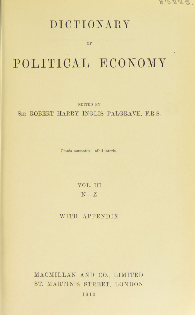 DICTIONARY OF POLITICAL ECONOMY EDITED BY Sir ROBERT HARRY INGLIS PALGRAVE, F.R.S. Omnia mutantur : nihil interit. VOL. Ill N—Z WITH APPENDIX MACMILLAN AND CO., LIMITED ST. MARTIN’S STREET, LONDON 1910