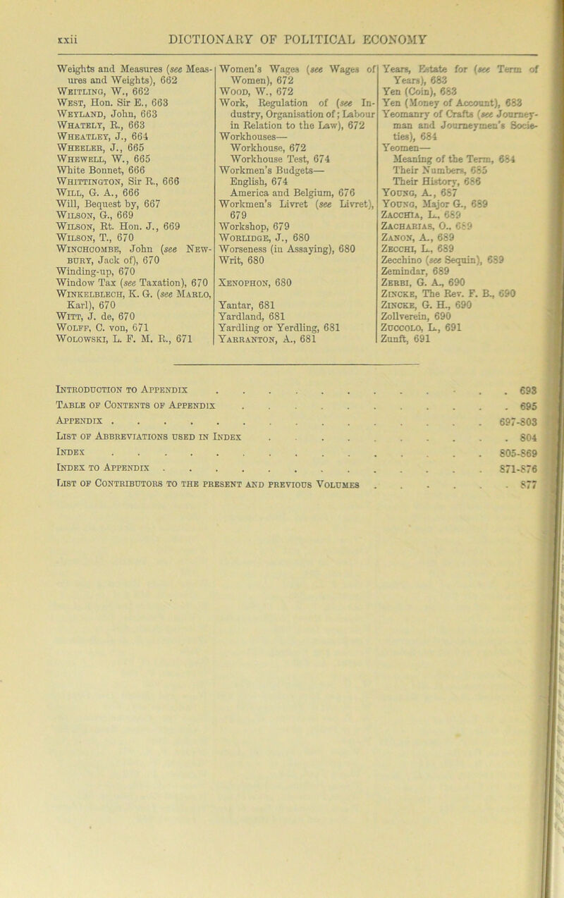 Weights and Measures (see Meas- ures and Weights), 662 Weitlinq, W., 662 West, Hon. Sir E., 663 Wetland, John, 663 Whately, E., 663 Wheatley, J., 664 Wheeler, J., 665 Whewell, W., 665 White Bonnet, 666 Whittington, Sir R., 666 Will, G. A., 666 Will, Bequest by, 667 Wilson, G., 669 Wilson, Rt. Hon. J., 669 Wilson, T., 670 WiNCHOOMBE, John (see New- bury, Jack of), 670 Winding-up, 670 Window Tax (see Taxation), 670 WiNKELBLECH, K. G. (see Marlo, Karl), 670 Witt, J. de, 670 Wolff, C. von, 671 WoLOWSKi, L. P. M. R., 671 Women’s Wages (see Wages of Women), 672 Wood, W., 672 Work, Regulation of (see In- dustry, Organisation of; Labour in Relation to the Law), 672 Workhouses— Workhouse, 672 Workhouse Test, 674 Workmen’s Budgets— English, 674 America and Belgium, 676 Workmen’s Livret (see Livret), 679 Workshop, 679 WORLIDGE, J., 680 Worseness (in Assaying), 680 Writ, 680 Xenophon, 680 Yantar, 681 Yardland, 681 Yardling or Yerdling, 681 Yarranton, a., 681 Years, Estate for (eee Term of Years), 683 Yen (Coin), 683 Yen (Money of Account), 683 Yeomanry of Crafts (see Journey- man and Journeymen's Socie- ties), 684 Yeomen— Meaning of the Term, 664 Their Numbers, 085 Their History, 686 Young, A, 687 Young, Major G., 689 Zacchia, L., 689 Zachabias, 0., 089 Zanon, a, 689 Zecchi, L., 689 Zecchino (see Sequin), 689 Zemindar, 689 Zerbi, G. a., 690 Zincke, The Rev. F. B., 690 ZiNCKE, G. H., 690 ZoUverein, 690 ZuccoLO, L., 691 Zunft, 691 Introduction to Appendix 693 Table of Contents of Appendix ........... 695 Appendix 697-803 List of Abbreviations used in Index 804 Index 805-869 Index to Appendix 871-876 List of Contributors to the present and previous Volumes . .... 877