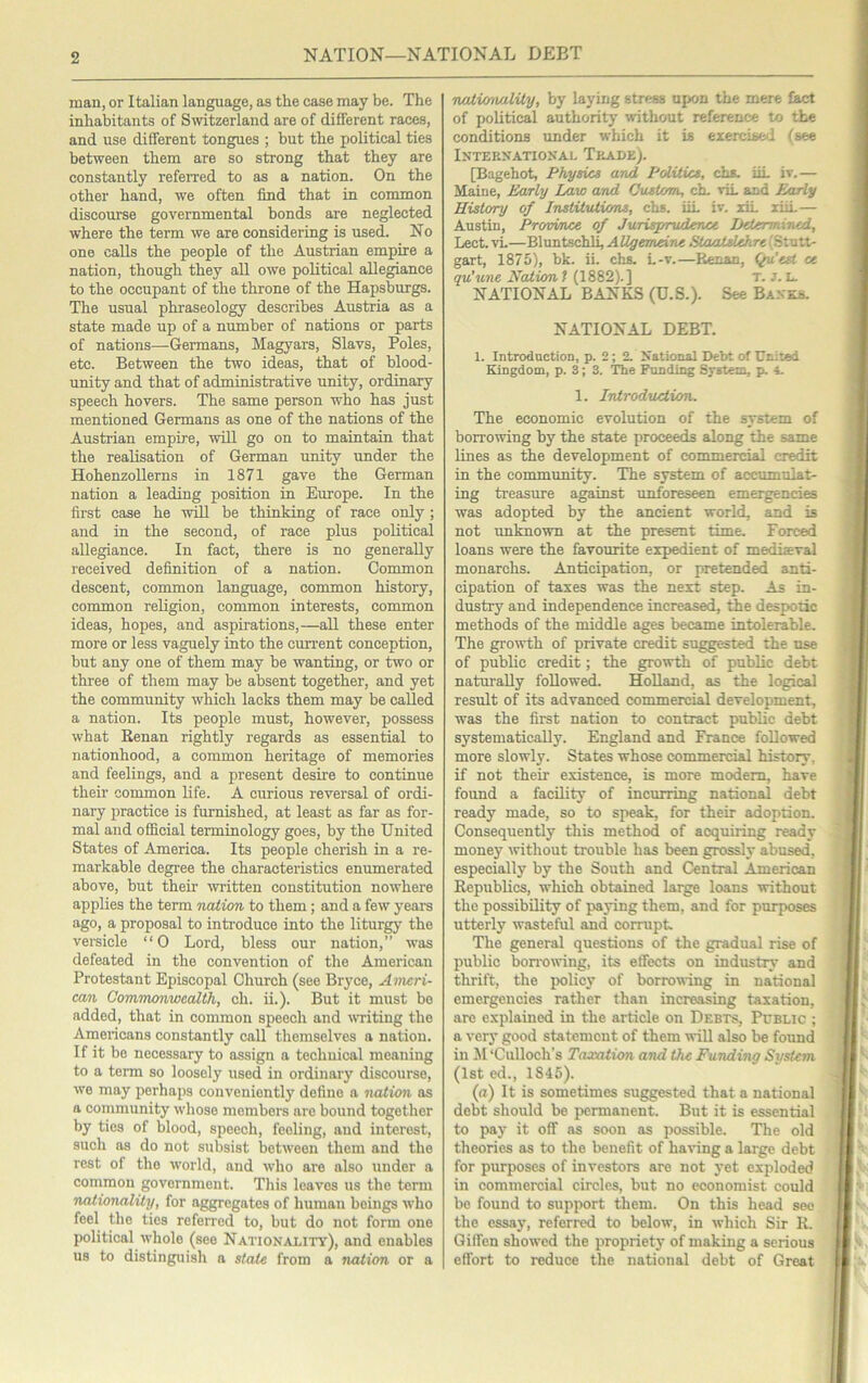 NATION—NATIONAL DEBT man, or Italian language, as the case may be. The inhabitants of Switzerland are of different races, and use different tongues ; but the political ties between them are so strong that they are constantly referred to as a nation. On the other hand, we often find that in common discourse governmental bonds are neglected where the term we are considering is used. No one calls the people of the Austrian empire a nation, though they aU owe political allegiance to the occupant of the throne of the Hapsburgs. The usual phraseology describes Austria as a state made up of a number of nations or parts of nations—Germans, Magyars, Slavs, Poles, etc. Between the two ideas, that of blood- unity and that of administrative unity, ordinary speech hovers. The same person who has just mentioned Germans as one of the nations of the Austrian empire, will go on to maintain that the realisation of German unity under the HohenzoUerns in 1871 gave the German nation a leading position in Emope. In the first case he -will be thiuking of race only ; and in the second, of race plus political allegiance. In fact, there is no generally received definition of a nation. Common descent, common language, common history, common religion, common interests, common ideas, hopes, and aspirations,—all these enter more or less vaguely into the cun-ent conception, but any one of them may be wanting, or two or three of them may be absent together, and yet the community which lacks them may be called a nation. Its people must, however, possess what Renan rightly regards as essential to nationhood, a common heritage of memories and feelings, and a present desire to continue their common life. A curious reversal of ordi- nary practice is furnished, at least as far as for- mal and official terminology goes, by the United States of America. Its people cherish in a re- markable degree the characteristics enumerated above, but their ^vritten constitution nowhere applies the term naiion to them; and a few years ago, a proposal to inteoduce into the liturgy the versicle “ 0 Lord, bless our nation,” was defeated in the convention of the American Protestant Episcopal Church (see Bryce, Ameri- can Commonwealth, ch. ii.). But it must be added, that in common speech and wuiting the Americans constantly call themselves a nation. If it be necessary to assign a technical meaning to a term so loosely used in ordinary discourse, we may perhaps conveniently define a nation as a community whose members are bound together by ties of blood, speech, feeling, and interest, such os do not sirbsist between them and the rest of the world, and who are also under a common government. This leaves us the temr nalionality, for aggregates of humarr beings who feel the ties referred to, but do not form one political whole (see Nationality), and enables us to distinguish a state from a naiion or a nxiiicnmliiy, by laying stress upon the mere fact of political authority without reference to the conditions under which it is exercised (see International Trade). [Bagehot, Physics and PoliUcs, chs. iiL iv,— Maine, Early Law and Custom, ch. viL and Early History of Institutions, chs. iiL iv. xiL liiL— Austin, Province of Jurisprudence Jjeiertriined, Lect. vL—Bluntschli, A Ugemeine StaatsUhre (Stutt- gart, 1875), bk. ii. chs. L-v.—Renan, (^'est ce qu'une Naiion t (1882).] T. J. L. NATIONAL BANKS (U.S.). See Ba.vrb. NATIONAL DEBT. 1. Introduction, p. 2; 2. National Debt of United Kingdom, p. 3; 3. The Funding System, p. 4. 1. Introduction. The economic evolution of the system of borrowing by the state proceeds along the same lines as the development of commercial credit in the community. The system of accumulat- ing treasure against unforeseen emergencies was adopted by the ancient world, and is not unknown at the present time. Forced loans were the favourite expedient of mediaeval monarchs. Anticipation, or pretended anti- cipation of taxes was the next step. As in- dustry and independence increased, the despotic methods of the middle ages became intolerable. The growth of private credit suggested the use of public credit; the growth of public debt naturally followed. Holland, as the logical result of its advanced commercial development, was the first nation to contract public debt systematically. England and France followed more slowly. States whose commercial history, if not their existence, is more modem, have found a facility of incurring national debt ready made, so to speak, for their adoption. Consequently this method of acquiring ready money without trouble has been grossly abused, especially by the South and Central American Republics, which obtained large loans without the possibility of paying them, and for purposes utterly wasteful and corrupt The general questions of the gradual rise of public bon-owing, its effects on industry and thrift, the policy of borrowing in national emergencies rather than increasing taxation, arc explained in the article on Debts, Public ; a very good statement of them will also be found in iDCulloch’s Taxation and the Funding Svstem (1st ed., 1845). (a) It is sometimes suggested that a national debt should be permanent. But it is essential to pay it off as soon as possible. The old theories as to the benefit of having a large debt for purposes of investors are not yet exploded in commercial circles, but no economist could bo found to support them. On this head sec the essay, referred to below, in which Sir R. Giffcn showed the propriety of making a serious effort to reduce the national debt of Great