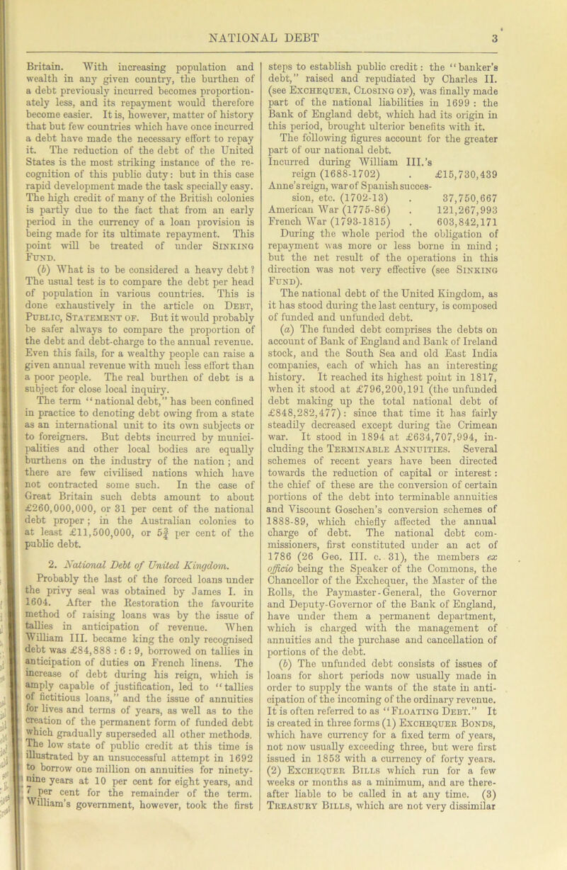 Britain. With increasing population and wealth in anj' given country, the burthen of a debt previously incurred becomes proportion- ately less, and its repayment would therefore become easier. It is, however, matter of history that but few countries which have once incurred a debt have made the necessary effort to repay it. The reduction of the debt of the United States is the most striking instance of the re- cognition of this public duty: but in this case rapid development made the task specially easy. The high credit of many of the British colonies is partly due to the fact that from an early period in the crrrrency of a loan provision is being made for its ultinrate repayment. This point will be treated of under Sinking Fund. (b) What is to be considered a heavy debt ? The usual test is to compare the debt per head of population in various countries. This is done exhaustively in the article on Debt, Public, Statement of. But it would probably be safer always to compare the proportion of the debt and debt-charge to the annual revenue. Even this fails, for a wealthy people can raise a given annual revenue with much less effort than a poor people. The real burthen of debt is a subject for close local inquiiy. The term “national debt,” has been confined in practice to denoting debt o\ving from a state as an international unit to its oivn subjects or to foreigners. But debts incurred by munici- palities and other local bodies are equally burthens on the industry of the nation ; and there are few civilised nations which have not contracted some such. In the case of Great Britain such debts amount to about £260,000,000, or 31 per cent of the national debt proper; in the Australian colonies to at least £11,500,000, or 5| per cent of the public debt. 2. Nalicmal Debt of United Kingdom. Probably the last of the forced loans under the privy seal was obtained by James 1. in 1604. After the Restoration the favourite method of raising loans was by the issue of tallies in anticipation of revenue. When William III. became king the only recognised debt was £84,888 : 6 : 9, borrowed on tallies in anticipation of duties on French linens. The increase of debt during his reign, which is amply capable of justification, led to “tallies of fictitious loans,” and the issue of annuities for lives and terms of years, as well as to the creation of the permanent form of funded debt which gradually superseded all other methods, ^e low state of public credit at this time is illustrated by an unsuccessful attempt in 1692 ^ to borrow one million on annuities for ninety- ■ nine years at 10 per cent for eight years, and 7 per cent for the remainder of the term. ■ William’s government, however, took the first ! steps to establish public credit: the “banker’s debt,” raised and repudiated by Charles ll. (see Exchequer, Closing of), was finally made part of the national liabilities in 1699 : the Bank of England debt, which had its origin in this period, brought ulterior benefits with it. The following figures account for the greater part of our national debt. Incurred during William III.’s reign (1688-1702) . £15,730,439 Anne’sreign, warof Spanish succes- sion, etc. (1702-13) . 37,750,667 American War (1775-86) . 121,267,993 French War (1793-1815) . 603,842,171 During the whole period the obligation of repayment was more or less borne in mind ; but the net result of the operations in this direction was not very effective (see Sinking Fund). The national debt of the United Kingdom, as it has stood during the last century, is composed of funded and unfunded debt. (a) The funded debt comprises the debts on account of Bank of England and Bank of Ireland stock, and the South Sea and old East India companies, each of which has an interesting history. It reached its highest point in 1817, when it stood at £796,200,191 (the unfunded debt making up the total national debt of £848,282,477): since that time it has fairly steadily decreased except during the Crimean war. It stood in 1894 at £634,707,994, in- cluding the Terminable Annuities. Several schemes of recent years have been directed towards the reduction of capital or interest: the chief of these are the conversion of certain portions of the debt into terminable annuities and Viscount Goschen’s conversion schemes of 1888-89, which chiefly affected the annual charge of debt. The national debt com- missioners, first constituted under an act of 1786 (26 Geo. III. c. 31), the members ex officio being the Speaker of the Commons, the Chancellor of the Exchequer, the Master of the Rolls, the Paymaster - General, the Governor and Deputy-Governor of the Bank of England, have under them a permanent department, which is charged with the management of annuities and the purchase and cancellation of portions of the debt. (b) The unfunded debt consists of issues of loans for short periods now usually made in order to supply the wants of the state in anti- cipation of the incoming of the ordinary revenue. It is often referred to as “Floating Debt.” It is created in three fonns (1) Exchequer Bonds, which have currency for a fixed term of years, not now usually exceeding three, but were first issued in 1853 with a cun'ency of forty years. (2) Exchequer Bills which run for a few weeks or months as a minimum, and are there- after liable to be called in at any time. (3) Treasury Bills, which are not very dissimilar