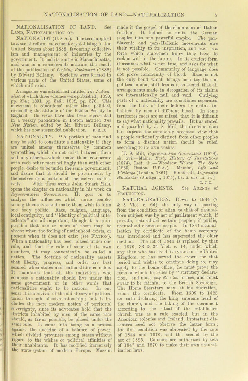 NATIONALISATION OF LAND. See Land, Nationalisation of. NATIONALIST (U.S. A.). The term applied to a sooial reform movement crystallising in the United States about 1888, favouring collectiv- ism and management of industries by the government. It had its centi’e in Massachusetts, and was in a considerable measure the result of the publication of Looking Backivard (1888) by Edward Bellamy. Societies were formed in various parts of the United States, some of which still exist. A magazine was established entitled The Nation- alist, of wliich three volumes w'ere published; 1890, pp. 274 ; 1891, pp. 346 ; 1892, pp. 576. This movement is educational rather than political, resembling the attitude of the Fabian Society in England. Its views have also been represented in a weekly publication in Boston entitled The New Nation, edited by Mr. Edward Bellamy, which has now suspended publication, d. b. d. NATIONALITY. “A portion of mankind may be said to constitute a nationality if they are united among themselves by common sympathies, which do not exist between them and any others:—which make them co-operate with each other more willingly than with other people, desire to be under the same government, and desire that it should be government by themselves or a portion of themselves exclus- ively.” With these words John Stuart SIill opens the chapter on nationality in his w’ork on Nepresentaiive Government. He goes on to analyse the influences which unite peoples among themselves and make them wish to form one body politic. Race, religion, language, local contiguity, and “ identity of political ante- cedents ” are all-important, though it is quite possible that one or more of them may be absent when the feeling of nationhood exists, or present when it does not exist (see Nation). When a nationality has been placed under one rule, and that the rule of some of its own members, it may conveniently be called a nation. The doetrine of nationality asserts that liberty, progress, and order are best secured when states and nationalities coincide. It maintains that all the individuals who compose a nationality should live under the same government, or in other words that nationalities ought to be nations. In one sense it is a revival of the old theory of political union through blood-relationship ; but it in- cludes the more modem notion of territorial sovereignty, since its advocates hold that the districts inhabited by men of the same race should, as far as possible, be placed under the same rule. It came into being as a protest against the doctrine of a balance of power, which divided provinces among states without regard to the wishes or political affinities of their inhabitants. It has modified immensely the state-system of modem Europe. Mazzini made it the gospel of the champions of Italian freedom. It helped to unite the German peoples into one powerful empire. The pan- Slavonic and pan-Hellenic movements owe their vitality to its inspiration, and each is a force which statesmen know they have to reckon udth in the futm-e. In its crudest form it assumes what is not true, and asks for what is not possible. Community of language does not prove community of blood. Race is not the only bond which brings men together in political union, still less is it so sacred that all arrangements made in derogation of its claims are internationally null and void. Outlying parts of a nationality are sometimes separated from the bulk of their fellows by realms in- habited by men of different blood. In some teiTitories races are so mixed that it is difficult to say what nationality prevails. But as stated and guarded by J. S. Mill, the doctrine does but express the commonly accepted view that a people sufficiently distinct from other peoples to form a distinct nation should be ruled according to its own wishes. [J. S. Mill, Representative Government (1878), ch. xvi.—Maine, Early History of Institutions (1874), Lect. iii.—Woodrow Wilson, The State (1889, Boston, U.S. A.).—Mazzini, Life and Writings (London, 1864).—Bluntschli, Allgemeine Staatslehre (Stuttgart, 1875), bk. ii. chs. iii. iv.] T. J. L. NATURAL AGENTS. See Agents of PnODUCTION. NATURALIZATION. Down to 1844 (7 & 8 Viet. c. 66), the only way of passing from the condition of alien to that of natural- born subject was by act of parliament which, if private, naturalized certain people ; if public, naturalized classes of people. In 1844 natural- ization by certificate of the home secretary was introduced and has superseded the older method. The act of 1844 is replaced by that of 1870, 33 & 34 Viet. c. 14, under which any alien who has lived five years in the United Kingdom, or has served the crown for that period and wishes to continue doing so, may apply to the home office ; he must prove the facts on which he relies by “ statutory declara- tion,” and must pay £5 : 5s. in fees, and must swear to be faithful to the British Sovereign. The Home Secretary may, at his discretion, refuse the certificate. From 1609 to 1825 an • oath declaring the king supreme head of the church, and the taking of the sacrament according to the ritual of the established church was as a rule exacted, but in the American colonies and Ireland, Protestant dis- senters need not observe the latter form ; the first condition was abrogated by the acts of 1844 and 1870, and the second by the act of 1825. Colonies are authorized by acts of 1847 and 1870 to make their own natural- ization laws.