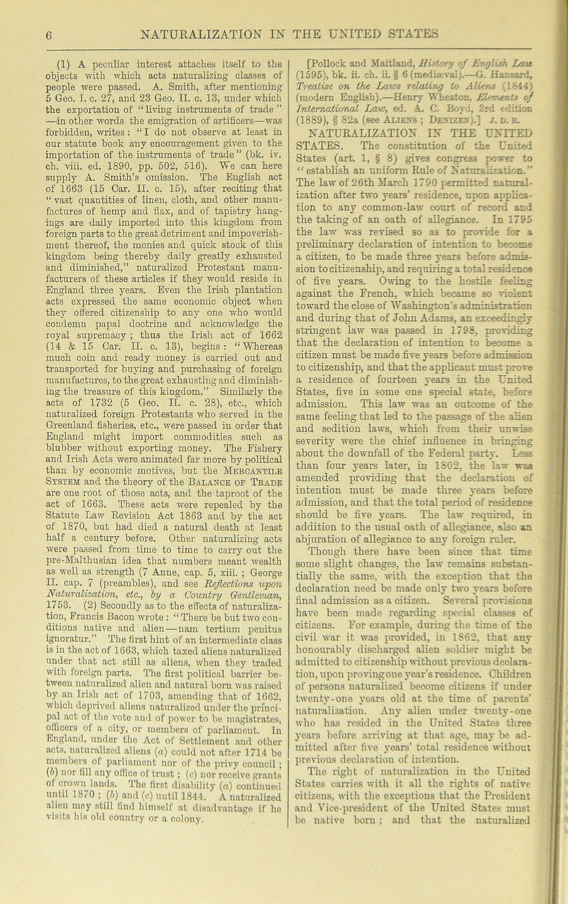 (1) A peculiar interest attaches itself to the objects with which acts naturalizing classes of people were passed. A. Smith, after mentioning 5 Geo. I. c. 27, and 23 Geo. II. c. 13, under which the e.xportation of “ liHiig instruments of trade ” —in other words the emigration of artificers—was forbidden, writes: “ I do not observe at least in our statute book any encouragement given to the importation of the instruments of trade ” (bk. iv. ch. viii. ed. 1890, pp. 502, 516). We can here supply A. Smith’s omission. 'The English act of 1663 (15 Car. II. c. 15), after reciting that “ vast quantities of linen, cloth, and other manu- factures of hemp and flax, and of tapistry hang- ings are daily imported into this kingdom from foreign parts to the great detriment and impoverish- ment thereof, the monies and quick stock of this kingdom being thereby daily greatly exhausted and diminished,” naturalized Protestant manu- facturers of these articles if they w'ould reside in England three years. Even the Irish plantation acts expressed the same economic object when they ottered citizenship to any one who would condemn papal doctrine and aclcnowledge the royal supremacy; thus the Irish act of 1662 (14 & 15 Car. II. c. 13), begins: “Whereas much coin and ready money is carried out and transported for buying and purchasing of foreign manufactures, to the great exhausting and diminish- ing the treasure of this kingdom.” Similarly the acts of 1732 (5 Geo. II. c. 28), etc., which naturalized foreign Protestants who served in the Greenland fisheries, etc., were passed in order that England might import commodities such as blubber without exporting money. The Fishery and Irish Acts were animated far more by political than by economic motives, but the Mercantile System and the theory of the Balance of Trade are one root of those acts, and the taproot of the act of 1663. These acts were repealed by the Statute Law Kevision Act 1863 and by the act of 1870, but had died a natural death at least half a century before. Other naturalizing acts were passed from time to time to carry out the pre-Malthusian idea that numbers meant wealth as well as strength (7 Anne, cap. 5, xiii. ; George II. cap. 7 (preambles), and see Reflections upon Naturalization, etc., hy a Country Oentleinan, 1753. (2) Secondly as to the effects of naturaliza- tion, Francis Bacon wrote : “ There be but two con- ditions native and alien—nam tertium penitus ignoratur.” The first hint of an intermediate class is in the act of 1663, which taxed aliens naturalized under that act still as aliens, when they traded with foreign parts. The first political barrier be- tween naturalized alien and natural born was raised by an Irish act of 1703, amending th.at of 1662, which deprived aliens naturalized under the princi- pal act of the vote ami of power to be magistrates, officers of a city, or members of parliament. In England, under the Act of Settlement .and other acts, naturalized aliens (a) could not after 1714 be members of parliament nor of the privy council; (6) nor fill any office of trust; (c) nor receive grants of crown^ lauds. The first disability {a) continued until 1870 ; (6) and (c) until 1844. A naturalized .alien may still find himself at disadvantage if he visits his old country or a colony. [Pollock and Maitland, History of Rnglish Ijaw (1595), bk. it ch. iL § 6(media:valt—G. Hansard, Treatise on the Laws relating to Aliens (1844) (modem English).—Henry Wheaton, JUemsnU of International Law, ed. A C. Boyd, 3rd edition (1889), § 82a (see Aliens ; Denizen).] j. d. e. NATURALIZATION IN THE UNITED STATES. The constitution of the United States (art. 1, § 8) gives congress power to “ establish an uniform Rule of Naturalization.” The law of 26th March 1790 permitted natural- ization after two years’ residence, upon applica- tion to any common-law court of record and the taking of an oath of allegiance. In 1795 the law was revised so as to provide for a preliminary declaration of intention to become a citizen, to be made three years before admis- sion to citizenship, and requiring a total residence of five years. Owing to the hostile feeling against the French, which became so violent toward the close of Washington’s administration and during that of John Adams, an exceedingly stringent law was passed in 1798, providing that the declaration of intention to become a citizen must be made five years before admission to citizenship, and that the applicant must prove a residence of fourteen years in the United States, five in some one special state, before admission. This law was an outcome of the same feeling that led to the passage of the alien and sedition laws, which from their imwise severity were the chief influence in bringing about the downfall of the Federal party. Less than four years later, in 1802, the law was amended providing that the declaration of intention must be made three years before admission, and that the total period of residence should be five years. The law required, in addition to the usual oath of allegiance, also an abjuration of allegiance to any foreign mler. Though there have been since that time some slight changes, the law remains substan- tially the same, with the exception that the declaration need be made only two years before final admission as a citizen. Several provisions have been made regarding special classes of citizens. For example, during the time of the civil war it was provided, in 1862, that any honourably discharged alien soldier might be admitted to citizenship without previous declara- tion, upon proving one j^ear’s residence. Children of persons naturalized become citizens if under twenty-one years old at the time of parents’ naturalization. Any alien under twenty-one who has resided in the United States three years before arriving at that age, may be ad- mitted after five years’ total residence without previous declaration of intention. The right of naturalization in the United States carries with it all the rights of native citizens, with the exceptions that the President and Vice-president of the United States must be native born ; and that the naturalized