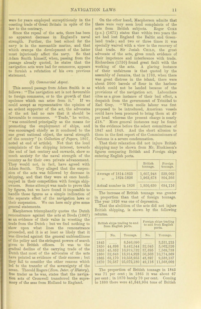 were for yeara employed surreptitiously in the coasting trade of Great Britain in spite of the law to the contrary. Since the repeal of the acts, there has been no apparent decrease in England’s naval strength. Further, the best school for the navy is in the mercantile marine, and that which cramps the development of the latter must injuriously affect the navy. So that Adam Smith himself, when, passing from the passage already quoted, he states that the navigation acts were bad for commerce, appears to famish a refutation of his own previous statement. (b) Commercial Aspect. This second passage from Adam Smith is as follows : “ The navigation act is not favourable to foreign commerce, or to the growth of that opulence which can arise from it.” If we could accept as representative the opinion of an ardent supporter of the act, the advocates of the act had no care that it should be favourable to commerce. “Trade,” he writes, “ was considered principally as the means for promoting the employment of ships, and was encouraged chiefly as it conduced to the one great national object, the naval strength of the country” (v. Collection of Papers, 1807, noted at end of article). Not that the loud complaints of the shipping interest, towards the end of last century and onwards, show so much anxiety for the naval strength of the country as for their own private advancement. They would not, in fact, have agreed with Adam Smith. They alleged that the suspen- sion of the acts was followed by decrease in shipping, and that they were at once handi- capped in their competition with foreign ship- owners. Some attempt was made to prove this by figures, but we have found it impossible to handle those figures as a simple indication of the separate effect of the navigation laws or their suspension. We can here only give some general statements. Macpherson triumphantly quotes the Dutch remonstrance against the acts at Breda (1667) as an evidence of their value in wresting the trade from the Dutch ; but we find nothing to show upon what Lines the remonstrance proceeded, and it is at least as likely that it was directed against the general unfriendliness of the policy and the stringent powers of search given to British officers. It was to the gradual decline of the carrying trade of the Dutch that most of the advocates of the acts have pointed as evidence of their success ; but they fail to consider the other reasons which led to the transfer of the sovereignty of the ocean. Thorold Rogers (Econ. Inter, of History), free trader as he was, states that the naviga- tion acts of Cromwell transferred the supre- macy of the seas from Holland to England. On the other hand, Macpherson admits that there were very soon loud complaints of the acts from British subjects. Roger Coke (q.v.) (1671) states that within two years the act had lost England the Baltic and Green- land trade ; and two or three times it was specially waived with a view to the recovery of that trade. Sir Josiah Child, the great advocate of the acts, gives much evidence of their impotence and interference with trade. Richardson (1750) found great fault with the working of the acts. A glaring instance of their unfairness is that quoted by the assembly of Jamaica, that in 1783, when there was great distress in the island, there were about 5000 barrels of flour in the harbour which could not be landed because of the provisions of the navigation act. Labouchere cites as a gross instance of their bad efl'ect, a despatch from the government of Trinidad to Earl Grey. “When coolie labour was first proposed to be introduced, American vessels could have been procured to bring them at £9 per head whereas the present charge is nearly £18.” More general instances may be found in the evidence before the select committees of 1847 and 1848. And the short allusion to them in the first report of the Commissioners of Customs is a severe condemnation. That their relaxation did not injure British shipping may be shown from Mr. Huskisson’s figures comparing British and Foreign ships entering English ports. British tonnage. Foreign tonnage. Average of 1814-1823 ,, ,, 1824-1826 Actual number in 1826 1,607,948 1,963,678 539,062 804,366 1,950,630 694,116 The increase of British tonnage was greater in proportion than that of foreign tonnage. The year 1826 was one of depression. That the abolition of the acts did not injure British shipping, is shown by the following returns. BHtish ships trading to and from English ports. Foreign ships trading to and from English ports. No. Tonnage. No. Tonnage. 1845 1850 1855 1860 1865 1870 44,698 45,852 52,643 63,170 70,587 8,546,090 9,442,544 10,919,732 13,914,923 19,358,955 25,072,180 32,045 37,695 50,503 48,897 49,116 3,531,215 5,062,520 7,569,738 10,774,369 9,538,137 11,568,002 The proportion of British tonnage in 1845 was 71 per cent; in 1865 it was about 67 per cent; in 1870 barely 70 per cent. Coming to 1880 there were 41,348,984 tons of British