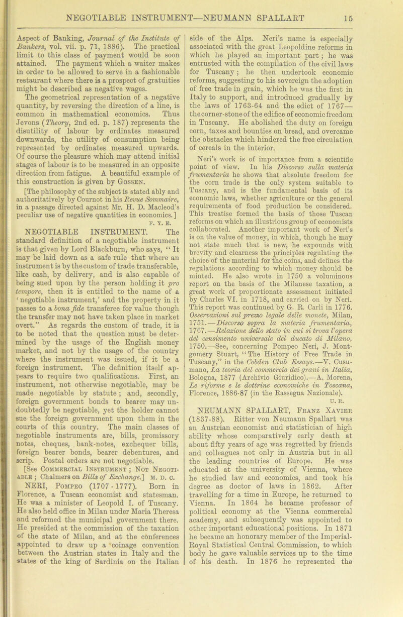Aspect of Banking, Journal of the Institute of Bankers, vol. vii. p. 71, 1886). The practical limit to this class of payment would be soon attained. The payment which a waiter makes in order to be allowed to serve in a fashionable restaurant where there is a prospect of gi'atuities might be described as negative wages. The geometrical representation of a negative quantity, by reversing the direction of a line, is common in mathematical economics. Thus Jevons {Theory, 2nd ed. p. 187) represents the disutility of labour by ordinates measured downwards, the utility of consumption being represented by ordinates measured upwards. Of course the pleasure which may attend initial stages of labour is to be measured in an opposite direction from fatigue. A beautiful example of this construction is given by Gossen. [The philosophy of the subject is stated ably and authoritatively by Cournot in his Revue Sommaire, in a passage directed against Mr. H. D. Macleod’s peculiar use of negative quantities in economics. ] F. V. E. NEGOTIABLE INSTRUMENT. The standard definition of a negotiable instrument is that given by Lord Blackburn, who says, “ It may be laid down as a safe rule that where an instrument is by the custom of trade transferable, like cash, by delivery, and is also capable of being sued upon by the person holding it pro tempore, then it is entitled to the name of a ‘ negotiable instrument, ’ and the property in it passes to a hona fide transferee for value though the transfer may not have taken place in market overt.” As regards the custom of trade, it is to be noted that the question must be deter- mined by the usage of the English money market, and not by the usage of the country where the instrument was issued, if it be a foreign instrument. The definition itself ap- pears to require two qualifications. First, an instrument, not othenvise negotiable, may be made negotiable by statute; and, secondly, foreign government bonds to bearer may un- doubtedly be negotiable, yet the holder cannot sue the foreign government upon them in the courts of this country. The main classes of negotiable instruments are, bills, promissory notes, cheques, bank-notes, exchequer bills, foreign bearer bonds, bearer debentures, and scrip. Postal orders are not negotiable. [See Commercial Instrument ; Not Negoti- able ; Chalmers on Bills of Exchange.'] M. D. c. NERI, PoMPEO (1707 - 1777). Bom in Florence, a Tuscan economist and statesman. He was a minister of Leopold I. of Tuscany. He also held office in Milan under Maria Theresa and reformed the municipal government there. He presided at the commission of the taxation of the state of Milan, and at the conferences appointed to draw up a 'coinage convention between the Austrian states in Italy and the states of the king of Sardinia on the Italian side of the Alps. Neri’s name is especially associated mth the gi'eat Leopoldine reforms in which he played an important part; he was entrusted with the compilation of the civil laws for Tuscany; he then undertook economic reforms, suggesting to his sovereign the adoption of free trade in grain, which he was the first in Italy to support, and introduced gi-adually by the laws of 1763-64 and the edict of 1767— the corner-stone of the edifice of economic freedom in Tuscany. He abolished the duty on foreign corn, taxes and bounties on bread, and overcame the obstacles which hindered the free circulation of cereals in the interior. Neri’s work is of importance from a scientific point of view. In his Discorso sulla materia frumentaria he shows that absolute freedom for the corn trade is the only system suitable to Tuscany, and is the fundamental basis of its economic laws, whether agriculture or the general requirements of food production be considered. This treatise formed the basis of those Tuscan reforms on which an illustrious group of economists collaborated. Another important work of Neri’s is on the value of money, in which, though he may not state much that is new, he expounds with brevity and clearness the principles regulating the choice of the material for the coins, and defines the regulations according to which money should be minted. He also wrote in 1750 a voluminous report on the basis of the Milanese taxation, a great work of proportionate assessment initiated by Charles VI. in 1718, and carried on by Neri. This report was continued by G. R. Carli in 1776. Osservazioni sul prezzo legale delle monete, Milan, 1751.—Discorso sopra la materia frumentaria, 1767.—Relazione dello stato in cui si trova Vopera del censimento universale del ducato di Milano, 1750.—See, concerning Pompeo Neri, J. Mont- gomery Stuart, “The History of Free Trade in Tuscany,” in the Cohden Club Essays.—V. Cusu- mano. La teoria del commercio dei grani in Italia, Bologna, 1877 (Archivio Giuridico).—A. Morena, Le riforme e le dottrine economiche in Toscana, Florence, 1886-87 (in the Rassegna Nazionale). u. R. NEUMANN SPALLART, Franz Xavier (1837-88). Ritter von Neumann Spallart was an Austrian economist and statistician of high ability whose comparatively early death at about fifty years of age was regi'etted by friends and colleagues not onl}' in Austria but in all the leading counfries of Europe. He was educated at the university of Vienna, where he studied law and economics, and took his degree as doctor of laws in 1862. After travelling for a time in Europe, he returned to Vienna. In 1864 he became professor of political economy at the Vienna commercial academy, and subsequently was appointed to other important educational positions. In 1871 he became an honorary member of the Imperial- Royal Statistical Central Commission, to which body he gave valuable services up to the time of his death. In 1876 he represented the
