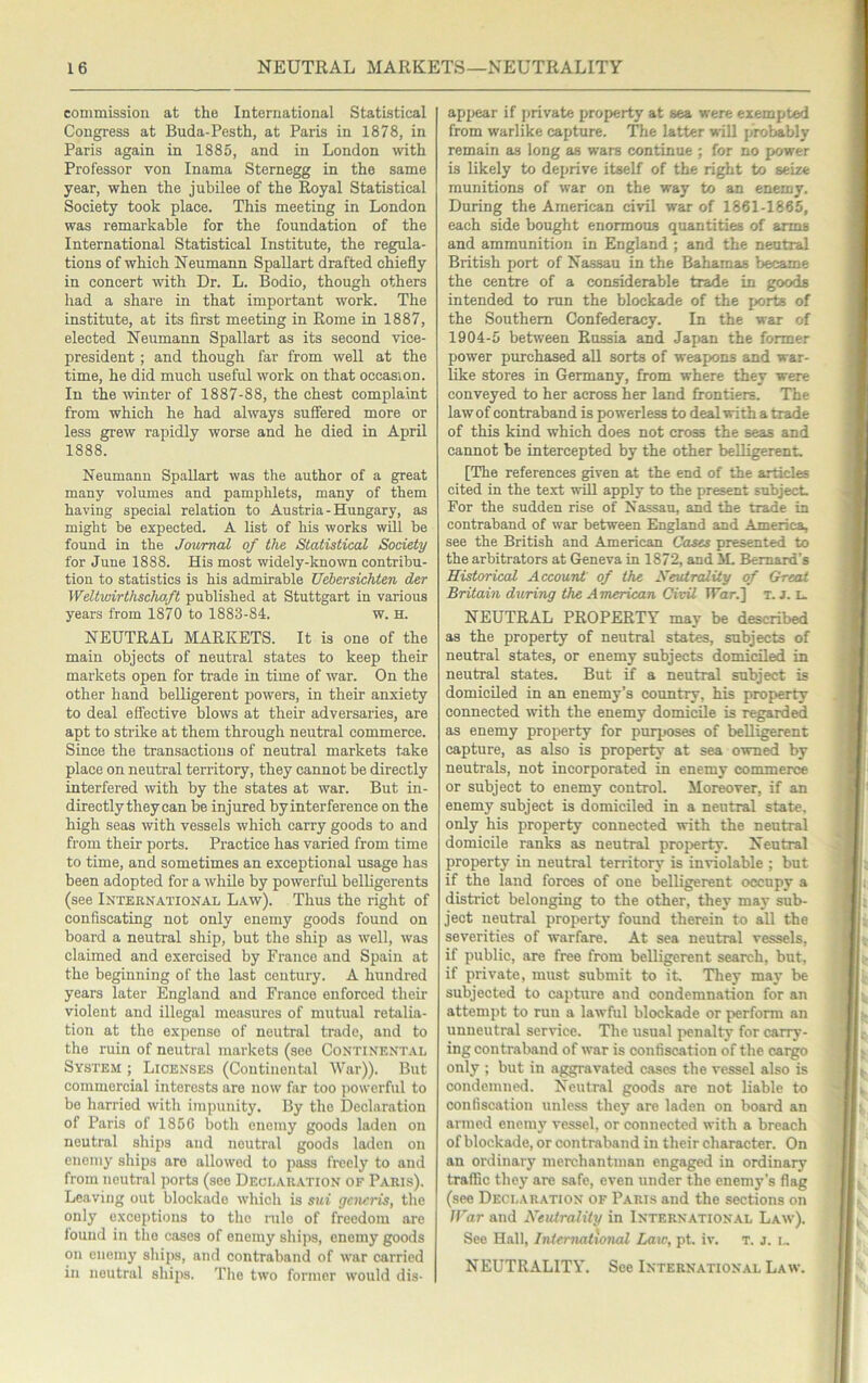 commission at the International Statistical Congress at Buda-Pesth, at Paris in 1878, in Paris again in 1885, and in London with Professor von Inama Sternegg in the same year, when the jubilee of the Royal Statistical Society took place. This meeting in London was remarkable for the foundation of the International Statistical Institute, the regula- tions of which Neumann Spallart drafted chiefly in concert with Dr. L. Bodio, though others had a share in that important work. The institute, at its first meeting in Rome in 1887, elected Neumann Spallart as its second vice- president ; and though far from well at the time, he did much useful work on that occasion. In the winter of 1887-88, the chest complaint from which he had always suffered more or less grew rapidly worse and he died in April 1888. Neumann Spallart was the author of a great many volumes and pamphlets, many of them having special relation to Austria-Hungary, as might be expected. A list of his works will be found in the Journal of the Statistical Society for June 1888. His most widely-known contribu- tion to statistics is his admirable Uebersichten der Weltwirthschaft published at Stuttgart in various years from 1870 to 1883-84. w. H. NEUTRAL MARKETS. It is one of the main objects of neutral states to keep their markets open for trade in time of war. On the other hand belligerent powers, in their anxiety to deal effective blows at their adversaries, are apt to strike at them through neutral commerce. Since the transactions of neutral markets take place on neutral territory, they cannot be directly interfered with by the states at war. But in- directly they can be injured by interference on the high seas with vessels which carry goods to and from their ports. Practice has varied from time to time, and sometimes an exceptional usage has been adopted for a while by powerful belligerents (see International Law). Thus the right of confiscating not only enemy goods found on board a neutral ship, but the ship as well, was claimed and exercised by France and Spain at the beginning of the last century. A hundred years later England and France enforced their violent and illegal measures of mutual retalia- tion at the expense of neutral trade, and to the ruin of neutral markets (see Continental System ; Licenses (Continental War)). But commercial interests are now far too jiowerful to be harried with impunity. By the Declaration of Paris of 1856 both enemy goods laden on neutral ships and neutral goods laden on enemy ships are allowed to pass freely to and from neutral ports (see Declaration of Paris). Leaving out blockade which is sui gciicris, the only exceptions to the rule of freedom are louiid in the cases of enemy ships, enemy goods on cnemj' sliips, and contraband of war carried in neutral ships. The two former would dis- appear if private property at sea were exempted from warlike capture. The latter will probably remain as long as wars continue ; for no power is likely to deprive itself of the right to seize munitions of war on the way to an enemy. During the American civil war of 1861-1865, each side bought enormous quantities of arms and ammunition in England ; and the neutral British port of Nassau in the Bahamas became the centre of a considerable trade in goods intended to run the blockade of the [xirts of the Southern Confederacy. In the war of 1904-5 between Russia and Japan the former power purchased aU sorts of weapons and war- like stores in Germany, from where they were conveyed to her across her land frontiers. The law of contraband is powerless to deal with a trade of this kind which does not cross the seas and cannot be intercepted by the other belligerent. [The references given at the end of the articles cited in the text will apply to the present subject. For the sudden rise of Nassau, and the trade in contraband of war between England and America, see the British and American Cases presented to the arbitrators at Geneva in 1872, and M. Bernard’s Historical Account' of the Xeutrality of Great Britain during the American, Civil War.'] t. j. u NEUTRAL property may be described as the property of neutral states, subjects of neutral states, or enemy subjects domiciled in neutral states. But if a neutral subject is domiciled in an enemy’s country, his property connected with the enemy domicile is regarded as enemy property for purposes of belligerent capture, as also is property at sea owned by neutrals, not incorporated in enemy commerce or subject to enemy control. Moreover, if an enemy subject is domiciled in a neutral state, only his property connected with the neutral domicile ranks as neutral property. Neutral property in neutral territory is inviolable ; but if the land forces of one belligerent occupy a district belonging to the other, they may sub- ject neutral property found therein to all the severities of warfare. At sea neutral vessels, if public, are free from belligerent search, but, if private, must submit to it. They may be subjected to capture and condemnation for an attempt to run a lawful blockade or perform an unneutral service. The usual penalty for carry- ing contraband of war is confiscation of the cargo only ; but in aggravated cases the vessel also is condemned. Neutral goods are not liable to confiscation unless they are laden on board an armed enenu' vessel, or connected with a breach of blockade, or contraband in their character. On an ordinary merchantman engaged in ordinary traffic they are safe, even under the enemy’s flag (see Declaration of Paris and the sections on War and Neutrality in International Law). See Hall, International Law, pt. iv. T. j. i,. NEUTRALITY. See International Law.