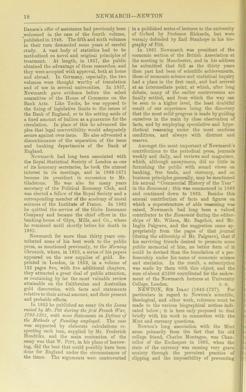 NEWMARCH—NEWTON Daiison’s offer of assistance had previously been welcomed in the case of the fourth volume, *imblished in 1848. The fifth and sixth volumes in their turn demanded some years of careful study. A vast body of statistics had to be methodised on novel and original principles of treatment. At length, in 1857, the public obtained the advantage of these researches, and they were accepted with approval, both at home and abroad. In Germany, especially, the tvvo volumes were thought worthy of translation and of use in several universities. In 1857, Newmarch gave evidence before the select committee of the House of Commons on the Bank Acts. Like Tooke, he -was opposed to the fixing of legislative limits to the issues of the Bank of England, or to the setting aside of a fixed amount of bullion as a guarantee for the circulation. In place of this he advanced the plea that legal convertibility would adequately secure against over-issue. He also advocated a discontinuance of the separation of the issue and banking departments of the Bank of England. Newmarch had long been associated with the Royal Statistical Society of London as one of its honorary secretaries, he took the utmost interest in ite meetings, and in 1869-1871 became its juesident in succession to Mr. Gladstone. He was also for many years secretary of the Political Economy Club, and was elected a fellow of the Royal Society and a corresponding member of the academy of moral sciences of the Institute of France. In 1862 he quitted the service of the Globe Insurance Company and became the chief ofiicer in the banldng-house of Glyn, Mills, and Co., where he remained until shortly before his death in 1882. Newmarch for more than thirty years con- tributed some of his best work to the public press, as mentioned previously, to the Morning Chronicle, where, in 1853, a series of his papers appeared on the new supplies of gold. Re- printed in London, in 1853, in a volume of 122 pages 8vo, with five additional chapters, they attracted a great deal of public attention, as containing by far the most valuable ^e^dew attainable on the Californian and Australian gold discoveries, with facts and statements relative to their actual amount, and their present and probable effects. In 1855 he published an essay On the Ij)ans raised by Mr. Pitt daring the first French IPar, 179S-1801, with some Statements in Defence of the Methods of Funding employed. The case was supported by elaborate calculations re- specting each loan, supplied by Jlr. Frederick Hendriks, and the main contention of the essay was that W. Pitt, in his plans of borrow- ing, did the best that could possibly have been done for England under the circumstances of the times. The arguments were controverted in a published scries of lectures to the university of Oxford by Professor Rickards, but were warmly defended by Earl Stanhope in his bio- graphy of Pitt. In 1861 Newmarch was president of the economic section of the British Association at the meeting in JIanchester, and in his address he submitted that full as the thirty yeara then past had been of scientific achievements, those of economic science and statistical inquiry had a place in the first rank, and had arrived at an intermediate point, at which, after long debate, many of the earlier controversies are finally settled, and from which the way can be seen to a higher level, the least doubtful result of our experience being the discovery that the most solid progress is made by guiding ourselves in the main by close observation of facts, and by employing sjiecnlative and hypo- thetical reasoning under the most cautious conditions, and always with distrust and reserve. Amongst the most important of Newmarch’s contributions to the periodical press, journals weekly and daily, and reviews and magazines, which, although anonymous, did no little in furnishing the public with sound views on banking, free trade, and currency, and on business principles generaUy, may be mentioned his annual “Commercial History of the Year” in the Economist; this was commenced in 1S63 and continued down to 1882. Besides this annual contribution of facts and figures on which a superstructure of able reasoning was raised, Newmarch had long been a valued contributor to the Economist during the editor- ships of Mr. WUson, Mr. Bagehot, and Mr. Inglis Palgrave, and the suggestion came ap- propriately from the pages of that journal (during the editorship of Mr. Palgrave), that if his survi\’ing friends desired to promote some public memorial of him, no better form of it could be devised than the foundation of a pro- fessorship under his name of economic science and statistics. In the result a subscription was made by them with this object, and the sum of about £1500 contributed for the endow- ment of the Newmarch lectures at University College, London. k. h. NEWTON, Sir Isaac (1642-1727). For particulars in regard to Ne^vton’s scientific, theological, and other work, reference must be made to the various biographical notices indi- cated below ; it is here only proposed to deal briefly' with his work in connection with the Mint and currency questions. Newton’s long association with the Jlint arose primarily from the fact that his old college friend, Charles Montague, was Chan- cellor of the Exchequer in 1695, when the state of the currency was causing very grave anxiety through the prevalent practice of clipping and the impossibility of preventing