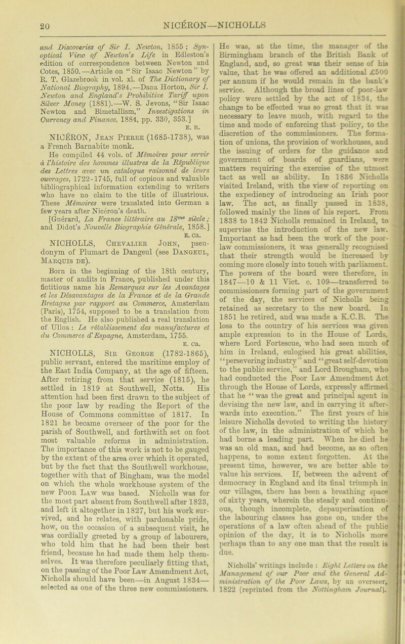 I 1 a7id Discoveries of Sir J. JS^ewlon, 1855 ; Syn- optical View of Newton's Life in Edleston’s edition of correspondence between Newton and Cotes, 1850.—Article on “Sir Isaac Newton” by R. T. Glazebrook in vol. xl. of The Dictionary of National Biography, 1894.—Dana Horton, Sir I. Newton and England’s Prohibitive Tariff upon Silver 3foney (1881).—W. S. Jevons, “Sir Isaac Newton and Bimetallism,” Investigations in Gurrency and Finance, 1884, pp. 330, 353.] E. K. NICERON, Jean Pieere (1685-1738), was a French Barnabite monk. He compiled 44 vols. of Mtrnoires powr servir a, Vhistoire des hommes illustres de la Republique des Lettres avec un catalogue raisonne de leurs ouvrages, 1722-1745, full of copious and valuable bibliographical information extending to writers who have no claim to the title of illustrious. These Mimoires were translated into German a few years after Niceron’s death. [Guerard, La France lUt&raire au 18’” siede; and Didot’s Nouvdle Biographic Generate, 1858.] E. ca. NICHOLLS, Chevalier John, pseu- donym of Plumart de Dangeul (see Dangeul, Marqhis de). Born in the beginning of the 18th century, master of audits in France, published imder this fictitious name his Remarques sur les Avantages et les Desavantages de la France et de la Grande Bretagne par rapport au Commerce, Amsterdam (Paris), 1754, supposed to be a translation from the English. He also published a real translation of Ulloa : Le rUablissement des manufactures et du Commerce d’Espagne, Amsterdam, 1755. E. ca. NICHOLLS, Sir George (1782-1865), public servant, entered the maritime employ of the East India Company, at the age of fifteen. After retiring from that service (1815), he settled in 1819 at Southwell, Notts. His attention had been first drawn to the subject of the poor law by reading the Report of the House of Commons committee of 1817. In 1821 he became overseer of the poor for the parish of Southwell, and forthwith set on foot most valuable reforms in administration. The importance of this work is not to be gauged by the extent of the area over which it operated, but by the fact that the Southwell workhouse, together ivith that of Bingham, was the model on which the whole workhouse system of the new Poor Law was based. Nicholls was for the most part absent from Southwell after 1823, and left it altogether in 1827, but his work sur- vived, and he relates, with pardonable jiride, how, on the occasion of a subsequent \isit, he was cordially greeted by a group of labourers, who told him that ho had been their best friend, because ho had made them help them- selves. It was therefore peculiarly fitting that, on the passing of the Poor Law Amendment Act, Nicholls should have been—in August 1834— selected as one of the three now commi.ssioners. He was, at the time, the manager of the Birmingham branch of the British Bank of England, and, so great was their sense of his value, that he was offered an additional £500 per annum if he would remain in the bank's service. Although the broad lines of poor-law policy were settled by the act of 1834, the change to be effected was so great that it was necessary to leave much, with regard to the time and mode of enforcing that policy, to the discretion of the commissioners. The forma- tion of imions, the provision of workhouses, and the issuing of orders for the guidance and government of boards of guardians, were matters requiring the exercise of the utmost tact as well as ability. In 1836 Nicholls visited Ireland, with the view of reporting on the expediency of introducing an Irish poor law. The act, as finally passed in 1838, followed mainly the lines of his report. From 1838 to 1842 NichoUs remained in Ireland, to supervise the introduction of the new law. Important as had been the work of the poor- law commissioners, it was generally recognised that their strength would be increased by coming more closely into touch with parliament. The powers of the board were therefore, in 1847—10 & 11 Viet. c. 109—transferred to I i commissioners forming part of the government of the day, the services of Nicholls being retained as secretary to the new board. In 1851 he retired, and was made a K.C.B. The loss to the country of his services was given ample expression to in the House of Lords, where Lord Fortescue, who had seen much of him in Ireland, eulogised his great abilities, “persevering industry ” and “great self-devotion to the public service,” and Lord Brougham, who had conducted the Poor Law Amendment Act through the House of Lords, expressly affirmed that he ‘ ‘ was the great and principal agent in devising the new law, and in carrying it after- wards into execution.” The first years of his leisure Nicholls devoted to writing the history of the law, in the administration of which he had borne a leading part. When he died he was an old man, and had become, as so often happens, to some extent forgotten. At the present time, however, we are better able to value his services. If, between the advent of democracy in England and its final triumph in our villages, there has been a breathing sjiace of sixty years, wherein the steady and continu- ous, though incomplete, depauperisation of the labouring classes has gone on, under the oper.ations of a law often ahead of the public opinion of the dav% it is to Nicholls more perhaps than to any one man that the result is due. i Nicholls’ writings include : Eight Letters on the Management of our Poor and the General Ad- ministration of the Poor Laws, by an overseer, 1822 (reprinted from the Nottingham Journal).