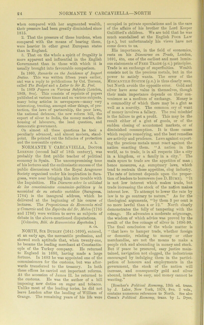 when compared with lier augmented wealtli, their pressure had been greatly diminished since 1815. 2. That the pressure of these burdens, when compared with the means of bearing them, were heavier in other great European states than in England. 3. That on the whole a spirit of frugality is more apparent and influential in the English Government than in those with which it is usually brought into favourable comparison. In 1860, Remarks on the Incidence of Import Duties. This was written fifteen years earlier, and was a reply to publications by Col. Torrens, called The. Budget and a Letter to Sir R. Red. In 1869 Papers on Various Subjects (London, 1869, 8vo). This consists of reprints of papers published at various times and on various subjects, many being articles in newspapers—many very interesting, treating, amongst other things, of pro- tection, the laws of partnership, the poor laws, the national defences, the new reform bill, the export of silver to India, the money market, the housing of labourers, the land question, and democratic government. On almost all these questions he took a peculiarly advanced, and almost modern, stand- point. He pointed out the fallacies of protection and the mercantile system. a. l. NORMANTE Y CARCAVIELLA, Doctor Lorenzo (second half of 18th century), was probably the first public teacher of political economy in Spain. The uncompromising tone of his lectures and the enthusiastic success of the public discussions which the Royal Aragonese Society organised under his inspiration in Sara- gossa, were near bringing bim into ti'ouble with the Inquisition. His Discurso sohre la utilidad de los conocimicntos economico-politicos y la necesidad dc su estudio metddico (Saragossa, 1784) is the inaugural address, which be delivered at the beginning of his course of lectures. The Proposiciones de Economla civil y Comerdo and the Espiritu del Sr. Melon (1785 and 1786) were written to serve as subjects of debate in the above-mentioned disputations. [Colmeiro, Bill, de Economistas Espanoles.l E. ca. NORTH, Sir Dudley (1641-1690), entered, at an early age, the mercantile profession, and showed such aptitude that, when twenty-one, he became the leading merchant at Constantin- ople of the Turkey company. He returned to England in 1680, having made a large fortune. In 1683 ho was appointed one of the commissioners for the customs, but was after- wards transferred to the treasury. In both these offices he canned out important reforms. At the accession of James II. lie returned to the customs. Ho was the author of a bill imposing new duties on sugar and tobacco. Unlike most of the leading tories, ho did not leave London after the landing of William of Orange. The remaining years of his life were occupied in private speculations and in the care of the affairs of his brother the Lord Keej^er Guildford’s children. We are told tliat he was much scandalised at the English Poor Law {q.v.), but unfortunately his views have not come down to us. His importance, in the field of economics, rests on his Discourses on Trade, London, 1691, 4to, one of the earliest and most lumin- ous statements of Free Trade (q.r.) principles. Trade is an exchange of superfluities. W^th consists not in the precious metals, but in the power to satisfy wants. The error of the Mercantile System (q.v.) is thus clearly seen, but North avoids the opposite error. Gold and silver have some value in themselves, though their main importance depends on their con- venience as a medium of exchange. Money is a commodity of which there may be a glut as well as a scarcity. 'The common cry of want of money involves a fallacy. The real mischief is the failure to get a profit. This may be the result either of a glut of goods, or of the sudden closing of accustomed markets, or of diminished consumption. It is these causes which require remedying, and the best remedies are activity and prudence. Laws against export- ing the precious metals must react against the nation enacting them. “A nation in the world, as to trade, is in all respects like a city in a kingdom, or a family in a city.” The main spurs to trade are the appetites of man ; hence measures, e.g. sumptuary laws, which tend to restrain those appetites, clog industry. The rate of interest depends upon the propor- tion of lenders to borrowers (see D. Hume). “It is not low interest which makes trade, but trade increasing the stock of the nation makes interest low. To attempt to lower the rate by law is to go contrary to nature,” As for the theological arguments, “by them 3 per cent is no more lawful than 4 or 12.” North clearly demonstrates the folly of tampering with the coinage. He advocates a moderate seignorage, the wisdom of which advice was proved by the residt of the free coinage of silver in 1696-98. The final conclusion of the whole matter is “ that laws to hamper trade, whether foreign or domestic, relating to money or other merchandise, are not the means to make a people rich and abounding in money and stock. But if peace be procured, easy justice main- tained, naHgation not closed, the industrious encouraged by indulging them in the partici- pation of honours and employments in the government, the stock of the nation will increase, and consequently gold and silver abound, interest be easy, and money cannot be wanting.” [Roscher’s Political Economy, 13th ed. trans. by J. Lalor, New York, 1878, 8vo, 2 vols., contains numerous references to North. See also Cossa’s Political Economy, trans. by L. Dver,
