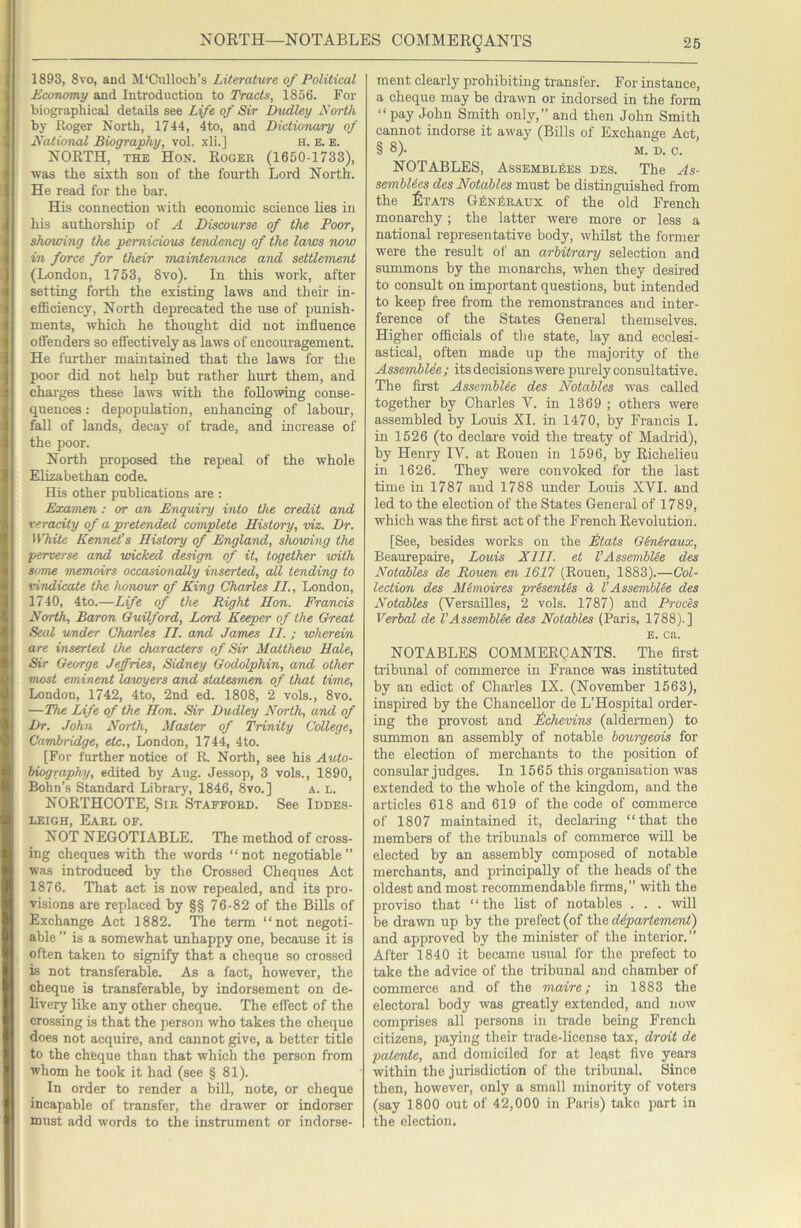 1893, 8vo, and M'Culloch’s Literature of Political Economy and Introduction to Tracts, 1856. For biographical details see Life of Sir Dudley Xorth by Roger North, 1744, 4to, and Dictionary of Naticmal Biography, vol. xli.] h. e. e. NORTH, THE Hon. Roger (1650-1733), was the sixth son of the fourth Lord North. He read for the bar. His connection with economic science lies in his authorship of A Discourse of the Poor, showing the pernicious tesidency of the laws now in force for their maintenance and settlement (London, 1753, 8vo). In this work, after setting forth the existing laws and their in- efiBciency, North deprecated the use of punish- ments, which he thought did not influence oSenders so effectively as laws of encoiu'agement. He further maintained that the laws for the poor did not help but rather hurt them, and charges these laws with the following conse- quences : depopulation, enhancing of labour, fall of lands, decay of trade, and increase of the poor. North proposed the repeal of the whole Elizabethan code. His other publications are ; Examen : or an Enquiry into the credit and veracity of a pretended complete History, viz. Dr. ^Vhite Kennet’s History of England, showing the •perverse arud wicked design of it, together urith some memoirs occasionally inserted, all tending to •vindicate the honour of King Charles II., London, 1740, 4to.—Life of the Right Hon. Francis North, Baron Guilford, Lord Keeper of the Great Seal under Charles II. and James II. ; wherei'/i are inserted the characters of Sir Matthew Hale, Sir George Jeffries, Sidney Godolphin, and other •most eminent Uvwyers and statesmen of that time, London, 1742, 4to, 2nd ed. 1808, 2 vols., 8vo. —The Life of the Hon. Sir Dudley North, and of Dr. John North, Master of Trinity College, Cambridge, etc., London, 1744, 4to. [For further notice of R. North, see his Auto- biography, edited by Aug. Jessop, 3 vols., 1890, Bohn’s Standard Library, 1846, 8vo.] a. l. NORTHCOTE, Sir Stafford. See Iddes- LEiGH, Earl of. NOT NEGOTIABLE. The method of cross- ing cheques with the words “not negotiable” was introduced by the Crossed Cheques Act 1876. That act is now repealed, and its pro- visions are replaced by §§ 76-82 of the Bills of Exchange Act 1882. The term “not negoti- able ” is a somewhat tmhappy one, because it is often taken to signify that a cheque so crossed is not transferable. As a fact, however, the cheque is transferable, by indorsement on de- livery like any other cheque. The effect of the crossing is that the person who takes the cheque does not acquire, and cannot give, a better title to the cheque than that which the person from whom he took it had (see § 81). In order to render a bill, note, or cheque incapable of transfer, the drawer or indorser must add words to the instrument or indorse- ment clearly prohibiting transfer. For instance, a cheque may be drawn or indorsed in the form “ pay John Smith only,” and then John Smith cannot indorse it away (Bills of Exchange Act, § 8). M. D. c. NOTABLES, Assemblies des. The As- semhUes des Notables must be distinguished from the £tats GkNitRAUX of the old French monarchy; the latter were more or less a national representative body, whilst the former were the result of an arbitrary selection and summons by the monarchs, when they desired to consult on important questions, but intended to keep free from the remonstrances and inter- ference of the States General themselves. Higher officials of the state, lay and ecclesi- astical, often made up the majority of the Assembles ; its decisions were purely consultative. The first Asscmblie des Notables was called together by Charles V. in 1369 ; others were assembled by Louis XI. in 1470, by Francis I. in 1526 (to declare void the treaty of Madrid), by Henry IV. at Rouen in 1596, by Richelieu in 1626. They were convoked for the last time in 1787 and 1788 under Louis XVI. and led to the election of the States General of 1789, which was the first act of the French Revolution. [See, besides works on the Mats Gineraux, Beaurepaire, Louis XIII. et VAssembUe des Notables de Rouen en 1617 (Rouen, 1883).—Col- lection des MSmoires prSsenUs d VAssembUe des Notables (Versailles, 2 vols. 1787) and Proces Verbal de VAssembUe des Notables (Paris, 1788).] E. ca. NOTABLES COMMERQANTS. The first tribunal of commerce in France was instituted by an edict of Charles IX. (November 1563), inspired by the Chancellor de L’Hospital order- ing the provost and Mhevins (aldeiTnen) to summon an assembly of notable bourgeois for the election of merchants to the position of consular judges. In 1565 this organisation was extended to the whole of the kingdom, and the articles 618 and 619 of the code of commerce of 1807 maintained it, declaring “that the members of the tribunals of commerce will be elected by an assembly composed of notable merchants, and principally of the heads of the oldest and most recommendable firms,” with the proviso that “the list of notables . . . will be drawn up by the prefect (of the ddpartement) and approved by the minister of the interior.” After 1840 it became usual for the prefect to take the advice of the tribunal and chamber of commerce and of the niaire; in 1883 the electoral body was greatly extended, and now comprises all persons in trade being French citizens, paying their trade-license tax, droit de patente, and domiciled for at lea,st five years within the jurisdiction of the tribunal. Since then, however, only a small minority of voters (say 1800 out of 42,000 in Paris) take part in the election.