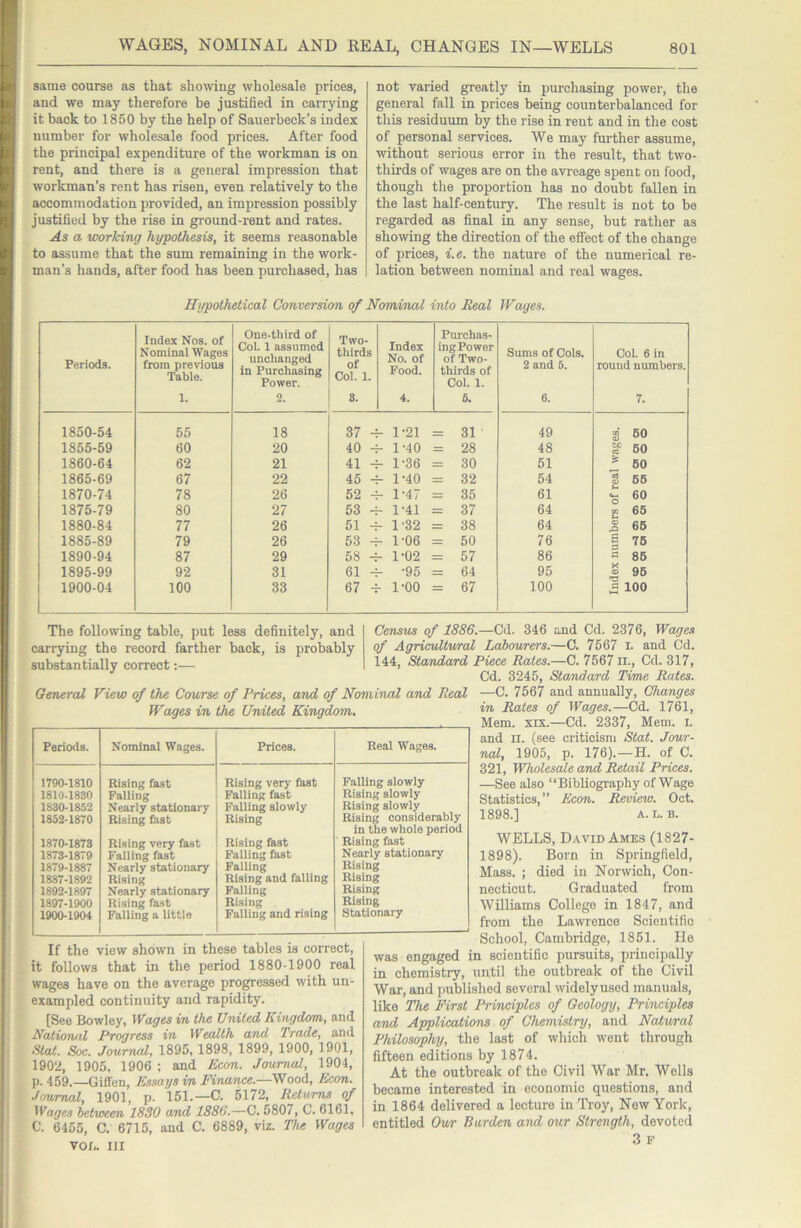 same course as that showing wholesale prices, and we may therefore be justified in carrying it back to 1850 by the help of Sauerbeck’s index number for wholesale food prices. After food the principal expenditure of the workman is on rent, and there is a general impression that workman’s rent has risen, even relatively to the accommodation provided, an impression possibly justified by the rise in ground-rent and rates. As a working hypothesis, it seems reasonable to assume that the sum remaining in the work- man’s hands, after food has been purchased, has not varied greatly in purchasing power, the general fall in prices being counterbalanced for this residuum by the rise in rent and in the cost of personal services. We may further assume, without serious error in the result, that two- thirds of wages are on the avreage spent on food, though the proportion has no doubt fallen in the last half-century. The result is not to be regarded as final in any sense, but rather as showing the direction of the effect of the change of prices, i.e. the nature of the numerical re- lation between nominal and real wages. Hypothetical Conversion of Nominal into Beal Wages. Periods. Index Nos. of Nominal Wages from previous Table. 1. One-third of Col. 1 assumed unchanged in Purchasing Power. 2. Two- thirds of Col. 1. 8. Index No. of Food. 4. Purchas- ing Power of Two- thirds of Col. 1. 6. Sums of Cols. 2 and 5. 6. Col. 6 in round numbers. 7. 1850-54 55 18 37 - 1-21 = 31 49 S 60 1855-59 60 20 40 -1 - 1-40 = 28 48 S? 60 1860-64 62 21 41 - 1-36 = 30 51 ^ 60 1865-69 67 22 45 - - 1-40 = 32 54 § 66 1870-74 78 26 52 -1 - 1-47 = 35 61 o 1875-79 80 27 53 -1 - 1-41 = 37 64 e 1880-84 77 26 51 ^ - 1-32 = 38 64 s 66 1885-89 79 26 53 -1 - 1-06 = 50 76 g 76 1890-94 87 29 58 ^ -1-02 = 57 86 « 86 1895-99 92 31 61 -1 - -95 = 64 95 1 95 1900-04 100 33 67 ^ 1-00 = 67 100 a 100 The following table, put less definitely, and carrying the record farther back, is probably substantially correct:— If the view shown in these tables is correct, it follows that in the period 1880-1900 real wages have on the average progressed with un- exampled continuity and rapidity. [See Bowley, Wages in the United Kingdom, and National Progress in Wealth and Trade, and Slat. Soc. Journal, 1895, 1898, 1899, 1900, 1901, 1902, 1905, 1906 ; and Econ. Journal, 1904, p. 459.—Giff'en, Essays in Finance.—Wood, Econ. Journal, 1901, p. 151.—C. 5172, Returns of Wages between 1830 and 1886.—C. 5807, C. 6161, C. 6455, C. 6715, and C. 6889, viz. The Wages VO/,. Ill Census of 1886.—Cd. 346 and Cd. 2376, Wages of Agrieultwral Labourers.—0. 7567 i. and Cd. 144, Standard Piece Rates.—C. 7567 ii., Cd. 317, Cd. 3245, Standard Time Rates. —C. 7567 and annually. Changes in Rates of Wages.—Cd. 1761, Mem. XIX.—Cd. 2337, Mem. i. and II. (see criticism Stat. Jour- nal, 1905, p. 176).—H. of C. 321, Wholesale and Retail Prices. —See also “Bibliography of Wage Statistics,” Econ. Review. Oct. 1898.] A. L. B. WELLS, David Ames (1827- 1898). Born in Springfield, Mass. ; died in Norwich, Con- necticut. Graduated from Williams College in 1847, and from the Lawrence Scientific School, Cambridge, 1851. He was engaged in scientific pursuits, principally in chemistry, until the outbreak of the Civil War, and imblished several widelyused manuals, like The First Principles of Geology, Principles and Applications of Chemistry, and Natural Philosophy, the last of which went through fifteen editions by 1874. At the outbreak of the Civil War Mr, Wells became interested in economic questions, and in 1864 delivered a lecture in Troy, New York, entitled Our Burden and our Strength, devoted .3 F General View of the Course of Prices, and of Nominal and Real Wages in the United Kingdom. Periods. Nominal Wages. Prices. Real Wages. 1790-1810 1810-1830 1830-1852 1852-1870 1870-1873 1873-1879 1879-1887 1887-1892 1892-1897 1897-1900 1900-1904 Rising fast Falling Nearly stationary Rising fast Rising very fast Falling fast Nearly stationary Rising Nearly stationary Rising fast Falling a little Rising verj- fast Falling fast Falling slowly Rising Rising fast Falling fast Falling Rising and falling Palling Rising Falling and rising Falling slowly Rising slowly Rising slowly Rising considerably in the whole period Rising fast Nearly stationary Rising Rising Rising Rising Stationary