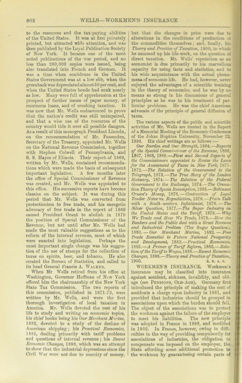 to the resources and the tax-paying abilities of the United States. It was at first privately printed, but attracted wide attention, and was then published by the Loyal Publication Society of New York. It became one of the most noted publications of the war period, and no less than 200,000 copies were issued, being also translated into French and German. It was a time when confidence in the United States Government was at a low ebb, when the greenback was depreciated almost 5 0 per cent, and when the United States bonds had sunk nearly as low. Many were full of apprehension at the prospect of further issues of paper money, of enormous loans, and of crushing taxation. It was now that Mr. Wells endeavoured to prove that the nation’s credit was stUl unimpaired, and that a wise use of the resources of the country would tide it over all possible dangers. As a result of this monograph President Lincoln, on the recommendation of Mr. Fessenden, Secretary of the Treasury, appointed Mr. Wells on the National Revenue Commission, together with Stephen Colwell of Pennsylvania, and S. S. Hayes of Illinois. Their report of 1866, m-itten by Mr. Wells, contained recommenda- tions which were made the basis of subsequent important legislation. A few months later the office of Special Commissioner of Revenue was created, and Mr. Wells was appointed to this office. His successive reports have become classics on the subject. It was during this period that Mr. Wells was converted from protectionism to free trade, and his energetic advocacy of free trade in the report of 1869 caused President Grant to abolish in 1870 the position of Special Commissioner of the Revenue, but not until after Mr. Wells had made the most valuable suggestions as to the reform of the intenial revenue, most of which were enacted into legislation. Perhaps the most important single change was his sugges- tion of the use of stamps for the collection of taxes on spirits, beer, and tobacco. He also created the Bureau of Statistics, and called to its head General Francis A. Walkek, When Mr Wells retired from his office at Washington, Governor Hoffman of Nuw York offered him the chairmanship of the New York State Tax Commission. The two reports of this commission, published in 1871-72, were written by Mr. Wells, and were the firat thorough investigation of local taxaiion in America. Mr. Wells devoted the rest of his life to study and writing on economic topics, his chief books being his Our Merchant Marine, 1882, devoted to a study of the decline of American shipping ; his Practical Economics, 1885, dealing primarily with tariff problems and questions of internal revenue ; his Recent Economic Changes, 1898, which was an attempt to show that the industrial depres-sions since the Civil NN'ar were not due to scarcity of money, but that the changes in price were due to alterations in the conditions of production -A the commodities themselves; and, finally, his Theory and Practice of Taxation, 1900, in which he summed up his life-work, on the question of direct taxation. Mr. Wells’ reputation as an economist is due primarily to his marvellous capacity for using facts and statistics, and to his wide acquaintance with the actual pheno- mena of economic life. He had, however, never enjoyed the advantages of a scientific training in the theory of economics, and he was by no means so strong in his discussions of general principles as he was in his treatment of par- ticular problems. He was the chief American advocate of the principle of general diffusion of taxes. The various aspects of the public and scientific activities of Mr. Wells are treated in the Report of a Memorial Meeting of the Economic Conference of the Johns Hopkins University, November 22, 1898. His chief writings are as follows :— Our Burden, and Our Strength, 1864.—Reports of the Special Commissioner of the Rerenue, 1866, 1867, 1868, 1869.—Eirst and Second Repoitt of the Commissioners appointed to Revise the Laws for the Assessment of Taxes in Kew York, 1871- 1872.—The Relation of the Government to the Telegraph, 1873.—The True Story of the Leaden Statuary, 1874. — The Relation of the Federal Government to the Railways, 1874.—The Crema- tion Theory of Specie Resumption, 1885.—Robinson Crusoe's Money, 1876.—Contraction of Legal Tender Eotes-\s. Repudiation, 1876.—Plain Talk with a South-western Inflationist, 1876. — The Silver Question, 1877.—The Sugar Industry in the United States and the Tariff, 1878.— We Trade and How IFe Trade, 1878.—How the Bankers and the Public deal with a Great Revenue and Industrial Problem (The Sugar Question \ 1880.—Oi/r Merchant Marine, 1882.—Free Trade Essential to Future Xational Prosperity and Development, 1882.—Practical Economics, 1885.—A Primer qf Tariff Reform, 1885.—Rela- tion of the Tariff to Wages, 1888.—Recent Economic Changes, 1898.—Theory and Practice cf Taxation, 1900. K. R. A. s. WORKMEN’S INSURANCE Workmen s insurance may be classified into insurance against accident, sickness, invalidity, and old- age (see Pexsioxs, Old-Age). Germany first introduced the principle of making the cost of accidents a charge upon industry in 1881, and provided that industries should be grouped in associations upon which the burden should fall. The object of the associations was to protect the workmen against the failure of the emploj'er to meet his liabilities. The new principle was adopted in France in 1898, and modified in 1902. In France, however, owing to diffi- culties in the way of providing compulsorily for associations of industries, the obligation to comjjensate was imposed on the employer, the State affording some additional protection to the workmen by giiaianteeing certain parts of