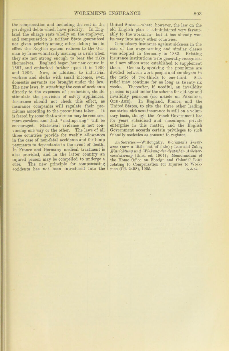 the compensation and including the rest in the privileged debts which have priority. In Eng- land the charge rests wholly on the employer, and compensation is neither State guaranteed nor given priority among other debts ; but in effect the English system reduces to the Ger- man by firms voluntarily insuring as a rule when they are not strong enough to bear the risks themselves. England began her new course in 1897, and embarked further upon it in 1900 and 1906. Now, in addition to industrial workers and clerks with small incomes, even domestic servants are brought under the law. The new laws, in attaching the cost of accidents directly to the expenses of production, should stimulate the provision of safety appliances. Insurance should not check this effect, as insurance companies will regulate their pre- miums according to the precautions taken. It is feared by some that workmen may be rendered more careless, and that “malingering” will be encouraged. Statistical evidence is not con- vincing one way or the other. The laws of all three countries provide for weekly allowances in the case of non-fatal accidents and for lump payments to dependants in the event of death. In France and Germany medical treatment is also provided, and in the latter country an injured person may be compelled to undergo a cure. The new principle for compensating accidents has not been introduced into the United States—where, however, the law on the old English plan is administered very favour- ably to the workmen—but it has already won its way into many other countries. Compulsory insurance against sickness in the case of the wage-earning and similar classes was adopted in Germany in 1883. Existing insurance institutions were generally recognised and new offices were established to supplement them. Generally speaking the premiums are divided between work-people and employers in the ratio of two-thirds to one-third. Sick relief may continue for as long as twenty-six weeks. Thereafter, if needful, an invalidity pension is paid under the scheme for old-age and invalidity pensions (see article on Pensions, Old-Age). In England, France, and tlie United States, to cite the three other leading countries, sickness insurance is still on a volun- tary basis, though the French Government has for years subsidised and encouraged private enterprise in this matter, and the English Government accords certain privileges to such friendly societies as consent to register. Authorities.—Willoughby, Workmen's Insur- ance (now a little out of date); Lass and Zahn, Eiwrichtung und Wirkung der devischen Arbeiter- versicherung (third ed. 1904); Memorandum of the Home Office on Foreign and Colonial Laws relating to Compensation for Injuries to Work- men (Cd. 2458), 1906. 8. j. c.