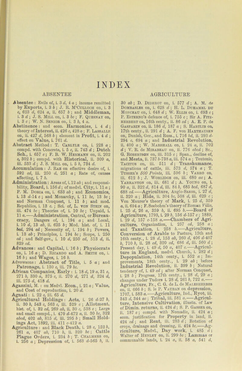 ABSENTEE INDEX AGRICULTURE A bsentee : Evils of, i. 3 d, 4a; income remitted by Exports, i. 3 6; J. R. M'Culloch on, i. 3 c, 623 d, 624 a, ii. 657 b ; and Middleman, i. 3 d ; J. S. Mill on, i. 3 6c ; F. Quesnat on, L 3 c ; W. N. Sbnioh on, i. 3 6, 4 a. Abstinence: and econ. Harmonies, i. 4 d; theory of Interest, ii. 426 c, 428 a; F. Lassalle on, ii. 427 d, 568 6 ; element in Profit, i. 4 d ; effect on Value, L 761 d. Abstract Method: T. Cakltle on, i. 228 a ; compd. with Concrete, i. 5 c, ii. 743 d; Dutch Sch., L 657 c; F. B. W. Hermann on, ii. 202 c, 302 6; compd. with Historical, ii. 309 a, iii. 533 d; J. S. Mill on, i. 5 6, 734 d. Accumulation: J. Rae on effective desire of, i. 592 cd, iii. 250 d, 251 a; Rate of, causes affecting, L 7 6. Administration: Areas of, i. 12 o6; and responsi- bility, Board, i. 156 d; of medvl. City, i. 11 a ; P. M. Dobia on, i. 633 db ; and Economics, L 13 d-14 c ; and Monarchy, i. 11 6c, 13 be; and Norman Conquest, i. 11 6; and mod. Republics, i. 13 c. ; Sci. of, L. von Stein on, iii. 474 6c; Theories of, i. 10 6c; Unpaid, i. 11 a. Administration, Central, or Bureau- cracy, Dangers of, i. 194 a; and Local, i. 10 d, 13 ah, iL 625 6; Mod. hist, of, i. 11 bed, 294 cd; Necessity of, i. 194 6; Powers, i 13 o6; Principles, i. 194 6c; Scope, i. 250 cd; and Self-gov., i. 10 d, 250 cd, 513 d, ii. 829 cd. Advances: and Capital, i. 16 6 ; Physiocrats on, i. 16 o; D. Rioabdo and A. Smith on, i. 16 6; and Wages, i. 16 6. Advowsons: Abstract of Title, i. 5 a; and Patronage, i. 130 c, iii. 79 6c. African Companies, Early : i. 18 d, 19 a, 31 c, 271 6, 330 a, 375 c, ii. 270 d, 271 d, 324 d, iii. 275 d, 418 d. Agazzini, M. : on Medvl. Econ., i. 21 a; Value, and Cost of reproduction, i. 20 d. Agnati: i. 22 c, iii. 65 d. A^icultural Holdings: Acts, i. 26 d-27 6, ii. 30 6, 543 c, 563 c, iii. 529 c ; Allotment, hist, of, i. 32 cd, 269 ah, ii. 30 c, 538 c; Large and small compd., i. 470 d-472 a, ii. 30 6c, 322 abed, 402 o6, 815 d, iii. 295 6 ; Small Hold- ings Act, 1892, iii. 411 c-412 a. Agriculture : and Black Death, i. 28 c, 152 6, 261 a, 407 ah, 710 6, ii. 320 be ; Cattle Plague Orders, i. 234 6 ; T. Chalmers on, i. 256 a; Depression of, i. 563 d-565 6, ii. 30 ah; D. Diderot on, i. 577 d; A. M. de Dombasles on, i. 628 d; H. L. Ddhamel du Monceau on, i. 648 d ; W. Ellis on, i. 693 c ; P. Esterno’s defence of, i. 755 c ; Sir A. Fitz- HERBERT on, 16th centy., ii. 86 cd ; A. E. P. de Gaspabin on, ii. 186 d, 187 a ; S. Hartlib on, 17th centy., ii. 291 d ; A. F. von Haxthausen on, Danish, Ger., and Russ., i. 716 6d, ii. 293 d- 294 c, 694 a; and Industrial Revolution, ii. 400 a; W. Marshall on, i. 24 a, ii. 702 d ; V. R. de Mirabeau on, ii. 776 a6cd ; Sc., G. Robertson on, iii. 315 c ; Span., decline of, and Mesta, ii. 737 6-738 a, iii. 574 a ; Teutonic, Tacitus on, iii. 511 d; Transhumance, migrations of cattle, iii. 573 d, 574 a ; T. Tdsseb’s 600 Points, iiL 596 6; Varro on, iii. 612 6; J. Worlidge on, iii. 680 ae; A. Yarranton on, iii. 681 d; A. Young on, i. 90 a, ii. 322 d, 814 d, iii. 84 6, 685 bed, 687 d, 688 cd. Agriculture, Anglo-Saxon, i. 27 d, ii. 320 a; Hide, ii. 304 6c, 508 d, iii. 629 c; Von Maurer’s theory of Mark, i. 25 d, 359 а, ii. 694 a; F. Seebohm’s theory of Roman Villa, i. 25 d, 26 a, 359 6, ii. 695 6. ^Board of Agriculture, 1793, i. 29 6, 156 d-157 c; 1889, i. 29 d, 157 c-158 a. Chambers of Agri- culture, Organization, i. 257 cd, 258 a; and Taxation, i. 258 6. Agiuculture, Conversion of Arable to Pasture, 15th and 16th centy., i. 28 d, 153 ah, 260 d, 406 d-407 б, 710 6, ii. 28 cd, 320 cd, 686 d, iii. 560 d; Present day, i. 49 d, 50 a, 407 c. Agricul- ture in England, medvl. Church, i. 282 d; Depopulation, 14th centy., i. 552 a; Im- provements, 18th centy., i. 29 ah ; before Industrial Revolution, ii. 399 6; Natural tendency of, i. 49 cd; after Norman Conquest, i. 28 6 ; Progress, 17th centy., i. 28 d, 29 a ; changes under Tudors i. 28 d, 261 6, 722 a. Agriculture, Fr., C. G. de L. de Malesherbes on? ii. 666 6 ; S. le P. Vauban on demession, 1707, i. 583 a. Agriculture, Ind., Ryot, iii. 343 d, 344 ac ; Tribal, iii. 681 a. Agricul- ture, Intensive Cultivation, illustn. of Law of Dimin. returns, ii. 424 d; S. P. Gasser on, ii. 187 c; compd. with Nomadic, ii. 424 a; econ. justiOcation for Property in land, ii. 424 cd; and Rent, iii. 283 d; Rotation of crops, drainage and dressing, ii. 424 6c. Ag- riculture, Medvl., Day work, i. 485 d; Walter of Henley on, ii. 299 6c ; Lammas or