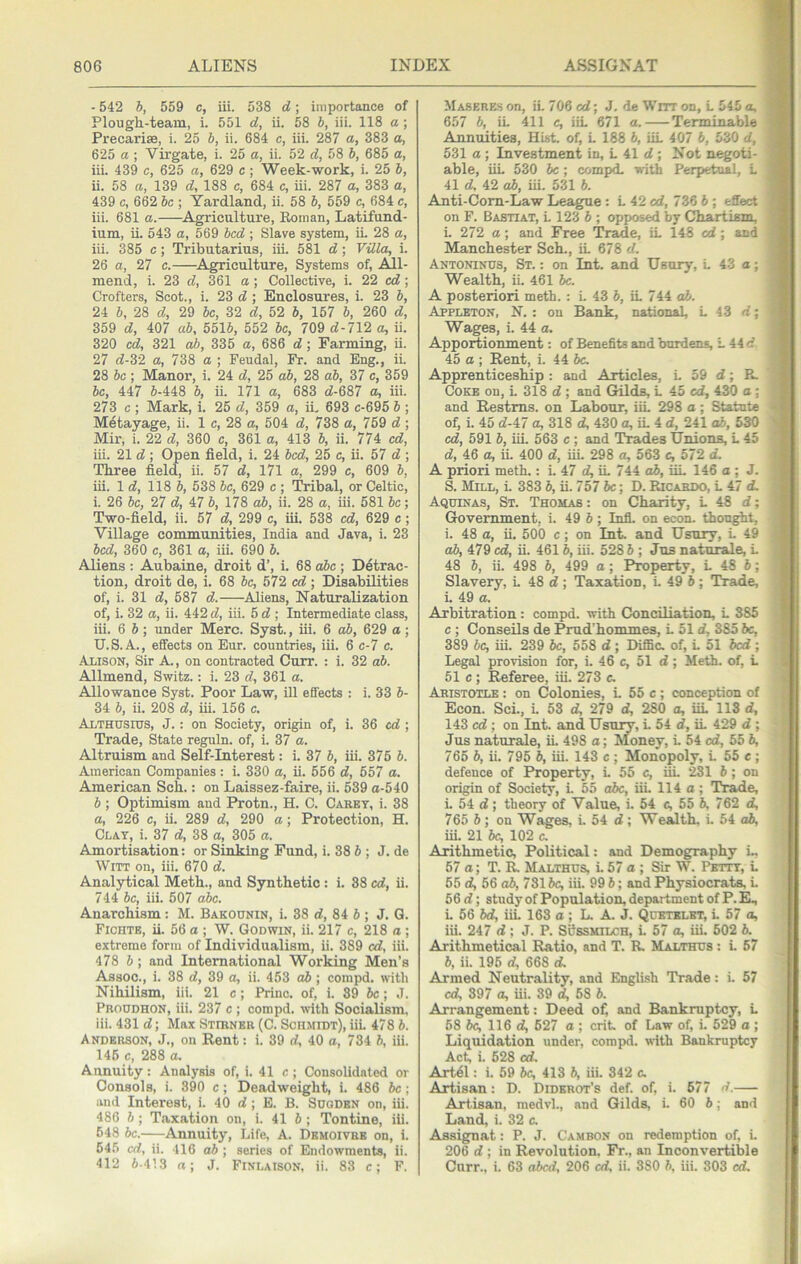 - 542 b, 559 c, iii. 538 d; importance of Plough-team, i. 551 d, ii. 58 b, iii. 118 a; Precarise, i. 25 b, ii. 684 c, iii. 287 a, 383 a, 625 a ; Virgate, i. 25 a, ii. 52 d, 58 b, 685 a, iii. 439 c, 625 a, 629 c; Week-work, i. 25 b, ii. 58 a, 139 d, 188 c, 684 c, iii. 287 a, 383 a, 439 c, 662 be ; Yardland, ii. 58 b, 559 c, 684 c, iii. 681 a. ^Agriculture, Eoman, Latifuud- ium, ii. 543 a, 569 bed ; Slave system, iL 28 a, iii. 385 c; Tributarius, iii. 581 d; Villa, i. 26 a, 27 e. ^Agriculture, Systems of, All- mend, i. 23 d, 3^61 a; Collective, i. 22 cd; Crofters, Scot., i. 23 d; Enclosures, i. 23 b, 24 b, 28 d, 29 be, 32 d, 52 b, 157 b, 260 d, 359 d, 407 ab, 5515, 552 be, 709 d-712 a, ii. 320 cd, 321 o5, 335 a, 686 d; Farming, ii. 27 d-32 a, 738 a ; Feudal, Fr. and Eng., ii. 28 be ; Manor, i. 24 d, 25 ab, 28 ab, 37 c, 359 be, 447 6-448 6, ii. 171 a, 683 d-687 a, iii. 273 c ; Mark, i. 25 d, 359 a, iL 693 c-695 6 ; Metayage, ii. 1 c, 28 a, 504 d, 738 a, 759 d ; Mir, i. 22 d, 360 e, 361 a, 413 6, ii. 774 cd, iii. 21 d ; Open field, i. 24 bed, 25 c, ii. 57 d ; Three field, ii. 57 d, 171 a, 299 c, 609 6, iii. Id, 118 b, 538 be, 629 c ; Tribal, or Celtic, i. 26 be, 27 d, 47 6, 178 ab, ii. 28 a, iii. 581 6c; Two-field, ii. 57 d, 299 c, iii. 538 cd, 629 c; Village communities, India and Java, i. 23 bed, 360 c, 361 a, iii. 690 6. Aliens : Aubaine, droit d’, i. 68 abc ; Detrac- tion, droit de, i. 68 6c, 572 cd ; Disabilities of, i. 31 d, 587 d. Aliens, Naturalization of, i. 32 a, ii. 442 d, iii. 5 d ; Intermediate class, iii. 6 6; under Merc. Syst., iii. 6 ab, 629 a; U.S.A., effects on Eur. countries, iii. 6 c-7 c. Alison, Sir A., on contracted Curr. : i. 32 ab. Allmend, Switz.: i. 23 d, 361 a. Allowance Syst. Poor Law, ill effects : i. 33 6- 34 6, ii. 208 d, iii. 156 c. Althusius, J. : on Society, origin of, i. 36 cd ; Trade, State reguln. of, i. 37 a. Altruism and Self-Interest: i. 37 6, iii. 375 6. American Companies: i. 330 a, ii. 556 d, 557 a. American Sch.: on Laissez-faire, ii. 539 a-540 6; Optimism and Protn., H. C. CiVKET, i. 38 a, 226 c, ii. 289 d, 290 a; Protection, H. CLA.T, i. 37 d, 38 a, 305 a. Amortisation: or Sinking Fund, i. 38 6 ; J. de Witt on, iii. 670 d. Analytical Meth., and Synthetic: i. 38 cd, ii. 744 6c, iii. 507 abc. Anarchism : M. Bakounin, i. 38 d, 84 6 ; J. Q. Fichte, ii. 56 a ; W. Godwin, ii. 217 c, 218 a; extreme form of Individualism, ii. 389 cd, iii. 478 6 ; and International Working Men’s Assoc., i. 38 d, 39 a, ii. 453 ab; compd. with Nihilism, iii. 21 c; Prino. of, i. 39 6c; J. Proudhon, iii. 237 c ; compd. with Socialism, iii. 431 d; Max SrmNER (C. Schmidt), iiL 478 6. Anderson, J., on Rent: i. 39 d, 40 a, 734 6, iii. 145 c, 288 a. Annuity: Analysis of, i. 41 c; Consolidated or Consols, i. 390 c; Deadweight, i. 486 6c; and Interest, i. 40 d; B. B. Sudden on, iii. 486 6 ; Taxation on, i. 416; Tontine, iii. 648 6c. Annuity, Life, A. Demoivbe on, i. 645 cd, ii. 416 ab ; series of Endowments, ii. 412 6-413 a; J. Finlaison. ii. 83 c; F. Maberes on, iL 706 cd; J. de Wnr on, L 545 a, 657 6, iL 411 c, iiL 671 a. Terminable Annuities, Hist, of, L 188 6, iiL 407 6, 530 rf, 531 a ; Investment in, L 41 d ; Not negoti- able, iiL 530 6c; compd. with Perpetual, L 41 d, 42 ab, iii. 531 6. Anti-Com-Law League : L 42 cd, 736 6 ; effect on F. Bastiat, L 123 6 ; opposed by Chartism, i. 272 a; and Free Tr^e, iL 148 cd; and Manchester Sch., iL 678 d. Antoninus, St. : on Int. and Usury, L 43 a; Wealth, ii. 461 6c. A posteriori meth. : L 43 6, iL 744 o6. Appleton, N. : on Bank, national, L 13 d; Wages, i. 44 a. Apportionment: of Benefits and burdens, L 44 d 45 a ; Rent, i. 44 be. Apprenticeship : and Articles, L 59 d; P^ Coke on, L 318 d ; and Gilds, L 45 cd, 430 o; and Restms. on Labour, iiL 298 a ; Statute of, i. 45 d-47 a, 318 d, 430 a, iL 4 d, 241 o6, 530 cd, 591 6, iii. 563 c ; and Trades Unions, L 45 d, 46 ^ iL 400 d, iii. 298 a, 563 e, 572 d. A priori meth.: i. 47 d, iL 744 ab, iiL 146 a ; J. 5. Mill, L 383 6, ii. 757 6c; D. Ricardo, L 47 d. Aquinas, St. Thomas : on Charity, L 48 d; Government, i. 49 6 ; Infl. on econ. thought, i. 48 a, ii. 500 c; on Int. and Usury, L 49 ab, 479 cd, ii. 4616, iii. 528 6 ; Jus nature, L 48 6, ii. 498 6, 499 a; Property, L 48 6; Slavery, L 48 d ; Taxation, i. 49 6 ; Trade, L 49 a. Arbitration : compd. with Conciliation, L 385 c ; Conseils de Prud’hommes, L 51 d, 385 6c, 389 6c, iii. 239 6c, 558 d ; Diffic. of, L 51 bed ; Legal provision for, i. 46 c, 51 d; Meth. of, L 51 c; Referee, iii. 273 c. Aristotle : on Colonies, L 55 c; conception of Econ. Sci., i. 53 d, 279 d, 280 a, iiL 113 d, 143 cd ; on Int. and Usuiw, L 54 d, iL 429 d ; Jus naturale, iL 498 a; Money, L 54 cd, 55 6, 766 6, ii. 796 6, iii. 143 c ; Monopoly, L 55 e ; defence of Property, L 55 c, iiL 281 6; on origin of Society, L 5.5 abc, iii. 114 a ; Trade, L 54 d; theory of Value, i. 54 e, 55 6, 762 d, 765 6; on Wages, i. 54 d; Wealth. L 54 o6, iiL 21 6c, 102 c. Arithmetic, Political: and Demography i., 57 a; T. R Malthus L 57 a ; Sir W. Petty, L 65 d, 56 o6, 7316c, iii. 99 6; and Physiocrats L 56 d; study of Population, department of P. E^ L 56 6d, iiL 163 a; L A J. Quetklbt, L 57 o, iii. 247 d; J. P. Susskilch, i. 57 o, iiL 602 6. Arithmetical Ratio, and T. R. Malthus : L 67 6, ii. 196 d, 668 d. Armed Neutrality, and English Trade: i. 57 cd, 397 a, iii. 39 d, 68 6. Arrangement: Deed ofi and Bankruptcy, L 68 be, 116 d, 627 a ; crit. of Law of, i. 529 a ; Liquidation under, compd. with Bankruptcy Act, i. 528 cd. Art^l: i. 69 be, 413 6, iii. 342 c. Artisan: D. Diderot’s def. of, i. 677 d.—- Artisan, raedvl., and Gilds, i. 60 6; and Laud, i. 32 c. Assignat: P. J. Cambon on redemption of, i. 206 d ; in Revolution. Fr., an Inconvertible Curr., i. 63 abed, 206 cd, ii. 380 6, iii. 303 cd.