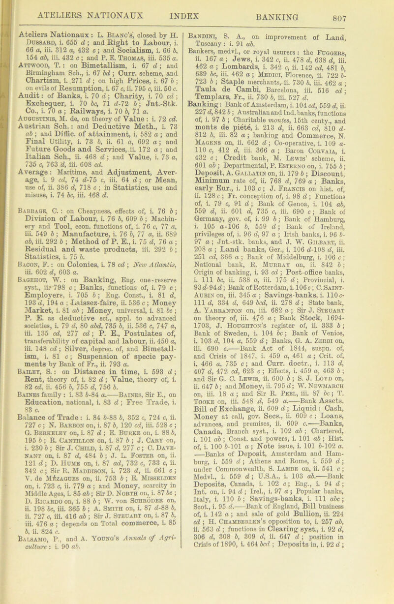 807 Ateliers Nationaux : L. Blanc’s', closed by H. Dussabd, i. 655 d; and Right to Labour, i. 66 a, iii. 312 a, 432 c; and Socialism, i. 66 b, 154 ab, iii. 432 c ; and P. E. Thomas, iii. 635 a. Attwood, T. : on Bimetallism, i. 67 d; and Birmingham Sch., i. 67 bd; Curr. scheme, and Chartism, i. 271 d; on high Prices, i. 67 5; on evils of Resumption, i. 67 c, ii. 795 c, iii. 60 c. Audit: of Banks, i. 70 d; Charity, i. 70 cd ; Exchequer, i. 70 be, 71 d-72 b; Jnt.-Stk. Co., i. 70 a; Railways, i. 70 b, 71 a. Augustinis, M. de, on theory of Value : i. 72 cd. Austrian Sch.: and Deductive Meth., i. 73 ab ; and Diffic. of attainment, i. 582 a ; and Final Utility, i. 73 b, ii. 61 a, 692 a; and Future Goods and Services, ii. 172 a ; and Italian Sch., ii. 468 d; and Value, i. 73 a, 735 c, 763 d, iii. 608 al. Average: Maritime, and Adjustment, Aver- age, i. 9 cd, 74 d-75 c, iii. 64 d; or Mean, use of, ii. 386 d, 718 c ; in Statistics, use and misuse, i. 74 be, iii. 468 d. Babbage, C. : on Cheapness, effects of, i. 76 6; Division of Labour', i. 76 6, 609 b; Machin- ery and Tool, econ. functions of, i. 76 c, 77 a, iu. 549 b; Manufacture, i. 76 b, 77 a, ii. 689 ab, iii. 292 b ; Method of P. E., i. 75 d, 76 a; Residual and waste products, iii. 292 b; Statistics, i. 75 6. Bacon, F. : on Colonies, i. 76 cd-, Neio Atlantis, iii. 602 d, 603 a. Bagehot, W. : on Banking, Eng. one-reserve syst., iD^OS c; Banks, functions of, i. 79 c; Employers, i. 705 6; Eng. Const., i. 81 d, 193 d, 194 a ; -Laissez-faire, ii. 536 e ; Money Market, i. 81 o6 ; Money, universal, i. 81 be ; P. E. as deductive sci., appl. to advanced societies, i. 79 d, 80 abd, 735 b, ii. 536 c, 747 a, iii. 135 cd, 277 cd; P. E., Postulates of, transferability of capital and labour, ii. 450 a, iii. 148 cd; Silver, deprec. of, and Bimetall- ism, i. 81 c; Suspension of specie pay- ments by Bank of Fr., ii. 793 a. Bailey, S. : on Distance in time, i. 593 d; Rent, theory of, i. 82 d; Value, theory of, i. 82 cd, ii. 456 b, 755 d, 756 6. Baines family : i. 83 5-84 a. Baines, Sir E., on Education, national, i. 83 d; Free Trade, i. 83 c. B.alance of Trade: i. 84 6-88 6, 352 c, 724 c, ii. 727 c ; N. Barbon on, i. 87 6, 120 cd, iii. 528 c ; G. Berkeley on, i. 87 d ; E. Burke on, i. 88 6, 195 6 ; R. Cantillon on, i. 87 6 ; J. Cary on, i. 230 6 ; Sir J. Child, i. 87 d, 277 c ; C. Dave- nant on, i. 87 d, 484 6; J. L. Foster on, ii. 121 d; D. Hume on, i. 87 ad, 732 c, 733 c, ii. 342 c; Sir K. Maddison, i. 723 d, ii. 661 c; V. de MAzagues on, ii. 753 6; E. Misselden on, i. 723 c, ii. 779 a ; and Money, scarcity in Middle Ages, i. 85 ab; Sir D. North on, i. 87 be ; D. Ricardo on, i. 88 6; W. von Schroder on, ii. 198 be, iii. 365 6; A. Smith on, i. 87 d-88 6, ii. 727 c, iii. 416 ab ; Sir J. Steuart on, i. 87 5, iii. 476 a ; depends on Total commerce, i. 85 6, ii. 824 c. Balsamo, P., and A. Young’s Annals of Agri- cvlture : i. 90 ah. Bandini, S. a., on improvement of Land, Tuseany : i. 91 ab. Bankers, medvL, or royal usurers : the Fugoers, ii. 167 a ; Jews, i. 342 c, ii. 478 d, 638 d, iii. 462 a; Lombards, i. 342 c, ii. 142 cd, 481 6, 639 be, iii. 462 a; Medici, Florence, ii. 722 6- 723 6 ; Staple merchants,-ii. 730 6, iii. 462 a ; Taula de Cambi, Barcelona, iii. 516 cd; Templars, Fr., ii. 730 6, iii. 527 d. Banking: Bank of Amsterdam, i. 104 cd, 559 d, ii. 227 d, 842 6; Australian and Ind. banks, functions of, i. 97 6 ; Charitable mantes, 15th centy., and monts de piete, i. 213 d, ii. 663 cd, 810 d- 812 6, iii. 82 a; banking and Commerce, N. Magens on, ii. 662 d; Co-operative, i. 109 a- 110 c, 412 d, iii. 366 a ; Baron Corvaia, i. 432 c; Credit bank, M. Lewis’ scheme, ii. 601 ab ; Departmental, P. Esterno on, i. 765 6; Deposit, A. Gallatin on, ii. 179 6 ; Discount, Minimum rate of, ii. 768 d, 769 a; Banks, early Eur., i. 103 c ; J. Francis on hist, of, ii. 128 c ; Fr. conception of, i. 98 d ; Functions of, i. 79 c, 91 d; Bank of Genoa, i. 104 ab, 559 d, ii. 601 d, 735 c, iii. 690 c; Bank of Germany, gov. of, i. 99 6; Bank of Hamburg, i. 105 a-106 6, 559 d; Bank of Irel.and, privileges of, i. 96 d, 97 a ; Irish banks, i. 96 6- 97 a ; Jnt.-stk. banks, and J. W. Gilbart, ii. 208 a -, Land banks, Ger., i. 106 d-108 d, iii. 251 cd, 366 a ; Bank of Middelburg, i. 106 c; National bank, R. Murray on, ii. 842 6; Origin of banking, i. 93 cd ; Post-office banks, i. Ill 6c, ii. 538 a, iii. 175 d; Provincial, i. 93d-94d; BanlrofRotterdam, i. 106c; C.Saint- Aubin on, iii. 345 a ; Savings-banks, i. 110 c- 111 d, 334 d, 649 bed, ii. 278 d; State bank, A. Yarranton on, iii. 682 a ; Sir J. Steuart on theory of, iii. 476 a ; Bank Stock, 1694- 1703, J. Houghton’s register of, ii. 333 6; Bank of Sweden, i. 104 6c; Bank of Yenice, i. 103 d, 104 a, 559 d; Banks, G. A. Zerbi on, iii. 690 c. Bank Act of 1844, suspn. of, and Crisis of 1847, i. 459 a, 461 a; Crit. of, i. 466 a, 735 c; and Curr. doctr., i. 113 d, 407 d, 472 cd, 623 c; Effects, i. 459 a, 463 6; and Sir G. C. Lewis, ii. 600 6; S. J. Loyd on, ii. 647 6; and Money, ii. 795 d; W. Newmarch on, iii. 18 a ; and Sir R. Peel, iii. 87 6c; T. Tooke on, iii. 648 d, 649 a. ^Bank Assets, Bill of Exchange, ii. 609 d ; Liquid : Cash, Money at call, gov. Secs., ii. 609 c ; Loans, advances, and premises, ii. 609 c. ^Banks, Canada, Branch syst., i. 102 ab ; Chartered, i. 101 ab-. Const, and powers, i. 101 a6 ; Hist, of, i. 100 6-101 a; Note issue, i. 101 6-102 a. ^Banks of Deposit, Amsterdam and Ham- burg, i. 559 d ; Athens and Rome, i. 559 d; under Commonwealth, S. Lambe on, ii. 541 c ; MedvL, i. 559 d; U.S.A., i. 103 ab. Bank Deposits, Canada, i. 102 c; Eng,, i. 94 d ; Int. on, i. 94 d ; Irek, i. 97 a; Popular banks, Italy, i. 110 6; Savings-banks, i. Ill a6c; Scot., i. 95 d. Bank of England, Bill business of, i. 142 a; and sale of gold Bullion, ii. 224 cd ; H. Chamberlen’s opposition to, i. 267 ab, ii. 563 d ; functions in Clearing syst., i. 92 d, 306 d, 308 6, 309 d, ii. 647 d ; position in Crisis of 1890, i. 464 bed ; Deposits in, i. 92 d ;