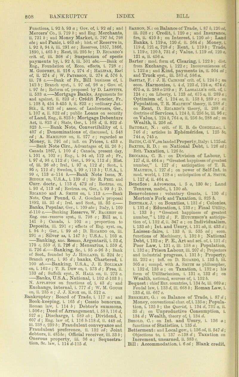 Functions, i. 92 6, 93 a ; Gov. of, i. 92 «Z ; and Mercers’ Co., ii. 729 6 ; and Eng. Merchants, ii. 731 b ; and Money Market, ii. 797 bd, 798 abc; and Panic, i. 463 ab ; hist, of Reserve in, i. 92 b, 94 b, iii. 291 ac ; Reserves, 1857, 1866, 1890, i. 465 b; Rest, iii. 295 be ; D. Ricakdo’s crit. of, iiL 308 d; Suspension of specie payments by, i. 92 b, iii. 501 abc. Bank of Eng., Foundation of, Econ. effects, i. 728 c ; M. Godfeey, ii. 216 c, 274 d; Haxipax, Earl of, ii. 274 d; W. Paterson, ii. 274 d, 576 b, iii. 78 c. Bank of Fr., Bill business of, i. 142 b ; Branch syst., i. 97 98 a; Gov. of, i. 97 be ; Reform o^ proposed by D. Laffitte, ii. 533 a. ^Mortgage Banks, Arguments for and against, ii. 823 d; Credit Poncier, Fr., i. 108 6, 454 6-455 6, ii. 823 c ; ordinary Jnt.- Stk., ii. 823 cd; assoc, of Landowners, Ger., i. 107 a, ii. 822 cd; public Loans on security of Land, Eng., ii. 823 6; Mortgage Debenture Act, ii. 823 d ; State, Ger., i. 108 d, ii. 822 d- 823 6.—Bank Note, Convertibility of, i. 407 d; Denominations of, discussed, i. 548 cd; A. Hamilton on, ii. 277 c ; regarded as Money, ii. 791 cd; infl. on Prices, i. 453 c. Bank Note Circ., Advantages of, iii. 26 6; Canada 1867, i. 100 d ; Canada, present day, i. 101 c, 102 c; Eng., i. 94 ab, 112 ab; Fr., i. 97 d, 98 c, 112 d ; Ger., i. 99 a, 112 d ; Hist, of, iii. 26 ab; Irel., i. 97 a, 112 d; Scot., i. 95 c, 112 d; Sweden, i. 99 c, 113 6 ; U.S.A., i. 99 c, 113 a-114 6. Bank Note Issue, N. Biddle on, U.S.A., i. 139 d ■, Sir R. Peel and Curr. doctr., i. 113 d, 472 cd; Restms. on, i. 93 d, 113 cd; Restms. on, Ger., i. 99 6; D. Ricardo and A. Smith on, i. 113 c. ^Bank Note, One Pound, G. J. Goschen’s proposal 1892, iii. 35 d; Irel. and Scot., iii. 35 c. Banks, Popular, Ger., i. 109 abc ; Italy, i. 109 d-110 c. Banking Reserve, W. Bagehot on Eng. one-reserve syst., ii. 798 c; Bill as, i. 141 6; Canada, i. 102 a; proportion to Deposits, iii. 291 c; effects of Eng. s}^st. on, i. 94 6; Ger., i. 99 o6 ; D. Ricardo on, iii. 291 a; Silver as, i. 147 6; U.S.A.. i. 103 a. Banking, anc. Roman, Argentarii, i. 52 d, 170 c, 559 d, ii. 726 d; Mensarius, i. 559 d, ii. 726 d. Banking, Sc., i. 95 a-96 6 ; Bank of Scot, founded by J/ Holland, ii. 324 be; Branch syst., i. 95 <7; banks. Chartered, i. 100 ab. ^Banking, U.S.A., J. E. Bollman on, i. 162 c ; T. R. Dew on, i. 573 d ; Free, ii. 133 cd; Suffolk syst, N. Hall on, ii. 273 c. Banks, U.S.A., National, i. 102 d-103 5 ; N. Appleton on functions of, i. 43 d; and Exchange, internal, i. 777 d; W. M. Gouge on, ii. 235 a ; J. J. Knox on, ii. 512 a. Bankruptcy: Board of Trade, i. 117 a; and Book-keeping, i. 165 d; Cessio bonorum, Roman law, i. 114 6; Debtor’s summons, i. 506 c; Deed of Arrangement, i. 58 6,116 d, 527 a ; Discharge, i. 589 o6 ; Dividend, i. 607 d ; Eng. law of, i. 116 6-118 d, ii. 448 cd, iii. 238 c, 239 6; Fraudulent conveyance and Fraudulent preference, ii. 132 cd; Joint debtors, ii. 4856c; Official receiver, iii. 33 6; Onerous property, iii. 36 a; Sequestra- tion, Sc. law. i. 114 d-115 d. Barron, N.: on Balance of Trade, L 87 6,120 cd, iii. 528 c ; Credit, L 120 a ; and Insurance, fire, ii. 410 6 ; on Interest, L 120 o6 ; Land Banks, L 119 a, 120 d, iL 564 d; Money, L 119 d, 121 a, 728 d ; Rent, L 119 6; Tr^e, i. 119 c, 120 6, 731 d ; Value, L 119 cd, 120 a, 121 a, ii. 456 a. Barter : mod. form o^ Clearing, L 122 6 ; dii-t. from Exchange, L 122 c; Inconveniences of, i. 122 a ; and Kind, payments in, iL 504 cd ; and Truck syst., iiL 583 d, 586 a. Bastiat, F. : J. E. Cairnes’ crit ot, L 124 6 ; on econ. Harmonies, L 4 d, 123 d, 124 a, 674 d. 675 a, iL 288c-289 a ; F. Lassalle’s crit oL L 124 c ; on Liberty, L 123 cd, 675 a, iL 289 a ; Optimism of, L 124 ac, ii. 158 6, 289 c ; on Population, T. R. Malthub’ theory, iL 268 d ; on Rent, D. Ricardo’s theory, iL 288 d: doctrine of Services, L 124 6, iL ^6 6c, iiL 96 c; on Value, L 124 6, 764 a, iL 256 6c, 288 cd; on Wealth, iL 256 cd. Baudeau, N. : crit. of E. B. de Condillac, L 746 d; articles in Ephem^rides, L 125 be, 744 a, 745 c. Baudi, C. di V.,on landed Property, Italy: L125 cd. Baxter, R. D. : on National Debt, L 126 cd; Brit Taxation, i. 126 6c. Beccaria, C. B. : on Division of Labour, L 127 d, ii. 464 a; “Greatest happiness of greatest number,’’ i. 127 d; anticipation of T. R Malthus, i. 127 d ; on power of Self-Int. in mod. world, L 128 a ; anticipation of A Smith, i. 127 d, iL 464 a. Benefice: Advowsons, L 5 a, 130 6c; Land Tenures, medvL, i. 130 ab. Benevolences : voluntary Grants, L 130 d; Morton’s Fork and Taxation, iL 825 6. Bentham, j. : on Bounties, i. 131 d ; Colonies, i. 131 d ; Education, L 133 c ; Final Utility, i. 133 6 ; “ Greatest happiness of greatest number,’’ i. 132 d; F. Hutcheson’s anticipa- tion of, i. 132 d, ii. 347 a ; on Individualism, L 133 o6 ; Int. and Usury, i. 131 ab, ii. 433 d; Laissez-faire, i. 133 6, ii. 535 cd ; econ. functions of Machinery, L 132 6; National Debt, i. 132 a; P. E., Art and sci. of, L 131 d; Poor Law, i. 131 c, iii. 158 a; Population, i. 132 a; Prison Labour, iii. 207 d; Projectors and industrial progress, i. 131 6 ; Property, iii. 232 a ; infl. on D. Ricardo, i. 133 6, iii. 305 a ; compd. with A. Smith as philosopher, i. 132 d, 133 a; on Taxation, i. 132 a; his form of Utilitarianism, i. 131 c, 132 d; on Wealth, national, sources of, i. 182 6. Bequest: chief Eur. countries, i. 134 6c, iii. 669 a; Feudal law, i. 133 d, iii. 668 6; Roman Law, i. 133 d, iii. 667 c. Berkeley, G. : on Balance of Trade, i. 87 d ; Money, conventional char. of.i. 135 a; Popula- tion, i. 135 6 ; the Querist, i. 134 d, 732 a, iL 35 d; on Unproductive Consumption, i. 134 d; Wealth, theory of, i. 134 d. Besold. C. : on Int. and Usury, i. 136 a; functions of Statistics, i. 135 d. Betterment: and Local gov., i. 136 cd, ii. 547 d; Objections to, i. 137 c-138 d ; Taxation on Increment, unearned, ii. 383 c. Bill: Accommodation, i. 6 cd ; Blank credit,