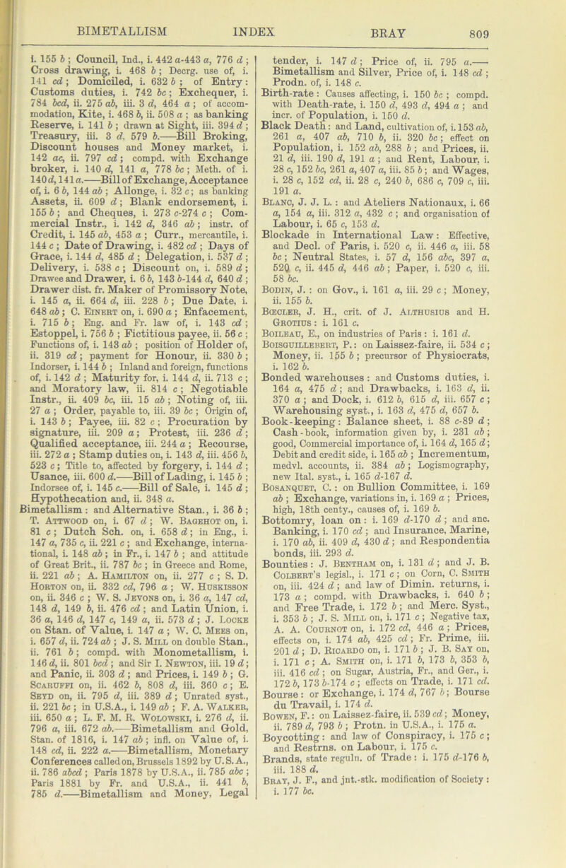 1. 155 h ; Council, Ind., i. 442 a-443 a, 776 d ; Cross drawing, i. 468 b; Decrg. use of, i. 141 cd] Donuciled, i. 632 5; of Entry: Customs duties, i. 742 be; Exchequer, i. 784 bed, ii. 275 db, iii. 3 d, 464 a; of accom- modation, Kite, i. 468 b, iL 508 a \ as banking Reserve, i. 141 b ; drawn at Sight, iii. 394 d ; Treasury, iii. 3 d, 579 b.—Bill Broking, Discount houses and Money market, i. 142 ae, ii 797 ed; compd. with Exchange broker, i. 140 d, 141 a, 778 be; Meth. of i. 140 d, 141 a. Bill of Exchange, Acceptance of, i. 6 6, 144 o6 ; Allonge, i. 32 c; as banking Assets, ii. 609 d; Blank endorsement, i. 155 6; and Cheques, i. 273 c-274 c ; Com- mercial Instr., i. 142 d, 346 ab; instr. of Credit, L 145 ab, 453 a ; Curr., mercantile, i. 144 c ; Date of Drawing, i. 482 ed ; Days of Grace, i. 144 d, 485 d ; Delegation, i. 537 d ; Delivery, i. 538 c ; Discount on, i. 589 d; Drawee and Drawer, L 6 6, 143 6-144 d, 640 d; Drawer dist. fr. Maker of Promissory Note, i. 145 a, ii. 664 d, iii. 228 6; Due Date, i. 648 ab; C. Eiuebt on, i. 690 a ; Enfacement, i. 715 6; Eng. and Fr. law of, i. 143 ed ; Estoppel, L 756 6 ; Fictitious payee, ii. 56 c ; Functions of, i. 143 o6 ; position of Holder of, ii. 319 cd; payment for Honour, ii. 330 6 ; Indorser, i. 144 6 ; Inland and foreign, functions of, i. 142 d ; Maturity for, i. 144 d, ii. 713 c ; and Moratory law, ii. 814 c ; Negotiable Instr., ii. 409 6c, iii. 15 o6; Noting of, iii. 27 a ; Order, payable to, iii. 39 be ; Origin of, i. 143 6; Payee, iii. 82 c; Procuration by signature, iii. 209 a; Protest, iii. 236 d; Qualified acceptance, iii. 244 a; Recourse, iii. 272 o ; Stamp duties on, i. 143 d, iii. 456 6, 523 c; Title to, affected by forgery, i. 144 d ; Usance, iii. 600 d. Bill of Lading, i. 145 6 ; Indorsee of, i. 145 c. ^Bill of Sale, i. 145 d ; Hypothecation and, ii. 348 a. Bimetallism : and Alternative Stan., i. 36 6 ; T. Aitwood on, i. 67 d; W. Bagehot on, i. 81 e; Dutch Sch. on, i. 658 d; in Eng., i. 147 a, 735 c, iL 221 c ; and Exchange, interna- tional, i. 148 o6 ; in Fr., i. 147 6 ; and attitude of Great Brit., ii. 787 6c ; in Greece and Rome, ii. 221 ab; A. Hamilton on, ii. 277 c ; S. D. Hoeton on, ii. 332 ed, 796 a ; W. Huskisson on, iL 346 c ; W. S. Jevons on, i. 36 a, 147 ed, 148 d, 149 6, ii. 476 cd ; and Latin Union, i. 36 a, 146 d, 147 c, 149 a, ii. 573 d; J. T.ockb on Stan, of Value, i. 147 a ; W. C. Mees on, i. 657 d, ii. 724 o6 ; J. S. Mill on double Stan., ii. 761 6; compd. with Monometallism, i. 146 d, ii. 801 bed ; and Sir I. Newton, iii. 19 d; and Panic, iL 303 d ; and Prices, i. 149 6 ; G. ScAEUFFi on, ii. 462 6, 808 d, iii. 360 c; E. Seyd on, ii. 795 d, iii. 389 d; Unrated syst., ii. 221 be ; in U.S.A., i. 149 ab ; F. A. Walker, iii. 650 a; L. F. M. R. Wolowski, i. 276 d, ii. 796 a, iii. 672 ab.— Bimetallism and Gold, Stan, of 1816, i. 147 ab; infl. on Value of, i. 148 cd, iL 222 a. Bimetallism, Monetary Conferences called on, Brussels 1892 by U.S. A., ii. 786 abed ; Paris 1878 by U.S.A., ii. 785 abe ; Paris 1881 by Fr. and U.S.A., ii. 441 6, 785 d. Bimetallism and Money, Legal tender, i. 147 d; Price of, ii. 795 a. Bimetallism and Silver, Price of, i. 148 cd ; Prodn. of, i. 148 c. Birth-rate : Causes affecting, i. 150 6c ; compd. with Death-rate, i. 150 d, 493 d, 494 a ; and incr. of Population, i. 150 d. Black Death: and Land, cultivation of, i. 153 ab, 261 a, 407 ab, 710 6, ii. 320 6c; effect on Population, i. 152 ab, 288 6 ; and Prices, ii. 21 d, iii. 190 d, 191 a; and Rent, Labour, i. 28 c, 152 6c, 261 a, 407 a, iii. 85 6; and Wages, i. 28 c, 152 cd, ii. 28 c, 240 6, 686 c, 709 c, iii. 191 a. Blanc, J. J. L.: and Ateliers Nationaux, i. 66 a, 154 a, iii. 312 a, 432 c ; and organisation of Labour, i. 65 c, 153 d. Blockade in International Law: Effective, and Decl. of Paris, i. 520 c, ii. 446 a, iii. 58 be; Neutral States, i. 57 d, 156 abe, 397 a, 52Q c, ii. 445 d, 446 ab; Paper, i. 520 c, iii. 58 be. Bodin, j. : on Gov., i. 161 a, iii. 29 c; Money, ii. 155 6. Boeclbh, j. H., crit. of J. Althusids and H. Grotios : i. 161 c. Boilbau, E., on industries of Paris: i. 161 d. Boisguillebert, P. : on Laissez-faire, ii. 534 c ; Money, ii. 155 6; precursor of Physiocrats, L 162 6. Bonded warehouses : and Customs duties, i. 164 a, 475 d; and Drawbacks, i. 163 d, ii. 370 a ; and Dock, i. 612 6, 615 d, iii. 657 c ; Warehousing syst., i. 163 d, 475 d, 657 6. Book-keeping: Balance sheet, i. 88 c-89 d; Cash-book, information given by, i. 231 ab; good. Commercial importance of, i. 164 d, 165 d; Debit and credit side, i. 165 «6 ; Incrementum, medvl. accounts, ii. 384 ab; Logismography, new Ital. syst., i. 165 d-167 d. Bosanquet, C. : on Bullion Committee, i. 169 ab ; Exchange, variations in, i. 169 ct; Prices, high, 18th oenty., causes of, i. 169 b. Bottomry, loan on: i. 169 d-170 d; and anc. Banking, i. 170 cd ; and Insurance, Marine, i. 170 ab, ii. 409 d, 430 d ; and Respondentia bonds, iii. 293 d. Bounties: J. Bentham on, i. 131 d; and J. B. Colbert’s legist, i. 171 c; on Corn, C. Smith on, iii. 424 d; and law of Dimin. returns, i. 173 a; compd. with Drawbacks, i. 640 b; and Free Trade, i. 172 J; and Merc. Syst., i. 353 6 ; J. S. Mill on, i. 171 c ; Negative tax, A. A. Cournot on, i. 172 cd, 446 a; Prices, effects on, i. 174 ab, 425 cd; Fr. Prime, iii. 201 d ; D. Ricardo on, i. 171 5 ; J. B. Say on, i. 171 c; A. Smith on, i. 171 b, 173 b, 353 b, iii. 416 cd; on Sugar, Austria, Fr., and Ger., i. 172 b, 173 6-174 c ; effects on Trade, i. 171 cd. Bourse : or Exchange, i. 174 d, 767 6; Bourse du Travail, i. 174 d. Bowen, F.: on Laissez-faire, ii. 539 cd; Money, ii. 789 d, 798 6 ; Protn. in U.S.A., i. 175 a. Boycotting : and law of Conspiracy, i. 175 c ; and Restms. on Labour, i. 175 c. Brands, state reguln. of Trade: i. 175 d-l76 6, iii. 188 d. Bray, J. F., and jnt.-stk. modification of Society : i. 177 be.