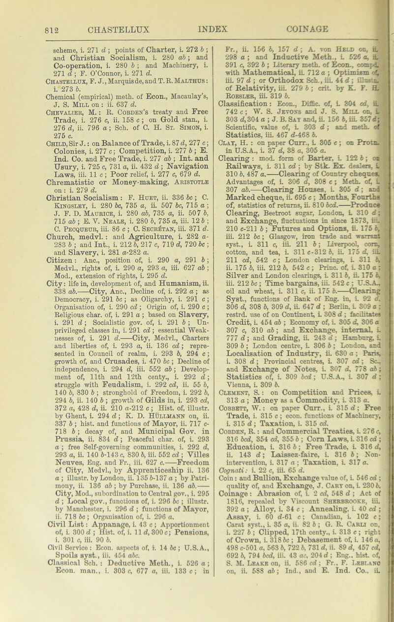 scheme, i. 271 d ; points of Charter, i. 272 b ; and Christian Socialism, i. 280 ah; and Co-operation, i. 280 6 ; and Machinery, i. 271 d ; F. O’Connor, i. 271 d. Chastbllux, F. J. , Marquis de, and T. R. Malthus ; i. 273 b. Chemical (empirical) meth. of Econ., Macaulay’s, J. S. Mill on: ii. 637 d. Chevalteh, M. : R. Cobden’s treaty and Free Trade, i. 276 c, ii. 158 c; on Gold stan., i. 276 d, ii. 796 a; Sch. of C. H. Sx. Simon, i. 275 c. Child, Sir J.: on Balance of Trade, i. 87 d, 277 c; Colonies, i. 277 c; Competition, i. 277 b; E. Ind. Co. and Free Trade, i. 277 ah ; Int. and Usury, i. 725 c, 731 a, ii. 432 d ; Navigation Laws, iii. 11 c; Poor relief, i. 277 c, 679 d. Chrematistic or Money-making, Aristotle on : i. 279 d. Christian Socialism: F. Hoet, ii. 336 be; C. Kingsley, i. 280 be, 735 a, it 507 be, 715 a ; J. F. D. Maurice, i. 280 ah, 735 a, ii. 507 b, 715 ab ; E. V. Neale, i. 280 b, 735 a, iii. 12 b ; C. Pecqueur, iii. 86 c ; C. Seor^tan, iii. 371 d. Church, medvl.: and Agriculture, i. 282 a- 283 b ; and Int., i. 212 b, 217 e, 719 d, 720 be ; and Slavery, i. 281 a-282 a. Citizen: Ano., position of, i. 290 a, 291 5; Medvl., rights of, i. 290 a, 293 a, iii. 627 ah; Mod., extension of rights, i. 295 d. City: life in, development of, and Humanism, ii. 338 ah. City, Anc., Decline of, i. 292 a; as Democracy, i. 291 be; as Oligarchy, i. 291 e; Organisation of, i. 290 ed ; Origin of, i. 290 e; Religious char, of, i. 291 a ; based on Slavery, i. 291 d ; Socialistic gov. of, i. 291 b ; Un- privileged classes in, i. 291 ed ; essential Weak- nesses of, i. 291 d. City, Medvl., Charters and liberties of, i. 293 a, ii. 136 ed; repre- sented in Council of realm, i. 293 b, 294 e; growth of, and Crusades, i. 470 6c ; Decline of independence, i. 294 d, iii. 552 ah; Develop- ment of, 11th and 12th centy., i. 292 d; struggle with Feudalism, i. 292 ed, ii. 55 b, 140 b, 830 b ; stronghold of Freedom, i. 292 b, 294 6, ii. 140 6 ; growth of Gilds in, i. 293 ed, 372 a, 428 d, ii. 210 a-212 c ; Hist, of, illustr. by Ghent, i. 294 d] K. D. Hullmann on, ii. 337 b ; hist, and functions of Mayor, ii. 717 c- 718 6 ; decay of, and Municipal Gov. in Prussia, ii. 834 d; Peaceful char, of, i. 293 a ; free Self-governing communities, i. 292 d, 293 a, ii. 140 6-143 c, 830 6, iii. 552 cd ; Villes Neuves, Eng. and Fr., iii. 627 c. IVeedom of City, Medvl., by Apprenticeship ii. 136 a ; illustr. by London, ii. 135 6-137 a ; by Patri- mony, ii. 136 ah ; by Purchase, ii. 136 ah. City, Mod., subordin.ation to Central gov., i. 295 d ; Local gov., functions of, i. 296 6c ; illustr. by Manchester, i. 296 d ; functions of Mayor, ii. 718 be ; Organisation of, i. 296 a. Civil List: Appanage, i. 43 c ; Apportionment of, i. 300d ; Hist, of, i. lid,300c; Pensions, i. 301 c, iii. 90 6. Civil Service: Econ. aspects of, i. 14 6c; U.S.A., Spoils syst., iii. 454 ahc. Classical Sch. : Deductive Meth., i. 526 a; Econ. man., i. 303 c, 677 a, iii. 133 e; in Fr., ii. 156 6, 157 d ; A. von Held on, ii 298 a ; and Inductive Meth., L 526 a, ii 391 c, 392 6 ; Literary meth. of Econ., comj.l with Mathematical, ii 712 a ; Optimism of, iii 97 d ; or Orthodox Sch., iii 44 d; Ulufi'iu. of Relativity, iii 279 6; crit. by K. F. HL Roesleb, iii 319 6. Classification: Econ., DifiSc. of, i 304 od, ii 742 c; W. S. Jevoss and J. S. Mill on, i 303 d,304 a ; J. B. Sat and, ii 156 6, iii 357d; Scientific, value of, i 303 d ; and meth. of Statistics, iii 467 d-468 6. Clay, H. : on paper Curr., i 305 « ; on Protn. in U.S.A., i 37 d, 38 a, 305 a. Clearing : mod. form of Barter, i 122 5 ; on Railways, i 311 cd ; by Stk. Ex. dealers, i 310 6, 487 a. Clearing of Country cheques, Advantages of) i 306 d, 308 c; Meth. of, i 307 o6. Clearing Houses, i 305 d; and Marked cheque, ii 695 c ; Months, Fourths of, statistics of returns, ii 810 bed. Produce Clearing, Beetroot sugar, London, i 310 d; and Exchange, fluctuations in since 1873, iii 210 c-211 6 ; Futures and Options, ii 175 6, iii. 212 6c; Glasgow, iron ti^e and warrant syst., i 311 c, iii 211 6; Liverpool, com, cotton, and tea, i 311 c-312 6, ii 175 d, iii 211 cd, 542 c; London clearings, i 311 6, ii. 175 6, iii 212 6, 542 c ; Princ, of) i 310 a ; Silver and London clearings, i 311 6, ii. 175 6, iii. 212 be; Time bargains, iii 542 c ; U.S.A., oil and wheat, i 311 c, ii. 175 6. Clearing Syst., functions of Bank of Eng, in, i 92 d. 306 d, 308 6, 309 d, ii 647 d ; Berlin, i 309 a ; restrd. use of on Continent, i 308 d ; facilitates Credit, i 454 ah ; Economy of, i 305 d, 306 a 307 c, 310 ah; and Exchange, internal, i 777 d ; and Grading, ii 243 d ; Hamburg, i 309 6 ; London centre, i 306 6 ; London, and Localisation of Industry, ii. 630 a ; Paris, i. 308 d; Provincial centres, i 307 cd; Sc., and Exchange of Notes, i 307 d, 778 ah; Statistics of, i. 309 bed; U.S.A., i. 307 d ; Vienna, i. 309 6. Clement, S. : on Competition and Prices, i 313 a; Money as a Commodity, i 313 a. COBBETT, W.: on paper Curr., i 315 d; Free Trade, i. 315 c ; econ. functions of Machinery, i. 315 d ; Taxation, i. 315 cd. COBDEN, R.: and Commercial Treaties, i. 276 c, 316 bed, 354 cd, 355 6 ; Com Laws, i 316 cd ; Education, i. 316 6; Free Trade, i 316 d, ii. 143 d; Laissez-faire, i. 316 6; Non- intervention, i. 317 a ; Taxation, i. 317 a. Oognati; i. 22 c, iii. 65 d. Coin: and Bullion, Exchange value of, i. 546 cd ; quality of, and Exchange, J. Cart on, i. 2306. Coinage : Abrasion of, i. 2 cd, 548 d ; Act of 1816, repealed by Viscount Sherbrooke, iiL 392 a ; Alloy, i. 34 e ; Annealing, i. 40 cd ; Assay, i. 60 d-61 c; Canadian, i. 102 c; Carat syst., i. 35 a, ii. 82 6 ; G. R. Carli on. i. 227 6 ; Clipped, 17th centy., i. 313 c ; right of Crown, i. 3186c ; Debasement of, i. 146 a, 498 c-501 a. 563 6, 722 6, 781 d, ii. 89 d, 457 fd, 692 6, 794 bed, iii. 43 or, 204 d ; Eng., hist, of, S. M. Leake on, ii. 586 cd; Fr., F. Leblanc on, ii. 588 o6; Ind., and E. Ind. Co., iL