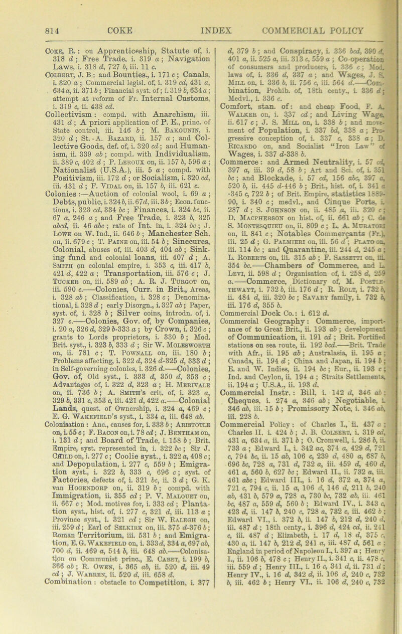 Coke, R. : on Apprenticeship, Statute of, i. 318 d\ Free Trade, i. 319 a; Navigation Laws, 1. 318 d, 727 b, iii. 11 c. Colbert, J. B : and Bounties., i. 171 c ; Canals, i. 320 a ; Commercial legisl. of, i. 319 cd, 431 a, 634a, ii. 371 b; Financial syst. of; i. 319 6, 634a; attempt at reform of Fr. Internal Customs, i. 319 c, ii. 438 cd. Collectivism: compd. with Anarchism, iii. 431 ; A priori application of P. E., princ. of State control, iii. 146 b; M. BakOUNIN, i. 320 d; St.-A. Bazard, ii. 157 a; and Col- lective Goods, def. of, i. 320 cd; and Human- ism, ii. 339 ab; compd. with Individualism, ii. 389 c, 402 d ; P. Leroux on, ii. 157 b, 596 a ; Nationalist (H.S.A.), iii. 5a; compd. with Positivism, iii. 172 d ; or Socialism, i. 320 cd, iii. 431 d; F. Vidal on, ii. 157 b, iii. 621 c. Colonies :—Auction of colonial wool, i. 69 a; Debts, public, i. 324 b, ii. 67d, iii. 3 6; hkson. func- tions, i. 323 cd, 334 be ; Finances, i. 324 be, ii. 67 a, 246 a; and Free Trade, i. 323 h, 325 abed, ii. 46 o6c ; rate of Int. in, i. 324 bo; J. Lowe on W, Ind., ii. 646 b ; Manchester Sch. on, ii. 679 c ; T. Paine on, iii. 54 b; Sinecures, Colonial, abuses of, iii. 403 d, 404 ab; Sink- ing fund and colonial loans, iii. 407 d; A. Smith on colonial empire, i. 353 c, iiL 417 b, 421 d, 422 a ; Transportation, iii. 576 c ; J. Tdoker on, iii. 589 ab; A. R. J. Tueqot on, iii. 590 c. Colonies, Curr. in Brit., Areas, i. 328 ab ; Classification, i. 328 c ; Denomina- tional, i. 328 d ; early Disorgn., i. 327 ab; Paper, syst. of, i. 328 b; Silver coins, introdn. of, i. 327 c. Colonies, Gov. of, by Companies, i. 20 a, 326 d, 329 S-333 a; by Crown, i. 326 c ; grants to Lords proprietors, i. 330 b; Mod. Brit, syst., i. 328 b, 333 d ; Sir W. Molesworth on, ii. 781 c; T. Pownall on, iii. 180 b; Problems affecting, i. 322 d, 324 d-325 d, 333 d; in Self-governing colonies, i. 326 d. Colonies, Gov. of. Old syst., i. 333 d, 350 d, 353 c; Advantages of, i. 322 d, 323 a; H. Merivale on, ii. 736 b; A. Smith’s crit. of, i. 323 a, 329 b, 331 c, 353 c, iii. 421 d, 422 a. Colonial Lands, quest, of Ownership, i. 324 a, 469 c; E. G. Wakefield’s syst., L 334 a, iii. 648 ab. Colonisation : Anc., causes for, i. 333 6; Aristotle on,i.55c; F.BACONon,i.78ed; J.Bentha.mou, i. 181 d ; and Board of Trade, i. 158 b ; Brit Empire, syst. represented in, i. 322 be ; Sir J. Child on, i. 277 c ; Coolie syst., i. 322 a, 408 c; and Depopulation, i. 277 c, 6.59 b ; Emigra- tion syst., i. 322 b, 333 c, 696 c; syst. of Factories, defects of, i. 321 be, ii. 3d; G. K. van Hooendoup on, ii. 319 b ; compd. with Immigration, ii. 355 cd; P. V. Malouet on, ii. 667 c ; Mod. motives for, i. 333 cd ; Plant.a- tion syst., hist of, i. 277 c, 321 d, iii. 113 a; Province syst., i. 321 cd ; Sir W. Raleoh on, iii. 259 d; Earl of Selkirk on, iii. 376 d-376 b; Roman Territorium, iii. 631 b ; and Emigra- tion, E.G. Wakefield on, i. 333d, 834 o,697a6, 700 id, ii. 469 a, 544 b, iii. 648 ab. Colonisa- tion on Communist princ., K Caret, i. 199 b, 306 ab; R. Owen, i. 365 ab, ii. 620 d, iii. 49 cd; J. Warren, ii. 620 d, iii. 658 d. Combination : obstacle to Competition, i. 377 d, 379 b; and Conspiracy, L 336 bed, 390 d, _■ 401 a, iL 525 a, iiL 313 c, 559 a ; Co-operation ' of consumers and producers, L 336 c; Mod, .1 laws of, L 336 d, 337 a; and Wages, J. fs. Mill on, L 336 b, iL 756 c, iiL 561 d.—-Com- bination, Prohib. of, 18th centv., L 336 d; Jr Medvl., L 336 c. Comfort, stan. of: and cheap Food, F. A, j Walker on, i. 3.37 cd; and Living Wage, ; ii. 617 c; J. S. Mill on, L 338 b; and move- ment of Population, L 337 bd, 338 a; Pro- gressive conception of, L 337 c, 338 a; D. Ricardo on, and Socialist “Iron Law” o' Wages, i. 337 d-338 b. Commerce: and Armed Neutrality, L 57 397 a, iiL 39 d, 58 6; Art and ScL of, L .351 be; and Block^e, L 57 cd, 156 abc, 397 a, 520 b, ii. 445 d-446 5; Brit, hist of, L 341 a -345 c,122b-, of Brit Empire, statistics 18£&- '■. 90, i. 340 c; medvl., and Cinque Ports, L -j 287 d; S. Johnson on, iL 485 a, iiL 320 c;,, D. Macpherbon on hist ofi iL 661 o6; C. de, S. Montesqdieh on, iL 809 c; L. A. Mdratoei on, iL 841 c ; Notables Commerjants (Fr.), ■ iii. 25 d; G. Palmieri on, iiL 56 d ; Plato on, ’ iii. 114 be ; and Quarantine, iiL 244 d, 245 a ; L. Roberts on, iiL 315 ab; F. Sassetti on, iiL ^ 354 be. Chambers of Commerce, and L. j Levi, iL 598 d ; Organisation of^ L 258 d, 259 a. —-Commerce, Dictionary of, M. Poetle-( thwatt, i. 732 6, iii. 176 d ; R Rolt^ L 732 6,; ii. 484 d, iiL 320 be; Savabt family, L 732 6, iiL 176 d, 355 b. Commercial Dock Co.: L 612 d. Commercial Geography: Commerce, import- ance of to Great Brit, iL 193 ab ; development of Communication, ii. 191 cd ; Brit Fortified stations on sea route, iL 192 bed. Brit Trade with Air., ii. 195 ab; Australasia, iL 195 a ; Canada, ii. 194 d ; China and Japan, iL 194 6 ; E. and W. Indies, iL 194 be; Eur., iL 193 c; ^ Ind. and Ceylon, iL 194 a ; Straits &ttlemenfs, ii. 194 a; U.S.A., ii. 193 d. Commercial Instr. : BilL L 142 d, 346 ab; Cheques, i. 274 a, 346 ab; Negotiable, L . 346 ab, iii. 15 b ; Promissory Note, i. 346 ab, iii. 228 b. Commercial Policy: of Charles I., ii. 437 a ; i Cliarles II. i. 424 b; J. B. Colbert, i. 319 cd, ! 431 a, 684 a, ii. 371 b ; 0. Cromwell, i. 286 b, iL 1 733 a; E<lward I., i. 342 ac, 374 a, 429 d, 721 ; c, 794 be, ii. 15 ab, 106 c, 239 d, 480 a, 687 b, i 696 be, 728 a, 731 d, 732 a, iii. 459 d, 460 d, ; 461 a, 560 b, 627 be; EMwaid IL, iL 732 a, iiL ■} 461 abc; Edward III., i. 16 d, 372 a, 874 a, 721 c, 794 c, ii. 15 a, 106 d, 146 d, 211 6. 240 ab, 431 b, 679 a, 728 a, 730 be, 732 ab, iii. 461 : be, 487 a, 559 d, 560 5 ; Edward IV., L 343 c, • 423 d, ii. 147 b, 240 c, 728 a, 732 c, iiL 462 6; 5 Edwanl VI., i. 372 6, u. 147 6, 212 d, 240 d, ’ iii. 487 d ; 18th centy., L 396 d, 424 cd, ii. 241 c, iii. 487 d ; Elizabeth, i. 17 d, 18 d, 875 c, 430 a, ii. 147 b, 212 d, 241 a, iiL 487 d, 561 a ; England in period of Napoleon I., i. 397 a; Henry I., ii. 106 b, 478 c ; Henry II., L 841 c, iL 478 c, iii. 659 d ; Henrv III., i. 16 c, 341 d, ii. 731 d ; Henry IV., L 16‘d, 342 d, iL 106 d, 240 e, 732 b, iii. 462 b; Henrj’ VI., ii. 106 d, 240 c, 732 i