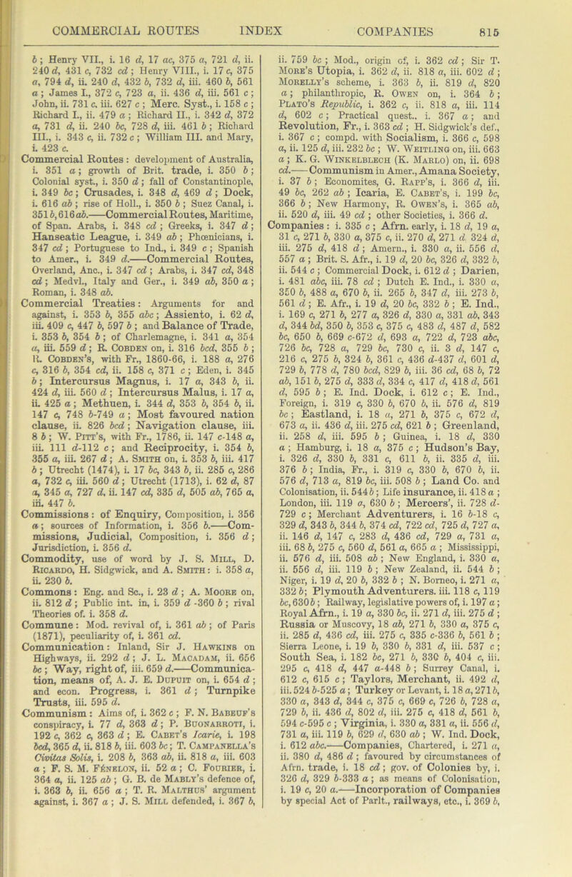 b; Henrj' VII., i. 16 d, 17 ac, 375 a, 721 d, ii. 240 d, 431 c, 7S2 cd; Henry VIII., i. 17 c, 375 a, 794 d, ii. 240 d, 432 b, 732 d, iii. 460 b, 561 a; James I., 372 c, 723 a, ii. 436 d, iii. 561 c ; John, ii. 731 c. iii. 627 c ; Merc. Syat., i. 158 c ; Richard L, ii. 479 a ; Richard II., i. 342 d, 372 a, 731 d, ii. 240 be, 728 d, iii. 461 b; Richard III., i. 343 c, ii. 732 c ; William III. and Mary, i. 423 c. Commercial Routes : development of Australia, i. 351 a; growth of Brit, trade, i. 350 b; Colonial syst., i. 350 d; fall of Constantinople, i. 349 be; Crusades, i. 348 d, 469 d; Dock, i. 616 ab ; rise of HolL, i. 350 b ; Suez Canal, i. 3515,616 ab. Commercial Routes, Maritime, of Span. Arabs, i. 348 cd ; Greeks, i. 347 d; Hanseatic League, i. 349 ab; Phoenicians, i. 347 cd ; Portuguese to Ind., i. 349 c ; Spanish to Amer., i. 349 d. Commercial Routes, Overland, Ano., i. 347 cd; Arabs, i. 347 cd, 348 cd; MedvL, Italy and Ger., i. 349 ab, 350 a; Roman, i. 348 ab. Commercial Treaties: Arguments for and against, i. 353 b, 355 abc; Assieuto, i. 62 d, iiL 409 c, 447 b, 597 b ; and Balance of Trade, i. 353 b, 354 b ; of Charlema^e, i. 341 a, 354 a, iii. 559 d; R Cobden on, i. 316 bed, 355 b ; 11. Cobden’s, with Ft., 1860-66, i. 188 a, 276 c, 316 b, 354 cd, ii. 168 c, 371 c; Eden, i. 345 b; Intercursus Magnus, i. 17 a, 343 b, iL 424 d, iiL 560 d; Intercursus Malus, i. 17 a, iL 425 a; Methuen, L 344 d, 353 b, 354 b, ii. 147 e, 748 6-749 a; Most favoured nation clause, ii. 826 bed; Navigation clause, iii. 8 6; W. Pitt’s, with Fr., 1786, ii. 147 c-148 a, iiL 111 d-112 c; and Reciprocity, i. 354 6, 355 a, iiL 267 d; A. Smith on, L 353 6, iii. 417 6 ; Utrecht (1474), i. 17 6c, 343 6, ii. 285 c, 286 a, 732 c, iii. 560 d; Utrecht (1713), i. 62 d, 87 a, 345 a, 727 d, ii. 147 cd, 335 d, 505 ab, 78b a, iiL 447 6. Commissions: of Enquiry, Composition, i. 356 a; sources of Information, i. 356 6. Com- missions, Judicial, Composition, i. 356 d; Jurisdiction, i. 356 d. Commodity, use of word by J. S. Mill, D. Ricabdo, H. Sidgwick, and A. Smith : i. 358 a, iL 230 6. Commons : Eng. and Sc., i. 23 d ; A. Moore on, ii. 812 d ; Public int. in, i. 359 d -360 6 ; rival Theories of. i. 358 d. Commune : Mod. revival of, i. 361 ab ; of Paris (1871), peculiarity of, i. 361 cd. Communication: Inland, Sir J. Hawkins on Highways, ii. 292 d; J. L. Macadam, ii. 656 be ; Way, right of, iii. 659 d. Communica- tion, means of, A. J. E. Dupuit on, i. 654 d ; and econ. Progress, i. 361 d; Turnpike Trusts, iii. 595 d. Communism : Aims of, i. 362 c ; F. N. Babeuf’s consj)iracy, i. 77 d, 363 d; P. Buonarroti, i. 192 c, 362 c, 363 d ; E. Cadet’s Jearie, i. 198 bed, 365 d, ii. 818 6, iii. 603 be; T. Campanella’s Civitas Solis, i. 208 6, 363 ab, ii. 818 a, iii. 603 a ; F. S. M. FiiINELON, ii. 52 a ; C. Fourier, i. 364 a, ii. 125 a6 ; G. B. de Mably’s defence of, i. 363 6, ii. 656 a ; T. R. Malthus’ argument against, i. 367 a ; J. S. Mill defended, i. 367 b, ii. 759 be ; Mod., origin of, i. 362 cd; Sir T. More’s Utopia, i. 362 d, ii. 818 a, iii. 602 d ; Morelly’s scheme, i. 363 b, ii. 819 d, 820 a; philanthropic, R. Owen on, i. 364 b; Plato’s Republic, i. 362 c, ii. 818 a, iii. 114 d, 602 c; Practical quest., i. 367 a; and Revolution, Fr., i. 363 cd ; H. Sidgwick’s def., i. 367 c; compd. with Socialism, i. 366 c, 598 a, ii. 125 d, iii. 232 be ; W. Weitling on, iii. 663 a; K. G. Winkelblech (K. Marlo) on, ii. 698 cd. Communism in Amer., Amana Society, i. 37 5; Economites, G. Rapp’s, i. 366 d, iii. 49 be, 262 ab ; Icaria, E. Caret’s, i. 199 be, 366 b; New Harmony, R. Owen’s, i. 365 ab, ii. 520 d, iii. 49 cd ; other Societies, i. 366 d. Companies : i. 335 c ; Afrn. early, i. 18 d, 19 a, 31 c, 271 b, 330 a, 375 c, ii. 270 d, 271 d 324 d, iii. 275 d, 418 d; Amern., i. 330 a, ii. 556 d, 557 a ; Brit. S. Afr., i. 19 d, 20 be, 326 d, 332 b, ii. 544 c ; Commercial Dock, i. 612 d ; Darien, i. 481 abc, iii. 78 cd ; Dutch E. Ind., i. 330 a, 350 b, 488 a, 670 b, ii. 265 b, 347 d, iii. 273 b, 561 d; E. Afr., i. 19 d, 20 be, 332 b; E. Ind., i. 169 c, 271 b, 277 a, 326 d, 330 a, 331 ab, 343 d, 344 bd, 350 6, 353 c, 375 c, 483 d, 487 d, 582 be, 650 b, 669 c-672 d, 693 a, 722 d, 723 abc, 726 be, 728 a, 729 be, 730 c, ii. 3 d, 147 c, 216 c, 275 b, 324 b, 361 c, 436 d-437 d, 601 d, 729 b, 778 d, 780 bed, 829 b, iii. 36 cd, 68 b, 72 ab, 151 b, 275 d, 333 d, 334 c, 417 d, 418 d, 561 d, 595 b ; E. Ind. Dock, i. 612 c; E. Ind., Foreign, i. 319 c, 330 b, 670 b, ii. 576 d, 819 be ; Eastland, i. 18 a, 271 b, 375 c, 672 d, 673 a, ii. 436 d, iii. 276 cd, 621 b ; Greenland, ii. 258 d, iii. 595 b ; Guinea, i. 18 d, 330 a; Hamburg, i. 18 a, 376 c; Hudson’s Bay, i. 326 d, 330 b, 331 c, 611 b, ii. 335 d, iii. 376 b; India, iV., i. 319 c, 330 b, 670 b, ii. 576 d, 713 a, 819 be, iii. 508 b ; Land Co. and Colonisation, ii. 5445; Life insurance, ii. 418 a ; London, iii. 119 a, 630 b; Mercers’, ii. 728 d- 729 c; Merchant Adventurers, i. 16 5-18 c, 329 d, 343 5, 344 5, 374 cd, 722 cd, 725 d, 727 a, ii. 146 d, 147 c, 283 d, 436 cd, 729 a, 731 a, iii. 68 5, 275 c, 660 d, 561 a, 665 a ; Mississippi, ii. 576 d, iii. 508 ab; New England, i. 330 a, ii. 566 d, iii. 119 5 ; New Zealand, ii. 644 5 ; Niger, i. 19 d, 20 5, 332 5 ; N. Borneo, i. 271 a, 332 5; Plymouth Adventurers, iii. 118 c, 119 be, 630 5; Railway, legislative powers of, i. 197 a; Royal Afrn., i. 19 a, 330 be, ii. 271 d, iii. 275 d ; Russia or Muscovy, 18 ab, 271 5, 330 a, 375 c, ii. 285 d, 436 cd, iii. 275 c, 335 c-336 5, 561 5 ; Sierra Leone, i. 19 5, 330 5, 331 d, iii. 637 c; South Sea, i. 182 5c, 271 5, 330 5, 404 c, iii. 295 c, 418 d, 447 a-448 5; Surrey Canal, i. 612 c, 616 e; Taylors, Merchant, ii. 492 d, iii. 524 5-525 a; Turkey or Levant, i. 18 a, 2715, 330 a, 343 d, 344 c, 375 c, 669 c, 726 5, 728 a, 729 5, ii. 436 d, 802 d, iii. 275 c, 418 d, 661 5, 594 c-595 c ; Virginia, i. 330 a, 331 a, ii. 556 d, 731 a, iii. 119 5, 629 d, 630 ab ; W. Ind. Dock, i. 612 abc. Companies, Chartered, i. 271 a, ii. 380 d, 486 d ; favoured by circumstances of Afrn. trade, i. 18 cd; gov. of Colonies by, i. 320 d, 329 6-333 a; as means of Colonisation, i. 19 c, 20 a.-—Incorporation of Companies by special Act of Parlt., railways, etc., i, 369 5,