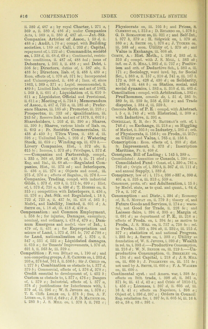ii. 380 d, 487 a; by royal Charter, i. 271 a, 369 a, ii. 380 d, 486 d; under Companies Acts, i. 369 a, ii. 380 d, 487 cd).— Jnt.-Stk. Companies, Articles of Assoc., i. 59 d, ii. 488 a ; Audit, i. 70 a ; compd. with Building societies, i. 189 cd ; Call, i. 203 d ; Capital, repayment of, i. 222 db ; Commandite, societe en, i. 338 d, iii. 68 d, 69 a ; Continental, restric- tive conditions, ii. 487 cd, 488 bed ; issue of Debenture, i. 501 b, ii. 488 c; and Debt, i. 506 be; Directors, duties of, i. 587 abc, ii. 488 be; Directors, liab. of, ii. 488 b, 489 a; Econ. effects of, i. 370 db, 371 be ; Incorporated and Unincorporated, ii. 486 d ; Incr. of, since 1863, i. 369 e, 371 a; Legisl. recommended, ii. 489 b ; Limited liab. enterprise and act of 1862, i. 369 b, ii. 601 d; Liquidation of, ii. 610 b- 611 a \ Liquidator, Official and Provisional, ii. 611a; Meeting of, ii. 724 5; Memorandum of Assoc., ii. 487 d, 725 a, iii. 185 db ; Prefer- ence Shares, iii. 185 o5 ; Promoter, iii. 228 c ; Prospectus, iii. 233 cd; Qualification, iii. 243 bd ; Eeserve liab. and act of 1879, ii. 602 b ; Shareholders, i. 203 d, iii. 390 a; Shares, iii. 390 b; Shares, various kinds of liab. on, ii. 602 a; Fr. Societes Commerciales, iii. 438 d - 439 b ; Ultra Vires, ii. 488 d, iii. 598 c; Unlimited liab., i. 203 d; Watering Stock, iii. 659 c ; Winding-up, iii. 670 b. Livery Companies, Hist., i. 372 ahe, ii. 615 be ; Income, i. 373 db ; Privileges, i. 372 d. Companies and Partnership, compd., i. 335 c, 368 db, 369 ed, 428 b, iii. 71 dbed; Eng. and Ital., iiL 68 db. Regulated Com- panies, Hist., iii. 275 ed ; and Interlopers, ii. 436 c, iii. 276 a; Objects and const., iii. 275 d, 276 a ; effects of Regulns., iii. 276 b. Companies, Trading, compd. with industrial Gilds, i. 373 d, 429 b, ii. 212 be, 699 c ; Hist, of, i. 373 d, 728 a, ii. 436 d; T. Hobbes on, ii. 315 c ; competition with Interlopers, ii. 436 c, iii. 276 a; Jnt.-Stk. and Regulated, i. 18 b, 722 d, 723 a, ii. 437 be, iii. 418 d, 561 6; MedvL, and liability, limited, ii. 601 d; A. Smith on, i. 18 db, iii. 418 d, 419 a. Compensation: and Common Employment, i. 358 be; for injuries. Damages, exemplary, nominal, and ordinary, i. 478 d, 479 a ; Dam- num Emergens and inedvl. view of Int., i. 479 ed, ii. 431 a ; for Expropriation and seizure of Land, i. 375 d, 381 be, 797 d-798 c ; for Land, nationalisation of, i. 376 c, ii. 547 c, 551 d, 552 a; Liquidated damages, ii. 610 a ; for Tenants’ Improvements, i. 376 ab, 691 b, ii. 563 be, iii. 529 c. Competition : P. von Bulau on, i. 190 cd ; and non-competing groups, J. E. Caibnes on, i. 202 d, 203 a, 378 bed, 761 b, ii. 536 b ; Sir J. Child on, i. 277 b ; Combination as obstacle to, i. 377 d, 379 b; Commercial, effects of, i. 376 d, 378 c ; Credit essential to development of, i. 462 b ; Custom as obstacle to, i. 377 c, 476 c ; Dangers of, i. 379 c; Industrial, effects of, i. 377 a, 378 d ; justifications for Interference with, i. 379 cd, iii. 296 c; W. S. Jkvons on, i. 378 c; T. E. Cliffo Leslie on, i. 378 b ; free, A. F. Ludeu on, ii. 201 d, 649 c; J. F. D. Maurice on, i. 280 6 ; J. S. Mill on, i. 378 b, ii. 762 c; Physiocrats on, iiL 105 5; and Prices, 8. Clement on, i, 313 a ; D. Ricardo on, L 378 b ; G. D. Romagnosi on, iiL 321 c; and Self-Int., L 377 b, 379 a ; H. Sidgis'ick on, L 379 ab, 380 a ; A. Smith on, i. 378 a; J, Tcckeb on, iii. 588 cd; econ. Utility of, L 379 o6; and Value in Exchange, iiL 608 ab. Comte, A-: BUst. Meth., L 382 d, 383 cd, iL 310 d ; compd. with J. S. JliLL, L 383 ab ; infl. on J. S. Mill, L 382 d, iL 757 c ; Positiv- ism and crit of Deductive Sch., L 383 a, iiL 171 c; Sociology, word invd, by, for Social ScL, L 383 a, iL 157 c, 310 d, 741 a, iiL 167 6. 172 a, 368 a, 428 d, 430 d; on Solidarity, i. 383 a, iiL 444 6; on Statics, social, and social dynamics, i. 383 a, iL 310 d, iiL 465 d. Conciliation : compd. with Arbitration- L 385 c; Prud’hommes, ccmseils dc, L 51 d, 385 he, 389 be, iii. 239 be, 558 d, 559 a; and Trade disputes, L 384 d, iiL 559 b. Concrete Meth. of P. E.: compd. with Abstract, . i. 5 c, ii. 743 d; with Historical, iL 309 a ; with Inductive, iL 391 a. Condillac, E, B. de: N. Baddead’s crit. o^ L 746 d ; on Exchange, iiL 218 o ; on Higgling of Market, ii. 305 b; on Industry, L 385 d; crit. of Physiocrats, ii. 156 6; on FTodn., iiL 217c; on Utility and Value, i. 765 c, iL 156 6. Conscription: Econ. eflects oL L 3SS d; dirt, fr. Impressment, iL 373 d; Inscription Maritime, Fr. ii. 408 d. Consignee, Bill of Lading: L 145 b, 389 c. Consolidated: Annuities or Consols, i. 390 c. Consolidated Fund : Const of, L 390 a, 781 c. 782 ah ; Origin of, L 390 b, iL 367 d, iiL 111 d ; and annual Supply, L 389 d. Conspiracy, law of: L 175 c, 336 c-337 a, 390 d, 5 401 a, ii. 525 a, iiL 313 c, 559 a, | Consumer, protn. of: and Adulteration, L 15 6 ; v by Medvl. state, as to qual. and quant, L 64 d, ‘ 79 a, iL 107 d. Consumption : and Distr., L 394 d; Economy of, R. S. !Moffat on, iL 779 6 ; theory of, and Future Goods and Services, ii. 174 a ; waste- ful, not Good for Trade, iL 228 Jc ; and Laissez - faire, i. 394 d, 395 a: Margin of, ii. 691 d ; as dep.artment of P. E., iiL 216 a ; effects of Prodn. on, i. 394 he; as motive to Prodn., J. S. Mill on, iL 757 a, 758 he : rel. to Prodn. i. 393 c, 394 ab, ii. 232 c, iii. 215 d, 377 c ; statistics of, and national Progress, i. 395 be; A. Smith on, L 393 c; Utility as foundation of, W. S. Jevons, i, 393 d ; Wealth in rel. to, i. 393 d. ^Productive Consumption, iii. 216 d ; W. N. Senior on, iii. 219 b. Un- productive Consumption. G. Berkelet on, i. 134 d; and Capital, i. 218 d; J. S. Mill on, iiL 600 5; J. Pollexfen on, iii. 151 6e; not used by A. Smith, iii. 600 a ; F. A. Walker on, iii. 600 c. Continental syst.; and Amem. war, i. 398 he ; effects on Brit, trade, i. 398 ab, ii. 361 a, 371 be, iii. 41 d, 42 a ; and Crisis of 1810-11, i. 456 c; Licenses, i. 397 d, ii. 605 cd, iii. 16 h, 41 c; effects on Napoleon, i. 398 a; Object of, i. 396 d, 397 a ; Orders in Council Eng. retaliation for, i. 397 5c, ii. 605 be, iii. 16 6, 40 a, 58 c, 93 c. 391 c.