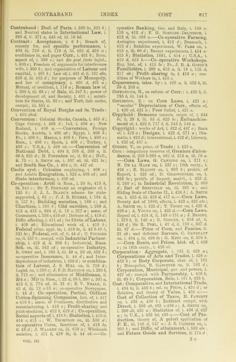 Contraband : Decl. of Paris, i. 520 be, 521 b; and Neutral states in International Law, i. 398 d, ii. 371 a, 445 cd, iii. 16 bd. Contract: Acceptance, i. 6 6; Breach of, remedy for, and specific performance, i. 402 be, 750 d, ii. 119 d, iii. 452 d, 453 a ; confidence in, and paper Curr., i. 401 b ; Econ. aspect of, i. 399 c ; and £x post faeto legisl., i. 400 c ; Freedom of, arguments for interference with, i. 400 b ; and organisation of Labour and capital, i. 401 b; Law of, i. 401 d, ii. 131 abc, 538 d, iii. 402 d; for purposes of Monopoly, and law of conspiracy, i. 400 d, 401 a ; Mutual, of creditors, i. 116a; Roman law of, i. 298 b, iii. 66 c ; of Sale, iii. 347 b ; power of development of, and Society, i. 401 c; substi- tute for Status, iii. 65 c ; and Tort, liab. under, compd., iii. 551 c. Convention of Royal Burghs and So. Trade: i. 403 abed. Conversion : Colonial Stocks, Canada, i. 405 d ; Cape Colony, i. 405 d ; Ind. i. 406 a; New Zealand, i. 406 a. Conversion, Foreign Stocks, Austria, i. 406 ab ; Egypt, i. 406 b; Fr., i. 406 b ; Mexico, i. 406 b ; Peru, i. 406 e; Russ., i. 406 c; Spain, i. 406 e; Turkey, i. 406 e; U.S.A., L 406 ed. Conversion of National Debt, i. 404 b, 508 d, 509 a, ii. 66 b, 621 d ; H. FonfrIide on, ii. 95 a ; HolL, iL 75 c; A. Smith on, i. 507 ab, iii. 421 be; and South Sea Co., i. 404 c, iii. 447 ed. Coolie syst.: Colonies employing, • i. 408 c ; and Asiatic Emigration, i. 322 a, 408 cd ; and State interference, i. 408 cd. Co-operation: Artel in Russ., i. 59 be, 413 b, iii. 342 c; Sir T. Bernard an originator of, i. 135 b; J. J. L. Blanc's scheme for state- supported, i. 65 c; P. J. B. Buchez, i. 184 d, ii. 157 5; Building societies, i. 189 c; and Chartism, i. 280 b; Cite ouvri^re, i. 288 d, 413 a, 415 a, 664 d, ii. 18 c, 217 a ; assoc, of Consumers, i. 336 c, 410 ; Defence ofi i. 419 d; DiflSc. affecting, i. 411 ed ; for Divis. of Labour, i. 409 ab; Educational work of, i. 418 b; Federal princ. appl. to, i. 419 be, ii. 43 6-45 6, 521 be ; Federal, crit. of, ii. 44 d ; C. Fourier on, ii. 157 6 ; cornpd. with Industrial Partner- ship, L 419 d, ii. 398 6 ; Industrial, Russ. Sch. on, iii. 342 cd ; co-operative Industry, R. Owen and, i. 365 6, iii. 49 a, 50 ab, 432 6; co-operative Insurance, ii. 44 d; and Inter- dependence of industries, i. 409 d ; or combina- tion of Labour, J. S. Mill on, ii. 758 d; Legisl. on, i.280 c; J. F.D. Maurice on, i. 280 6, iL 715 ac ; and elimination of Middleman, ii. 754 a ; Mir in Russ., i. 22 d, 39 6, 360 c, 361 a, 413 6, ii. 774 cd, iii. 21 d; E. V. Neale, ii. 43 d, iii. 12 c-13 a; co-operative Newspaper, ii. 44 d; Co-operation, Partial, Oldham Cotton-Spinning Companies, hist, of, i. 417 a-418 6 ; assoc, of Producers, distributive and manufacturing, i. 410 c; Profit-sharing and joint-stockism, i. 412 6, 419 d ; Co-operation, Social aspects of, i. 418 6; Statistics, i. 410 d, 414 c, 415 c; W. Thompson on, iii. 536 d; co-operative Union, functions of, i. 418 6c, ii. 43 d ; J. Warren on, iii. 659 a ; Whole.sale societies, i. 411 6, 419 6c, ii. 44 ah. Co- operative Banking, Ger. and Italy, i. 109 a- 110 c, 412 d; F. H. Schulze-Delitzsch, i. 412 d, iii. 366 a. Co-operative Farming, Assington experiment, i. 413 d ; Denmark, i. 412 d ; Ralahine experiment, W. Pare on, i. 413 c, iii. 60 d; Recent experiments, i. 414 a- 415 6; Statistics, 1891, i. 414 c; U.S.A., i. 412 d, 413 6. Co-operative Workshops, Eng. hist, of, i. 415 6c ; Fr., J. B. A. Godin’s Familistere, i. 289 a, 413 a, ii. 18 c, 125 d, 217 ab\ Profit-sharing in, i. 416 a; con- dition of Workers in, i. 416 c. Coparceners, inker, by: i. 420 a, ii. 455 6, iii. 69 d, 203 a. Copernicus, N., on reform of Curr.: i. 420 6, ii. 795 6, iii. 144 6. COPLESTON, E.: on Corn Laws, i. 421 a; “secular” Depreciation of Curr., effects of, i. 420 cd, 421 a; Poor Belief, i. 421 a. Copyhold: Demesne tenants, origin of, i. 544 6c, ii. 28 6, iii. 85 d, 625 be; Enfranchise- ment of, i. 422 6, 717 6, ii. 543 6, 546 a. Copyright: works of Art, i. 422 d, 487 c; Basis of, i. 423 a ; Designs, i. 422 d, 571 a ; Dra- matic, i. 422 d; International, i. 422 d; Literary, i. 422 cd, 487 c. Corbet, T., on princ. of Trade : i. 423 c. Corn : compulsory reserves of, Greniers d’abon- dance, ii. 259 6-260 a, 462 d, 515 a, iii. 79 a. Com Laws, G. Canning on, i. 211 c; N. De la Mare on, i. 537 c; 18th centy., i. 424 c; E. Elliott on, i. 693 6; prohib. of Export, i. 423 cd; D. Graswinckel on, i. 656 6c; prohib. of Import, medvl., i. 423 d, ii. 240 c; in Industrial Revolution, ii. 400 d; Earl of Sheffield on, iii. 391 a; and Sliding Scale of Charles II., i. 424 6 ; A. Smith on, i. 425 d, iii. 416 d, 417 a. Corn Laws, Bounty Act of 1689, effects, i. 423 c, 425 a6c; A. Smith on, i. 425 d ; T. Tooke on, i. 425 d, 426 a ; A. Young on, i. 425 d. Corn Laws, Repeal of, i. 424 d, ii. 148 c-151 a ; J. Bright, i. 179 6, ii. 149 a; R. Cobden, i. 316 cd, ii. 148 d ; Sir R. Peel, i. 42 d, ii. 150 c, 367 d, iii. 87 d. Price of Corn, and Famine, ii. 21 ah ; and deficient Harvests, C. Davenant on, i. 484 c, iii. 498 6c; G. Kino on, ii. 506 6. Corn Rents, and Prices, hist, of, i. 426 c ; in 16th centy., i. 426 ab. Corporation: Aggregate, i. 161 6, 428 a; Corporations of Arts and Trades, i. 428 c- 432 6; or Body Corporate, char, of, i. 161 6; Monopolist, R. Gardiner on, ii. 183 d; Corporation, Municipal, gov. and powers, i. 427 cd; compd. with Partnership, i. 428 6, iii. 69 6; Corporation, Sole, i. 161 6, 428 6. Cost: Comparative, and International Trade, i. 434 be, ii. 450 6 ; rel. to Price, i. 434 d ; or Relative, and theory of Value, i. 434 c. Cost of Collection of Taxes, H. Fawcett on, i. 435 a, 436 6; Indirect compd. with Direct, i. 396 ah, 435 c-436 c; A. Smith on, i. 396 ah, 435 a; Statistics of, i. 436 d, 437 a; in U.K., i. 435 bd, 436 a. Cost of Pro- duction, theory of, A priori application of P. E., iii. 146 d, 147 a; J. E. Cairnes on, i. 203 6 ; and Diffic. of attainment, i. 580 abc ; and Future Goods and Services, ii. 174 d ; 3 G VOL. Ill