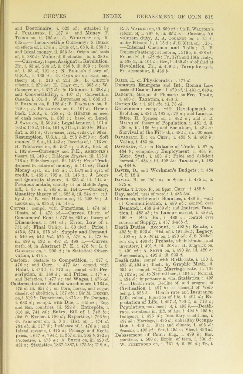 and Doctrinaire, i. 623 cd; attacked by J. Follarton, ii. 167 b; and Money, T. Tooke on, ii. 795 c ; J. Wheatley on, iii. 665 a. Inconvertible Currency: S. Breck on effects of, i. 178 a ; Evils of, i. 63 b, ii. 380 b ; and Ideal money, ii. 353 be; Origin and basis of, ii. 380 b; Value of, fluctuations in, ii. 380 c. Currency, Paper, Assignat in Revolution, Fr., i. 63 ab, 206 cd, ii. 380 b, iii. 303 c; Basis of, i. 93 d, 191 c ; N. Biddle’s theory of, U.S.A., i. 139 d; G. Canning on basis and theory of, i. 210 d, 211 ab; L. Chitti’s scheme, i. 279 ic; H. Clay on, i. 305 c ; W. Corbett on, i. 315 d; in Colonies, i. 328 b ; and Convertibility, i. 407 d; Convertible, Canada, i. 101 d ; W. Douglass on, i. 635 cd ; P. Francis on, ii. 128 d; B. Franklin on, ii. 129 c; J. Fullarton on, ii. 167 c; Green- back, U.S.A., ii. 258 c ; 0. Hubner on need of cash reserve, ii. 335 c; based on Land, J. Swan on, iii. 502 d ; Legal tender, i. 101 d, 102 d, 112 d, 114 a, 191 d, 211a, ii. 590 5c; Man- dat, ii. 681 d; Oyer-issue, Irek, evils of, i. 96 cd; Resumption, U.S.A., iii. 298 5-299 a ; Soft money, U.S..\., iii. 443 c; Theories of, i. 113 cd; H. Thornton on, iii. 537 c; U.S.A., hist, of, i. 102 d. Currency and P.E., Aristotle’s theory, iii. 143 c ; Dialogue Eryxias, iii. 115 d, 116 a; Fiduciary syst., iii. 143 d; Free Trade deduced fr. nature of money, iii. 144 cd; Hard Money syst., iii. 143 d; J. Law and syst. of credit, i. 452 c, 732 a, iii. 145 a; J. Locke and Quantity theory, ii. 635 d, iii. 144 c ; Precious metals, scarcity of in Middle Ages, infl., i. 85 a, ii. 765 d, iii. 144 a. Cmrency, Quantity theory of, i. 685 5, iii. 244 a ; crit. by J. A. R. von Helferich, ii. 298 be; J. Locke on, ii. 635 d, iii. 144 c. Curves: compd. with Functions, i. 474 ab ; lllnstn. of, i. 473 cd. Curves, illustn. of Consumers’ Rent, i. 575 5c, 654 c ; theory of Dimensions, i. 584 cd ; Error, Law of, i. 751 cd; Final Utility, ii. 60 abed ; Price, i. 445 5, 574 5, 575 cd ; Supply and Demand, i. 540 cd, 542 bed, 575 a, 576 a, ii. 473 be, iii. 489 5, 492 c, 497 d, 498 a. Curves, meth. of, in Abstract P. E., i. 473 5c; L. S. Cagnazzi on, i. 200 d ; in Statistical Obser- vation, L 474 c. Custom: obstacle to Competition, i. 377 c, 476 c; and Curr., i. 477 5c; compd. with Habit, i. 476 5, ii. 272 a ; compd. with Pre- scription, iii. 186 d ; and Prices, i. 477 a ; and Reflexion, i. 477 c ; and Wages, i. 476 cd. Customs duties: Bonded warehouses, i. 164 a, 475 d, iii. 657 5 ; on Com, horses, and sugar, disadv. of abolition, L 187 o5c ; Sir M. Decker on, i. 519 5; Department, i. 475 c ; Fr. Douane, i. 633 d; compd. with Due, i. 645 cd; Eng. and Eur. countries, iii. 522 5; EntrepOts, i. 616 ab, 741 cd; Entry, Bill of. i. 742 5c; dist. fr. Excise, i. 786 d ; Expertise, i. 793 5c ; G. Fabbroni on, ii. 3a; Hist, of, i. 474 d, 794 ab, iii. 517 d ; Incidence of, i. 476 a ; and Inland revenue, i. 475 c; Prisage and Recta prisa, i. 647 d, 794 5, ii. 367 a, iii. 205 5, 272 c; Protective, i. 475 a ; A. Smith on, iii. 420 d, 421a; Statistics, 1837-1887,i. 475 5c; U.S.A., R. J. Walker on, iii. 650 cd ; Sir R. Walpole’s reform of, i. 787 5, iii. 652 a.'—Customs, Ad valorem duty, A. A. Cournot on, i. 15 d ; under Edward I., i. 15 d ; J. S. Mill on, i. 15 c. Internal Customs and Tolls; J. B. Colbert’s attempt at reform, i. 319 c, ii. 438 cd ; Fr., medvL, ii. 438 ab; Fr., 17th and 18th centy., ii. 438 5c, iii. 104 5 ; Ger., ii. 439 d ; abolished at Revolution, Fr., ii. 439 5; Turnpike syst., Fr., attempt at, ii. 439 5, Daire, E., on Physiocrats : i. 477 d. Damnum Emergens and Int., Roman Law basis of Canon Law: i. 479 cd, ii. 431 a, 649 a. Dangeul, Marquis de Plumart: on Free Trade, i. 480 c ; Taxation, i. 480 d. Darien Co.: i. 481 abc, iii. 78 cd. Darwinism: compd. with Development or Evolution, i. 481 d, 482 a, 572 d ; and Laissez- faire, H. Spencer on, i. 482 a ; and T. R. Malthus’ theory of Population, i. 481 d, ii. 636 a, iii. 166 5c; and Socialism, i. 482 a ; Survival of the Fittest, i. 482 5, iii. 500 abed. Davanzati, B. ; on Curr., i. 483 5, ii. 462 5; Value, i. 483 ab. Davenant, C. : on Balance of Trade, i. 87 d, 484 5; compulsory Employment, i. 484 5 ; Merc. Syst., i. 483 d; Price and deficient harvest, i. 484 c, iii. 498 5c; Taxation, i. 483 c, 484 5. Davies, D., and Workmen’s Budgets: i. 484 d, ii. 18 d. Davila, B., on Poll-tax in Spain: i. 485 a, ii. 372 d. Davila y Lugo, F., on Span. Curr.: i. 485 5. Day, medvl. uses of word : i. 485 bed. Dearness, artificial: Bounties, i. 488 5 ; want of Communication, i. 489 ab; control over Demand, i. 488 d-489 d ; aud Indirect Taxa- tion, i. 488 ab; in Labour market, i. 489 d, 490 a; Stk. Ex., i. 489 c; control over sources of Supply, i. 487 d-488 d. Death Duties : Account, i. 493 5; Estate, i. 493 5c, iii. 523 d; Hist, of, i. 491 abed; Legacy, i. 492 c ; J. S. Mill on, i. 490 cd; J. S. Nichol- son on, i. 490 d; Probate, administration, and inventory, i. 491 d, iii. 208 c ; H. Sidgwick on, i. 490 cd; A. Smith on, i. 490 5c, iii. 420 c; Succession, i. 492 d, iii. 523 d. Death-rate: compd. with Birth-rate, i. 150 d, 493 d, 494 a; illustr. by Graphic Meth., ii. 254 c; compd. with Marriage-rate, ii. 701 d, 702 a; rel. to Natural incr., i. 494 a ; Normal, i. 494 d ; importance in vital Statistics, i. 493 d. Death-rate, Decline of, and progress of Civilisation, i. 497 5 ; as element of Well- being, i. 655 5. Death-rate and Insurance, Life, calcuk. Equation of life, i. 497 d; Ex- pectation of Life, i. 497 d, 790 5, ii. 718 c; Population, movement of, i. 498 5. Death- rate, variations in, difl'. of Age, i. 494 5, 495 5 ; Indigence, i. 496 d; Insanitary conditions, i. 497 a5; Marriage, i. 495 d; unhealthy Occupa- tion, i. 496 be; Race and climate, i. 495 d ; Seasoms, i. 495 cd ; Sex, i. 495 c ; Vico, i. 496 ab. Debasement of Coin: Eng., i. 499 5; Eur. countries, i. 500 c; Expln. of term, i. 500 d ; W. Fleetwood on, i. 731 d, ii. 89 d; Fr., i.