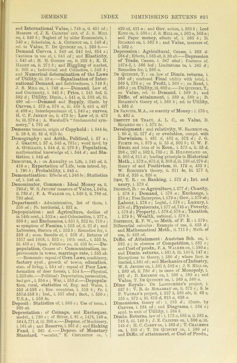 and International Value, i. 748 a, ii. 451 cd ; Measure of, J. E. Caiknes’ crit. of J. S. Mill on, i. 540 b ; Neglect of by older Economists, i. 540 a ; Schedules, A. A. Cournot on, i. 540 d ; rel. to Value, T. De Quincey on, i. 569 b. Demand Curves, i. 540 cd. 542 bed, 654 c; Cautions in use of, i. 543 cd; and Elasticity, i. 543 o5; H. H. Gossen on, ii. 233 6; K. H. Hagen on, ii. 272 b ; and Higgling of market, ii. 305 a ; Individual and Collective, i. 543 b ; and Numerical determination of the Laws of Utility, iii. 28 a. Equalisation of Inter- national Demand, and Lidebtedness, i. 748 b ; J. S. Mill on, i. 748 a. Demand, Law of, and Continuity, i. 541 b; Price, i. 541 bed, ii. 582 d; Utility, Dimin., i. 541 a, ii. 583 cd), iii. 490 cd. Demand and Supply, illustr. by Curves, i. 575 a, 576 a, iii. 489 b, 492 c, 497 d, 498 a; Interdependence of, i. 540 a; curves, H. C. F. Jenkin on, ii. 473 be ; Law of, ii. 473 be, iii. 279 a ; A. Marshall’s “fundamental sym- metry,” i. 761 cd. Demesne tenants, origin of Copyhold : i. 544 be, ii. 28 b, iii. 85 d, 625 be. Demography: and Arith., Political, i. 57 a; J. Graunt, L 57 a, 545 a, 731c ; word invd. by A. Guillard, L 544 d, ii. 270 6 ; Population, mathematical knowledge of, i. 544 d ; and Sta- tistics, L 545 ab. Demoivre, a. : on Annuity on Life, i. 545 cd, ii. 416 a ; Expectation of Life, term introd. by, i. 790 6 ; Probability, i. 545 c. Demonetisation: Effects of, i. 546 be; Statistics of, i. 546 ab. Denominator, Common: Ideal Money as, ii. 793d; W. S. Jevons’ measure of Value, i. 549a, ii. 789 d ; F. A. Walker on, i. 549 b, ii. 789 cd, 793 abed. Department: Administrative, list of them, i. 550 cd ; Fr. territorial, i. 551 a. Depopulation: and Agriculture, decline of in 14th cent., L 552 a ; and Colonisation, i. 277 c, 559 b ; and Enclosures, i. 551 b, 552 be, 710 c ; as symptom of Famine, i. 553 cd, ii. 21 d ; and Labourers, Statute of, i. 552 b ; Remedies for, i. 558 d ; econ. Results of, i. 558 d; Returns of 1517 and 1608, i. 552 c; 16th cent., i. 552 be, iii. 455 a ; Span. PoVUicos on, iii. 450 be. De- population, Causes of: Communication, im- provements in towns, marriage rate, i. 555 ab. Economic: repeal of Com Laws, machinery, factory syst., growth of towns, education, Stan, of living, i. 554 cd ; repeal of Poor Law, formation of deer forests, i. 554 b. Physical, i. 553 o5c. Political: Deportation, persecution, bad gov., i. 554 a ; War, i. 553 d. Depopula- tion, rural, statistics of, Eng. and Wales, i. 555 d-556 c ; Eur. countries, i. 558 b; Fr. i. 557d-558 b ; Irel., i. 557 abed; Scot., i. 556 c ; U.S.A., i. 558 Jc. Deposit: Statistics of, i. 560 c; Use of term, i. 560 ab. Depreciation: of Coinage, and Exchequer, medvL, i. 780 c ; of Silver, i. 81 c, 1476, 149 a, 564 6,771 d, iii. 396 a. Deprec. of Machinery, i. 561 ab ; and Reserve, i. 561 d ; and Sinking Fund, i. 561 d. Deprec. of Monetary Standard, “secular,” E. Copleston on, i. 420 cd, 421 a ; and Gov. action, i. 563 6 ; Lord King on, ii. 506 c; J. S. Mill on, i. 562 a, 563 a; and Paper money, effects of, i. 563 6; D. Ricardo on, i. 562 6 ; and Value, measure of, i. 562 c. Depression: Agricultui-al, Causes, i. 563 d- 564 d; Effects, i. 565 ab, ii. 30 ab. Depression of Trade, Causes, i. 567 abed; Features of, 1874-5, i. 566 bed; Limitations to, i. 565 d; Remedies for, i, 568 a. De Quincey, T. : on law of Dimin. returns, i. 569 cd ; confused Final utility with total, i. 569 6, 570 a ; on Profit, i. 569 c ; on Rent, i. 569 d ; on Utility, iii. 602 a. De Quincey, T., on Value, rel. to Demand, i. 569 6; and Diffic. of attainment, i. 569 a, 580 a ; D. Ricardo’s theory of, i. 568 b ; rel. to Utility, i. 568 d. De Sanctis, M.A., on scarcity of Money: i. 570 c, ii. 462 c. Dbstdtt de Tract, A. L. C., on Value, D. Ricardo on : i. 572 be. Development: and relativity, W. Bagehot on, i. 80 d, iii. 277 d; or evolution, compd. with Darwinism, i. 481 d, 482 a, 572 d; J. G. Fichte on, i. 573 a, ii. 55 d, 502 b; G. W. F. Hegel and idea of in Ecom, i. 573 a, ii. 55 d, 296 c, 297 a, 502 b, 705 c ; B. Hildebrand on, ii. 305 d, 311 d; leading principle in Historical Meth., i. 573 a, 675 d, ii. 308 d,iii. 136 cd, 276 d; theory of and Positivism, iii. 172 a, 432 b; W. Roscher’s theory, ii. 311 be, iii. 277 b, 324 d, 325 a, 326 a. Dew, T. R. : on Banking, i. 573 d; Int. and usury, i. 573 d. Diderot, D. : on Agriculture, i. 577 d; Charity, i. 578 b; Demand, i. 578 a; Exchange, i. 678 a; Free Enterprise, i. 579 a; Gov., i. 579 ab; Labour, i. 578 c ; Legisl., i. 578 c ; Luxury, i. 578 cd; Physiocrats, i. 577 cd, 745 a; Poverty, i. 578 d; Property, i. 578 d, 579 a ; Taxation, i. 579 b ; Wealth, national, i. 578 b. Dietbrici, K. F. W., on Meth. of P. E.: i. 579 c. Differential calculus : Example of use, ii. 423 d ; and Mathematical Meth., ii. 711 5 ; Meth. of use, ii. 423 cd. Diffic. of Attainment: Austrian Sch. on, i. 582 a; in absence of Competition, i. 581 c; and Cost of prodn., F. A. Walker on, i. 580 a ; and Dimin. returns, i. 581 b, iii. 140 6, 147 a ; Exceptions to theory, i. 580 d; where Incr. is limited, i. 681 cd; and Mechanics of Industry, W. S. Jevons on, i. 581 b, 582 a ; J. S. Mill on, i. 580 ab, ii. 760 d; in cases of Monopoly, i. 581 d; D. Ricardo on, i. 580 c, 582 a; and Value, T. De Quincey on, i. 569 a, 580 a. Dime Royale: De LajonchIire’s project, i. 637 b ; V. R. de Mirabeau on, ii. 372 c ; S. le P. Vauban’s project, i. 637 b, 583 abc, it 63 c, 155 c, 372 c, iii. 612 d, 613 a, 628 a. Dimensions, theory of: i. 583 d; illustr. by Curves, i. 584 cd; and Diagrams, i. 584 c; appl. to unit of Utility, i. 684 b. Dimin. Returns, law of: i. 173 a, 685 a, ii. 583 a, 746 b, iii. 140 b ; J. E. Cairnes on, i. 586 a, iii. 145 d ; H. C. Caret on, i. 685 d ; T. Chalmers on, i. 585 d ; T. De Quincey on, i. 569 cd; and Diffic. of attainment, or Cost of Prodn.,