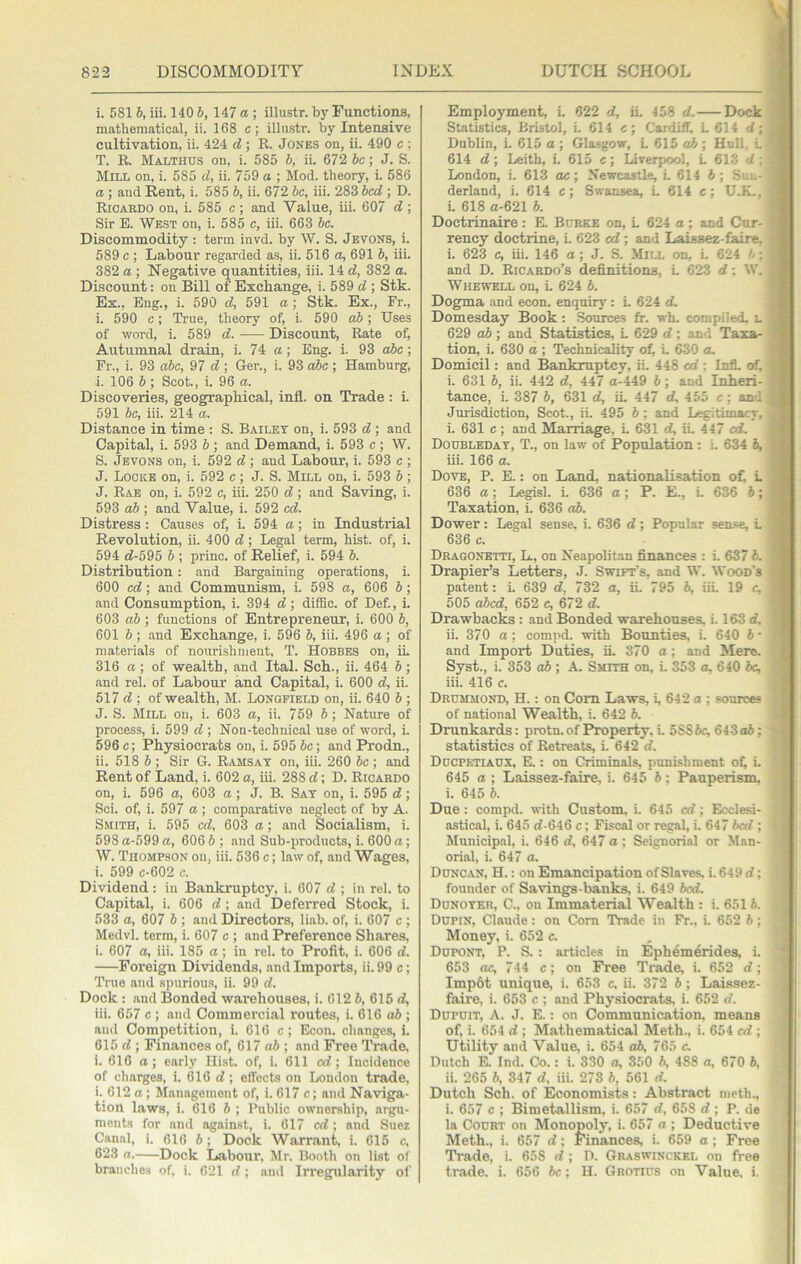 i. 581 b, iii. 140 6, 147 a ; illustr. by Functions, mathematical, ii. 168 c; illustr. by Intensive cultivation, ii. 424 d ; R. Jones on, ii. 490 c ; T. R. Malthus on, i. 585 b, ii. 672 be; J. S. Mill on, i. 585 d, ii. 759 a ; Mod. theory, i. 586 a ; and Rent, i. 585 b, ii. 672 be, iii. 283 bed ; D. Ricardo on, i. 585 e ; and Value, iii. 607 d ; Sir E. West on, i. 585 c, iii. 663 be. Discommodity: term invd. by W. S. Jevons, i. 589 e ; Labour regarded as, ii. 516 a, 691 b, iii. 382 a ; Negative quantities, iii. 14 d, 382 a. Discount: on Bill of Exchange, i. 589 d ; Stk. Ex., Eng., i. 590 d, 591 a; Stk. Ex., Fr., i. 590 c; True, theory of, i. 590 ab; Uses of word, i. 589 d. Discount, Rate of, Autumnal drain, i. 74 a; Eng. i. 93 abe; Fr., i. 93 abe, 97 d; Ger., i. 93 abe ; Hamburg, i. 106 b ; Scot., i. 96 a. Discoveries, geographical, infl. on Trade: i. 591 be, iii. 214 a. Distance in time : S. Bailey on, i. 593 d ; and Capital, i. 593 b ; and Demand, i. 593 c ; W. S. Jevons on, i. 592 d; and Labour, i. 593 e ; J. Locke on, i. 592 c ; J. S. Mill on, i. 593 b; J. Rae on, i. 592 c, iii. 250 d; and Saving, i. 593 ab ; and Value, i. 592 ed. Distress: Causes of, i. 594 a; in Industrial Revolution, ii. 400 d; Legal term, hist, of, i. 594 d-595 b ; princ. of Relief, i. 594 b. Distribution: and Bargaining operations, i. 600 ed; and Communism, i. 598 a, 606 b; and Consumption, i. 394 d; diffic. of Def., i. 603 ab ; functions of Entrepreneur, i. 600 b, 601 h ; and Exchange, i. 596 b, iii. 496 a; of materials of nourishment. T. Hobbes on, iL 316 a ; of wealth, and Ital. Sch., ii. 464 b ; and rel. of Labour and Capital, i. 600 d, ii. 517 d ; of wealth, M. Lonqfield on, ii. 640 b ; J. S. Mill on, i. 603 a, ii. 759 6; Nature of process, i. 599 d ; Non-technical use of word, i. 596 e; Physiocrats on, i. 595 be; and Prodn., ii. 518 b ; Sir 6. Ramsay on, iii. 260 be ; and Rent of Land, i. 602 a, iii. 288 d; D. Ricardo on, i. 596 a, 603 a; J. B. Say on, i. 595 d; Sci. of, i. 597 a ; comparative neglect of by A. Smith, i. 595 ed, 603 a; and Socialism, i. 598 a-599 a, 606 b ; and Sub-products, i. 600 a; W. Tiiomp.son on, iii. 536 e; law of, .and Wages, i. 599 c-602 c. Dividend : in Bankruptcy, i. 607 d ; in rel. to Capital, i. 606 d; and Deferred Stock, i. 533 a, 607 b ; and Directors, liab. of, i. 607 c ; Medvl. term, i. 607 e ; and Preference Shares, i. 607 a, iii. 185 a; in rel. to Profit, i. 606 d. Foreign Dividends, and Imports, ii. 99 c; True and spurious, ii. 99 d. Dock : and Bonded warehouses, i. 612 6, 615 c?, iii. 657 e ; and Commercial routes, i. 616 ab ; and Competition, i. 616 c; Econ. changes, i. 615 d ; Finances of, 617 aft ; and Free Trade, i. 616 a; early Hist, of, i. 611 ed; Incidence of charges, i. 616 d ; effects on London trade, i. 612 a; Management of, i. 617 e; and Naviga- tion laws, i. 616 ft ; Public ownership, argu- ments for and against, i. 617 ed; and Suez Canal, i. 616 ft; Dock Warrant, i. 615 c, 623 a. Dock Labour, Mr. Booth on list of branches of, i. 621 d ; and Irregularity of Employment, L 622 d, iL 458 d. Dock ^ Statistics, Bristol, i. 614 e; Cardiff, L 614 d; Dublin, L 615 a ; Glasgow, L 615 ah ; Hull, L 614 d; Leith, L 615 c; Liverpool, L 613 d: London, i. 613 ae; Newcastle, L 614 ft; Sni.- ^ derland, i. 614 c; Swansea, L 614 c; U.K,, i. 618 a-621 ft. ■ Doctrinaire: E. Burke on, L 624 a; and Cur- ' rency doctrine, L 623 ed; and Laissez-faire, i. 623 c, iii. 146 a; J. S. Mill on, i. 624 ft; , and D. Ricardo’s definitions, L 623 d: W. , Whewell on, i. 624 ft. Dogma and econ. enquirj': L 624 d, Domesday Book: Sources ff. wh. compiled, l j 629 oft; and Statistics, L 629 d; an<; Taxa- I tion, i. 630 a ; Technicality of, L 630 a. '' Domicil: and Bankruptcy, ii. 448 ed : Infl. of, ^ i. 631 ft, ii. 442 d, 447 a-449 ft; and Inheri- •. tance, i. 387 ft, 631 d, iL 447 d, 455 e; and ‘ Jurisdiction, Scot., ii. 495 ft : and Legitimacy, i. 631 e; and Marriage, L 631 d, iL 447 cd. Dodbleday, T., on law of Population : i. 634 ft, ^ iii. 166 a. Dove, P. E. : on Land, nationalisation o£ L 636 a; Le^sl. i. 636 a; P. E., L 636 ft; Taxation, i. 636 oft. Dower: Legal sense, i. 636 d; Popular sense, L 636 c. Dragonbtti, Ll, on Neapolitan finances : i. 637 ft. Drapier’s Letters, J. Swift’s, and W. Wood’s patent: i. 639 d, 732 a, ii. 795 ft, iiL 19 c, 505 abed, 652 c, 672 d. Drawbacks : and Bonded warehouses, i. 163 d, ii. 370 a; compd. with Bounties, i. 640 ft • and Import Duties, iL 370 o; and !Merc. Syst., i. 353 aft ; A. Smith on, i. 353 a, 640 be, iii. 416 c. Drcmmond, H. : on Com Laws, L 642 a ; sources of national Wealth, i. 642 ft. Drunkards: protn.of Property, i. 5SSftc, 64 3 aft; statistics of Retreats, i. 642 d. Ddcpktiadx, E. : on Criminals, punishment oC i- 645 a ; Laissez-faire, i. 645 ft; Pauperism, i. 645 ft. Due; compd. with Custom, i. 645 cd; Ecclesi- astical, i. 645 d-646 c; Fiscal or regal, i. 647 bed ; Municipal, i. 646 d, 647 a ; Seignorial or Man- orial, i. 647 a. Ddncan, H. : on Emancipation of Slaves, i. 649 d; founder of Savings-banks, i. 649 bed. Dunoyeu, C., on Immaterial Wealth : i. 651 ft. Dupin, Claude: on Com Trade in Fr., i. 652 ft; Money, i. 652 c. Dupont, P. S. : articles in Ephem^rides, i. 653 OC, 744 c; on Free Trade, i. 652 d; Imp6t unique, i. 653 c, ii. 372 ft; Laissez- faire, i. 653 e ; and Physiocrats, i. 652 d. Dupuit, a. j. E. : on Communication, means of, i. 654 d ; Mathematical Meth., i. 654 cd ; Utility and Value, i. 654 oft, 765 c, Dutch E. Ind. Co.: i. 330 a, 350 ft, 488 a, 670 ft, ii. 265 ft, 347 d, iii. 273 ft, 561 d. Dutch Sch. of Economists: Abstract meth., i. 657 c ; Bimetallism, i. 657 d, 658 d ; P. de la Court on Monopoly, i. 657 a ; Deductive | Meth., i. 657 d; Finances, i. 659 a; Free Trade, i. 658 d ; D. Graswinckkl on free tr.ade, i. 656 be; H. Grotius on Value, i,