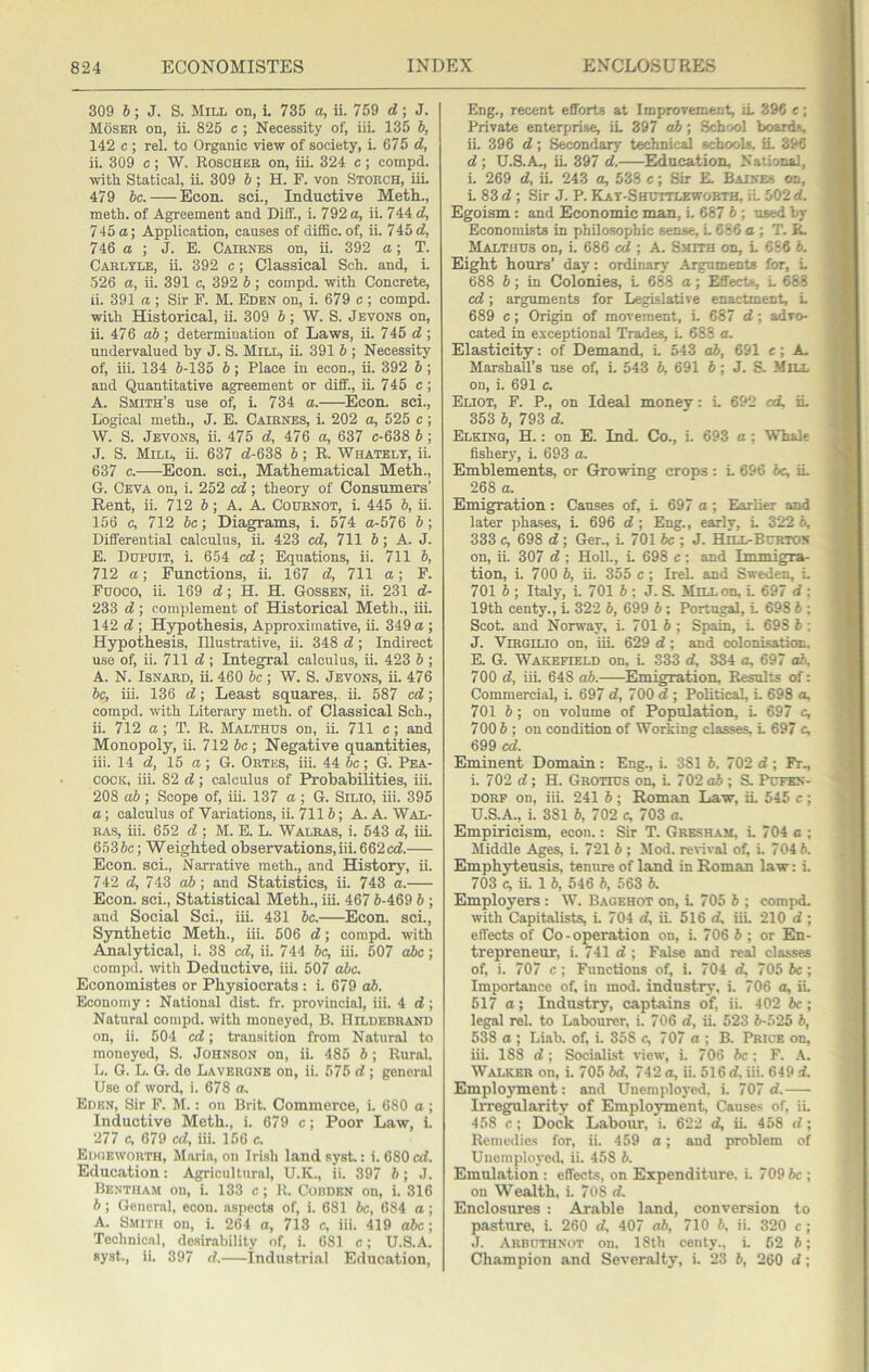 309 6; J. S. Mill on, i. 735 a, ii. 759 d; J. Moser on, ii. 825 c ; Necessity of, iii. 135 h, 142 c ; rel. to Organic view of society, i. 675 d, ii. 309 c ; W. Roscher on, iii. 324 c ; compd. with Statical, ii. 309 6 ; H. F. von Storch, iii. 479 he. Econ. sci.. Inductive Meth., meth. of Agreement and Diff., i. 792 a, ii. 744 d, 745a; Application, causes of diflBc. of, ii. 745 cf, 746 a ; J. E. Cairnes on, ii. 392 a; T. Carlyle, ii. 392 c; Classical Sch. and, i. •526 a, ii. 391 c, 392 b ; compd. with Concrete, ii. 391 a ; Sir P. M. Eden on, i. 679 c; compd. with Historical, ii. 309 6; W. S. Jevons on, ii. 476 ah ■, determination of Laws, ii. 7 45 ; undervalued by J. S. Mill, ii. 391 h ; Necessity of, iii. 134 5-135 b; Place in econ., ii. 392 h ; and Quantitative agreement or diflf., ii. 745 c ; A. Smith’s use of, i. 734 a. Econ. sci., Logical meth., J. E. Cairnes, i. 202 a, 525 c ; W. S. Jevons, ii. 475 d, 476 a, 637 c-638 b; J. S. Mill, ii. 637 (5-638 6; R. Whatelt, ii. 637 c. Econ. sci.. Mathematical Meth., G. Ceva on, i. 252 cd; theory of Consumers’ Rent, ii. 712 6; A. A. Cournot, i. 445 b, ii. 156 c, 712 be; Diagrams, i. 574 a-576 b; Differential calculus, ii. 423 ed, 711 b; A. J. E. Dupuit, i. 654 ed; Equations, ii. 711 b, 712 a; Functions, ii. 167 d, 711 a; F. Puoco, ii. 169 (5; H. H. Gossen, ii. 231 d- 233 d; complement of Historical Meth., iii. 142 c5 ; Hypothesis, Approximative, ii. 349 a ; Hypothesis, Illustrative, ii. 348 d; Indirect use of, ii. 711 d ; Integral calculus, ii. 423 b ; A. N. IsNARD, ii. 460 be ; W. S. Jevons, ii. 476 be, iii. 136 d\ Least squares, ii. 587 ed; compd. with Literary meth. of Classical Sch., ii. 712 a; T. R. Malthus on, ii. 711 e; and Monopoly, ii. 712 6c ; Negative quantities, iii. 14 d, 15 a; G. Ortes, iii. 44 be; G. Pea- cock, iii. 82 d ; calculus of Probabilities, iii. 208 ab; Scope of, iii. 137 a; G. Silio, iii. 395 a; calculus of Variations, ii. 7116; A. A. Wal- ras, iii. 652 d ; M. E. L. Walras, i. 543 d, iii. 6536c; Weighted observations,iii. 662«5. Econ. sci.. Narrative meth., and History, ii. 742 <5, 743 o6; and Statistics, ii. 743 a. Econ. sci.. Statistical Meth., iii. 467 6-469 6 ; and Social Sci., iii. 431 be. Econ. sci.. Synthetic Meth., iii. 506 d; compd. with Analytical, i. 38 ed, ii. 744 be, iii. 507 abe; compd. with Deductive, iii. 507 abe. Economistes or Physiocrats: i. 679 ah. Economy : National dist. fr. provincial, iii. 4 d ; Natural compd. with moneyed, B. Hildebrand on, ii. 504 ed; transition from Natural to moneyed, S. Johnson on, ii. 485 6; Rural. L. G. L. G. de Laverone on, ii. 575 d ; general Use of word, i. 678 a. Eden, Sir F. M.: on Brit. Commerce, i. 680 a ; Inductive Meth., i. 679 c; Poor Law, i. 277 c, 679 cd, iii. 156 c. Eooeworth, Marin, on Irish land syst.: i. 680 «5. Education: Agricultural, U.K., ii. 397 6; J. Bentham on, i. 133 c; R. Cobden on, i. 316 6; General, econ. aspects of, i. 681 6c, 684 a ; A. Smith on, i. 264 a, 713 c, iii. 419 abe\ 'Pechnical, de.sirability of, i. 681 c; U.S.A. syst., ii. 397 d. industrial Education, Eng., recent efforts at Improvement, iL 396 e; Private enterprise, iL 397 ab; School boards, ii. 396 d; S^ndary technical schools, iL 396 d ; U.S.A,, iL 397 d. Education, National, i. 269 d, ii. 243 a, 538 c; Sir E. Baines on, L 83 (5 ; Sir J. P. Kat-Shuttlewobth, iL 502 d. Egoism: and Economic man, L 687 6 ; used by Economists in philosophic sense, L 686 a ; T. P,. Malthus on, i. 686 cd ; A. Smith on, L 686 6. Eight hours’ day: ordinary Arguments for, L 688 6; in Colonies, L 688 a; Effects, L 688 cd; arguments for Legislative enactment, L 689 c; Origin of movement, L 687 d ; advo- cated in exceptional Trades, L 688 a. Elasticity: of Demand, i. 543 ab, 691 e; A, Marshall’s use of, i. 543 6, 691 6; J. S. Mill on, i. 691 c. Eliot, F. P., on Ideal money: L 692 cd, iL 353 6, 793 d. Elking, H. ; on E. Ind. Co., i. 693 a; Whale fishery, i. 693 a. Emblements, or Growing crops: L 696 be, iL 268 a. Emigration: Causes of, L 697 o; Earlier and later phases, L 696 d ; Eng., early, L 322 b, 333 c, 698 d ; Ger., L 701 be ; J. Hill-Bckton on, ii. 307 d ; Holl., L 698 c; and Immigra- tion, i. 700 b, ii. 355 e ; Irel. and Sweden, L 701 b ; Italy, L 701 b : J. S. MnLon, L 697 d : 19th centy., i. 322 b, 699 b ; Portugal, L 698 b ; Scot, and Norway, i. 701 6 ; Spain, i. 698 b : J. Virgilio on, iiL 629 d; and colonisation E. G. Wakefield on, L 333 d, 334 a, 697 al. 700 d, iii. 648 ab. Emigration. Re^ts of; Commercial, L 697 d, 700 d ; Political, i. 698 a, 701 b; on volume of Population, L 697 c, 7006; on condition of Working classes. L 697 c, 699 cd. Eminent Domain : Eng., i. 381 6. 702 d ; Fr., i. 702 d; H. Grotius on, L 702 ab ; S. Pufkn- DORF on, iii. 241 6; Roman Law, ii. 545 c; U.S.A., i. 381 6, 702 c, 703 a. Empiricism, econ.: Sir T. Gresham, i. 704 a ; Middle Ages, i. 721 6 ; Mod. revival of, i. 704 6. Emphyteusis, tenure of land in Roman law: i. 703 c, ii. 1 6, 546 6, 563 6. Employers: W. Bagehot on, L 705 6 ; compd. with Capitalists, i. 704 d, iL 516 d, iiL 210 d ; effects of Co-operation on, i. 706 6 ; or En- trepreneur, i. 741 d ; False and reM classes of, i. 707 c; Functions of, i. 704 d, 705 be ; Importance of, in mod. industry, i. 706 a, iL 517 a; Industry, captains of, ii. 402 6c; legal rel. to Labourer, i. 706 d, ii. 523 6-525 6, 538 a ; Liab. of, i. 358 c, 707 a ; B. Price on, iii. 188 d; Socialist view, i. 706 6c: F. .4. Walker on, i. 705 6d, 742 a, ii. 516 d. iii. 649 d. Employment: and Unemployed, i. 707 d. Irregularity of Employment, Causes of, ii. 458 c ; Dock Labour, i. 622 d, ii. 458 d ; Remedies for, ii. 459 o; and problem of Unemployed, ii. 458 6. Emulation ; effects, on Expenditure, i. 709 6c ; on Wealth, i. 708 d. Enclosures : Ar.able land, conversion to pasture, i. 260 d. 407 ab, 710 6, ii. 320 c ; J. Arbuthnot on. 18th centy., i. 62 6; Champion and Severalty, i. 23 6, 260 d;