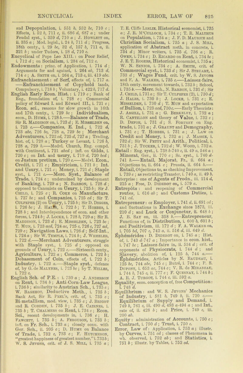 and Depopulation, i. 551 6, 552 be, 710 c ; Effects, i. 52 5, 711 c, ii. 686 d, 687 a ; under Feudal syst., i. 359 d, 710 a ; J. Howlett on, ii. 335 a ; Mod. legisl., i. 21 b, 711 d ; Progress, 18th centy., i. 29 be, 32 d, 157 b, 711 a, ii. 321 b ; under Tudors, i. 28 d, 710 c. Encyclical of Pope Leo XIII.: on Poor Relief, i. 712 cJ; on Socialism, i. 284 ed, 712 c. Endowments : princ. of Application, i. 714 d ; Arguments for and against, i. 264 ab, 713 d, 714 c ; A. Smith on, i. 264 a, 713 c, iii. 419 abe. Enfranchisement: of Serf, effects of, i. 717 a. Enfranchisement of Copyhold lands. Compulsory, i. 718 b; Voluntary, i. 422 b, 717 d. English Early Econ. Hist.: i. 719 c ; Bank of Eng., foundation of, i. 728 c; Commercial policy of Edward I. and Edward III., i. 721 c ; Econ. sci., reasons for slow growth in 16th and 17th centy., i. 729 be ; Individualism, econ., D. Hume, i. 728 b. Balance of Trade, Sir R Maddison on, i. 723 d; B. Misselden on, i. 723 c. Companies, E. Ind., i. 722 d, 723 oic. 726 be, 728 a, 729 be ; Merchant Adventurers, i. 722 cd, 72^ d,T21 a ■, Trading, hist, of, i. 728 a; Turkey or Levant i. 726 b, 728 a, 729 b. Medvl. Church, Eng. compd. with Continent, i. 721 ahed ; inti, on Gilds, i. 720 c; on Int. and usury, i. 719 d, 720 bed; on Justum pretium, i. 720 e. Medvl. Econ., Credit, i. 721 e ; Empiricism, i. 721 b ; Int. and Usury, i. 721 e; Money, i. 721 d ; Staple syst., i. 721 e. Merc. Syst., Balance of Trade, i. 724 c; undermined by development of Banking, i. 729 a ; N. Barbon, i. 728 d ; opposed to Canonists on Usury, i. 725 J; Sir J. Child, i. 725 c ; R Coke on Manufacture, i. 727 5c ; and Companies, i. 725 cd; Sir T. Culpeper (2) on Usury, i. 725 5; Sir D. Dioges, i. 726 be; J. HALfe, i. 722 b ; T. Hobbes, i. 728 b ; and Interdependence of econ. and other forces, i. 724 b; J. Locke, i. 728 b, 729 a; Sir R. Maddison, i. 723 d; E. Misselden, i. 723 be; T. Mun, i. 723 acd, 724 ae, 725 c, 726 c, 727 ad, 729 c; Navigation Laws, i. 726 d ; Self-Int., i. 724 a ; Sir W. Temple, i. 724 b; J. Wheeler, i. 722 d. Merchant Adventurers, struggle with Staple syst., i. 725 d ; opposed on grounds of Usury, i. 722 c. Sixteenth centy.. Agriculture, i. 722 a ; Commerce, i. 722 6 ; Debasement of Coin, effects of, i. 722 b; Industry, 1. 722 a. Staple syst., defence of, by G. de Malynes, i. 723 be ; by T. Milles, i. 722 c. English Sch. of P.E.: i. 730 a ; J. Anderson on Rent, i. 734 b ; Anti-Cora-Law League, i. 736 b ; similarity to Austrian Sch., i. 735 c ; W. Baoehot, Deductive Meth., i. 735 5; Bank Act, Sir R. Peel’s, crit. of, i. 735 c; Bi-metallism, mod. view, i. 735 e ; J. Bright and R. CoBDEN, i. 735 5; J. E. Cairnes. i. 735 5 ; T. Chalmers on Rent, i. 734 c ; Econ. Sci., recent developments in, i. 736 c; H. Fawcett, i. 735 5; A. Ferguson, i. 733 5; iiifl. on Fr. Sch., i. 733 a; closely conn, with Ger. Sch., ii. 205 c; D. Hume on Balance of Trade, i. 732 c, 733 c; F. Hutcheson, “greatest happiness of greatest number,” i. 7335; W. S. Jevons, crit. of J. S. Mill, i. 735 a; T. E. Cliffe Leslie, Historical economist, i. 735 a; J. R. M'CULLOCH, i. 734 c ; T. R. Malthus on Population, i. 734 a; J. F. D. Maurice and Chi'istian Socialism, i. 735 a ; J. S. Mill, application of Abstract meth. in concrete, i. 734 d; Minor writer.s, i. 735 d, 736 a ; R. Owen, i. 734 c ; D. Ricardo on Rent, i. 734 be ; J. E. T. Rogers, Historical economist, i. 735 a; W. N. Senior, i. 734 c; A. Smith, crit. of Commercial syst., i. 733 d ; Sir J. Steuart, i. 733 d ; Wages Fund, crit. by W. S. Jevons and F. A. Walker, i. 735 c. Laissez-faire, 18th centy. movement towards, i. 732 5 ; School, i. 735 5.—Merc. Sch., N. Barbon, i. 731 d; Sir J. Child, i. 731 a; Sir T. Culpeper (2), i. 730 d; J. Hales, i. 730 5; J. Locke, i. 731 c; E. Misselden, i. 730 d ; T. Mun and exportation of Bullion, i. 723 aed, 730c. Early Theorists: J. Asgill, i. 731 a; G. Berkeley, i. 732 a; R. Cantillon and theory of Value, i. 732 c ; D. Defoe, i. 731 d; S. Fortrey on Eng. trade, i. 731 a; J. Graunt and Demogpraphy, i. 731 c; T. Hobbes, i. 731 a; J. Law on Credit and Money, i. 732 a; J. Massie, i. 732 d; Sir W. Petty and Arith., Political, i. 731 5 ; J. Tucker, i. 732 d; W. Wood, i. 732 a. Entail: Eng. syst., i. 738 5-740 c, ii. 49 a, 546 a ; Minorat, Ger., ii. 770 c; Sc. syst., i. 740 d- 741 5. Entail, Majorat, Fr., ii. 664 a ; Objections to, ii. 664 c ; Prussia, ii. 664 5. Entail, Objections to, as checking Improvement, i. 739 c ; as re.stricting Transfer, i. 740 a, ii. 49 5. Enterprise : one of Agents of Prodn., iii. 214 d, 215 a ; Free, D. Diderot on, i. 579 a. Entrepots : and reopening of Commercial routes, i. 616 ab; and Customs Duties, i. 741 cd. Entrepreneur: or Ei^loyer, i. 741 d, ii. 691 cd; and fluctuations in Exchange since 1873, iii. 210 d; and Luck or Conjunctur, ii. 648 6 ; J. B. Say on, iii. 358 5. Entrepreneur, Functions of, in Distribution, i. 600 5, 601 5 ; and Positivism, iii. 172 d ; F. A. Walker on, i. 705 5d, 707 c, 742 a, ii. 516 d, iii. 649 d. fiph^m^rides : D. Diderot on, i. 745 a ; Hist, of, i. 743 d-747 a ; Importance in econ. hist., i. 747 5c ; Laissez-faire in, ii. 534 d; crit. of opponents of Physiocrats, i. 744 d ; and Slavery, abolition of, i. 125 5, 744 a. fiph^merides. Articles by N. Baudeau, i. 125 be, 744 abe, 745 c ; Butr6, i. 744 c ; P. S. Dupont, i. 653 ae, 744 c; V. R. de Mirabeau, i. 744 5, 745 c, ii. 777 c ; F. Quesnay, i. 744 5 ; A. R. J. Turgot, i. 744 c, iii. 592 a. Equality, econ. conception of, free Competition: i. 748 d. Equilibrium: and W. S. Jevons’ Mechanics of Industry, i. 581 5, 749 5, ii. 720 c. Equilibrium of Supply and Demand, i. 749 5, 761 c, iii. 490 d, 493 a-494 a ; and Int., rate of, ii. 428 5; and Price, i. 749 c, iii. 200 cd). Equity : administration of Accounts, i. 750 c ; Contract, i. 750 d ; Trust, i. 750 c. Error, Law of: Application, i. 753 a; illustr. by Curves, i. 751 cd; classes of Phenomena in wh. ob.served, i. 752 ab; and Statistics, i. 751 5 ; illustr. by Tables, i. 752 cd.