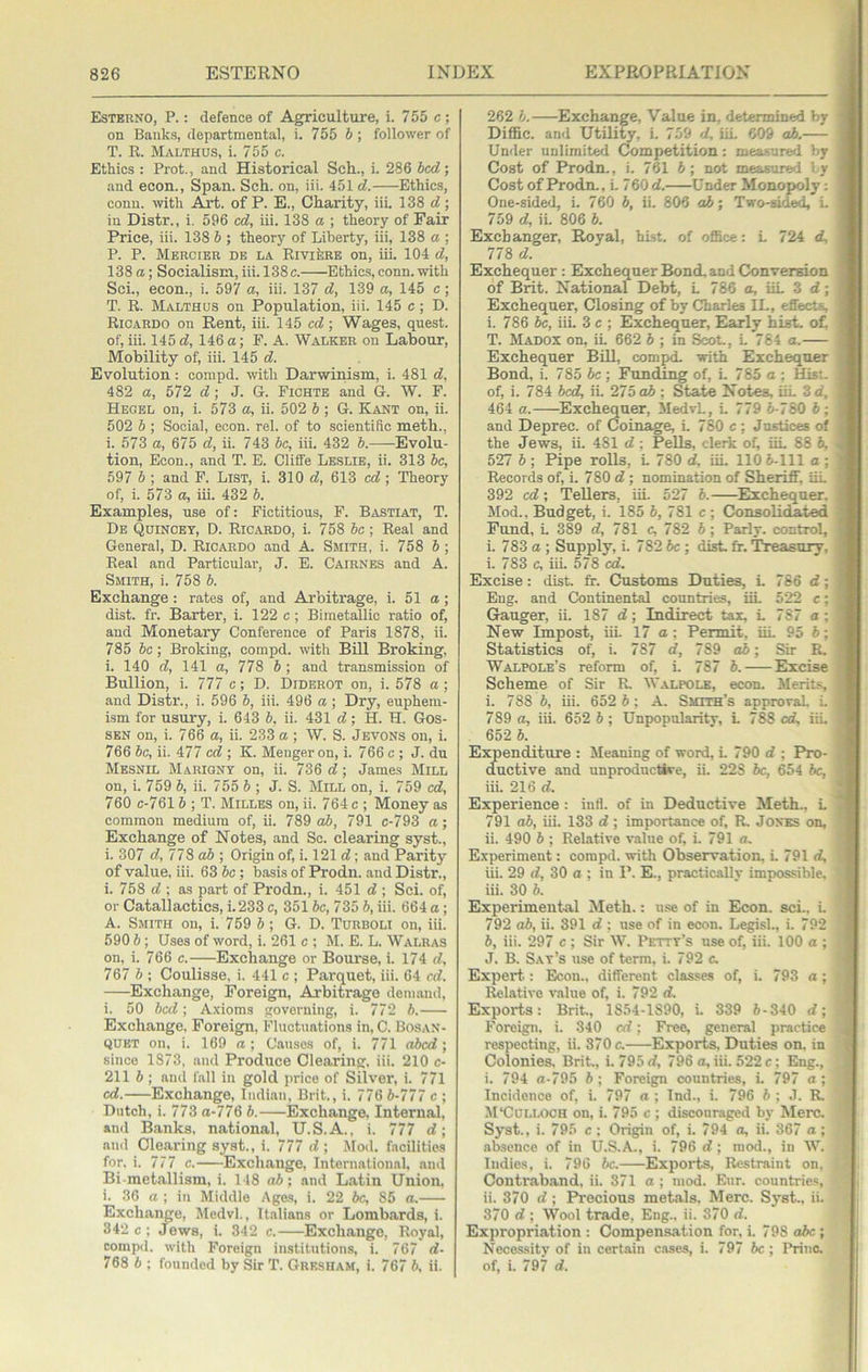 Esterno, P. : defence of Agriculture, i. 755 c; on Banks, departmental, i. 755 6 ; follower of T. R. Malthus, i. 755 c. Ethics : Prot., and Historical Sch., i. 286 bed; and econ.. Span. Sch. on, iii. 451 d. Ethics, conn, with Axt. of P. E., Charity, iii. 138 <7; in Distr., i. 596 cd, iii. 138 a ; theory of Fair Price, iii. 138 b ; theory of Liberty, iii, 138 a ; P. P. MERcrEU DE LA RivifeRE On, liL 104 d, 138 a; Socialism,iii. 138c. Ethics,conn.with Sci., econ., i. 597 a, iii. 137 d, 139 a, 145 c; T. R. Malthus on Population, iii. 145 c; D. Ricardo on Rent, iii. 145 cd\ Wages, quest, of, iii. 145 <7, 146 a; F. A. Walker on Labour, Mobility of, iii. 145 <7. Evolution: compd. with Darwinism, i. 481 «7, 482 a, 572 c7; J. G. Fichte and G. W. F. Hegel on, i. 573 a, ii. 502 b ; G. Kant on, ii. 502 b ; Social, econ. rel. of to scientific meth., i. 573 a, 675 d, ii. 743 6c, iii. 432 b.—-Evolu- tion, Econ., and T. E. Clifife Leslie, ii. 313 6c, 597 6 ; and F. List, i. 310 <7, 613 cd ; Theory of, i. 573 a, iii. 432 6. Examples, use of: Fictitious, F. Bastiat, T. De Qhincey, D. Ricardo, i. 758 6c ; Real and General, D. Ricardo and A Smith, i. 758 6; Real and Particular, J. E. Cairnes and A. Smith, i. 758 6. Exchange : rates of, and Arbitrage, i. 51 a; dist. fr. Barter, i. 122 c ; Bimetallic ratio of, and Monetary Conference of Paris 1878, ii. 785 6c; Broking, compd. with Bill Broking, i. 140 dy 141 a, 778 6 ; and transmission of Bullion, i. 777 c; D. Diderot on, i. 578 a; and Distr., i. 596 6, iii. 496 a ; Dry, euphem- ism for usury, i. 643 6, ii. 431 d; H. H. Gos- SEN on, i. 766 a, ii. 233 a ; W. S. Jevons on, i. 766 6c, ii. 477 cd ; K. Meuger on, i. 766 c; J. du Mesnil Mariony on, ii. 736 d; James Mill on, i. 759 6, ii. 755 6 ; J. S. Mill on, i. 759 cd, 760 c-7616 ; T. Milles on, ii. 764 c; Money as common medium of, ii. 789 o6, 791 c-793 a; Exchange of Notes, and Sc. clearing syst., i. 307 d,77Sab; Origin of, i. 121 d; and Parity of value, iii. 63 6c; basis of Prodn. and Distr., i. 758 d ; as part of Prodn., i. 451 d ; Sci. of, or Catallactics, i. 233 c, 3516c, 735 6, iii. 664 a; A. Smith on, i. 759 6 ; G. D. Thrboli on, iii. 590 6; Uses of word, i. 261 c ; M. E. L. Walras on, i. 766 c. Exchange or Bourse, i. 174 d, 757 b; Coulisse, i. 441 c ; Parquet, iii. 64 cd. Exchange, Foreign, Arbitrage demand, i. 50 bed; A.xioms governing, i. 772 6. Exchange. Foreigpi, Fluctuations in, C. Bosan- QUET on, i. 169 a; Causes of, i. 771 abed; since 1373, and Produce Clearing, iii. 210 c- 211 6 ; and fall in gold price of Silver, i. 771 cd. Exchange, Indi.an, Brit., i. 776 6-777 c ; Dutch, i. 773 a-776 6. Exchange, Internal, ami Banks, national, U.S.A., i. 777 d; and Clearing syst., i. 777 d ; Mod. facilities for. i. 777 c. Exchange, International, and Bi-metallism,!. 148 o6; and L.atin Union. i. 36 a ; in Middle Ages, i. 22 6c, 86 a. Exchange, Medvl., Italians or Lombards, i. 342 c; Jews, i. 342 c. Exchange, Royal, compd. with Foreign institutions, i. 767 d- 768 6 ; founded by Sir T. Grk.sham, i. 767 6. ii. 262 6. Exchaime, Value in, determined by Diffic. and Utility, i. 7.59 d, UL 609 o6, Under unlimited Competition: measured by Cost of Prodn., i. 761 6; not measured l y Cost of Prodn., L 760 d. Under Monojioly: One-sided, i. 760 6, ii. 806 aJb; Two-sided, L 759 d, ii. 806 6. Exchanger, Royal, hist, of office: L 724 d, 778 d. Exchequer: Exchequer Bond, and Conversion of Brit. National Debt, L 786 a, iiL 3 d; Exchequer, Closing of by Charles IL, effects, i. 786 6c, iii. 3 c ; Exchequer, Early hist. o£ T. Madox on, iL 662 6 ; in Scot., L 764 a. Exchequer Bill, compd. with Exchequer Bond, i. 785 6c ; Funding of, i. 785 a ; Hist, of, i. 784 bed, ii, 275 o6 ; State Notes. iiL 3 d, 464 a. Exchequer, MedvL, L 779 6-780 6; and Deprec. of Coinage, i. 780 c ; Justices of the Jews, ii. 481 d ; Pells, clerk of, iiL 88 6, 527 6 ; Pipe rolls, L 780 d, iiL 110 6-111 a ; Records of, i. 780 d ; nomination of Sheriff. iiL 392 cd; Tellers, iiL 527 6. ^Exchequer, Mod., Budget, i. 185 6, 781 c ; Consolidated Fund, L 389 d, 781 c, 782 6; Parly, control, i. 783 a ; Supply, i. 782 6c ; disk fr. Treasury, i. 783 c, iii. 578 cd. Excise: dist. fr. Customs Duties, L 786 d; Eng. and Continental countries, iiL 522 c; Gauger, ii. 187 d; Indirect tax, L 787 a; New Impost, iii. 17 a; Permit, iiL 95 6; Statistics of, i. 787 d, 789 o6; Sir R. Walpole’s reform of, i. 787 6. Excise Scheme of Sir R. Walpole, econ. Merifr, i. 788 6, iii. 652 6; A. Smith’s approval i. 789 a, hi. 652 6 ; Unpopularitv, L 788 od, iiL 652 6. Expenditure : Meaning of word, i. 790 d ; Pro- ductive and unproductive, ii. 228 6c, 654 6c, iii. 216 d. Experience : inti, of in Deductive Meth.. L 791 o6, hi. 133 d; importance of, R, Jones on, ii. 490 6 ; Relative v,alue of, i. 791 a, E.xperiment: compd. with Observation, i. 791 d, iii. 29 d, 30 a ; in P. E., practically impossible, iii. 30 6. Experimental Meth.: u.se of in Econ. sci.. i. 792 o6, ii. 391 d ; use of in econ. LegisL, i. 792 6, iii. 297 c ; Sir W. Petty’s use of, iii. 100 a ; J. B. Say’s use of term, i. 792 c. Expert.: Econ., different classes of, i. 793 a ; Relative value of, i. 792 d. Exports: Brit, 18.54-1890, L 339 6-340 d; Foreign, i. 340 cd; Free, general practice respecting, ii. 370 c. Exports. Duties on. in Colonies. Brit., i. 795 d, 796 a, iii. 522 c; Eng., i. 794 a-795 6 ; Foreign countries, i. 797 a ; Incidence of, i. 797 a : Ind., i. 796 6 ; J. R. M'Culloch on, i. 795 c ; discouraged by Merc. Syst., i. 795 c ; Origin of, i. 794 a, ii. 367 a; absence of in U.S.A., i. 796 d; mod., in W. ludies, i. 796 be. Exports, Restraint on. Contraband, ii. 371 a; mod. Eur. countries, ii. 370 d; Precious metals. Merc. Syst., ii. 370 d ; Wool trade. Eng., ii. 370 d. Expropriation : Compensation for, i. 798 abc ; Necessity of in certain c.ases, i. 797 be ; Princ. of, i. 797 d.