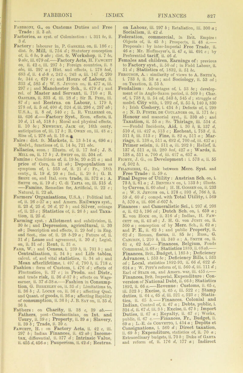 Fabbroni, G., on Customs Duties and Free Trade : ii. 3 ab. Factories, as syst. of Colonisation: i. 321 be, ii. Zd. Factory: labourer in, P. Gaskell on, ii. 186 c ; dist. fr. Mill, ii. 754 d; Statutory conception of, ii. 6 be, 9 dbc ; dist. fr. Workshop, ii. 7 be, 9 abc, iii. 679 cd. Factory Acts, H. Fawcett on, ii. 42 c, iii. 297 b ; Foreign countries, ii. 8 dbe, iii. 297 a; Hist, and effects, i. 278 bed, 683 d, ii. 4 d-Z c, 242 c, 243 a, iii. 147 d, 299 be, 344 c, 679 c; and Hours of Labour, ii. 333 d, 585 d; W. S. Jevoxs on, ii. 477 a, iii. 297 c ; and Manchester Sch., ii. 679 d; and rel. of Master and Servant, ii. 710 a; R. Oastler, ii. 333 d, iii. 2S d; Sir R. Peel, iii. 87 d; and Restms. on Labour, i. 179 b, 278 ed, ii. 5 cd, 400 d, 524 d, iii. 296 c, 297 ab; U.S.A., ii. 8 cd, 540 c ; L. R. Villerm6 on, iii. 626 d. Factory Syst., Econ. effects, ii. 10 d, 11 ab, 518 b ; Moral and physical effects, ii. 10 be; Newbury, Jack of, 16th centy. anticipation of, iii. 17 5; R. Owen on, iii. 48 a ; Rise of, i. 278 ab, ii. 10 a. 4 Fairs : dist. fr. Markets, ii. 13 5-14 a, 696 a ; Medvl., functions of, ii. 14 be, 721 abc. Fallacies, econ.: lUustn. of, ii. 17 bed; J. S. Mill on, ii. 17 5 ; J. Swift on, iii. 504 cd. Famine : Conditions of, ii. 19 be, 20 a-21 a ; and price of Com, ii. 21 ab; Depopulation as symptom of, i. 553 cd, ii. 21 d; Fr., 18th centy., ii. 19 d, 20 a; Ind., ii. 20 5 ; G. B. Seoni on, and Ital. com trade, iii. 372 a; A. Smith on, ii. 19 d; C. di Tapia on, iii. 515 d. Famine, Remedies for. Artificial, ii. 22 c; Natural, ii. 22 ab. Farmers’ Organisations, U.S.A.: Political infl. of, ii. 26 c-27 a ; and Amem. Railways syst., ii. 23 d, 25 d, 26 d, 27 b; and Silver, coinage of, ii. 25 c ; Statistics of, ii. 26 5 ; and Taxa- tion, ii. 25 d. Farming syst. : Allotment and subdivision, ii. 30 be; and Depression, agricultural, ii. 30 ab ; Description and effects, ii. 29 bed ; in Eng. and Scot., rise of, ii. 28 5-29 a; Future of, ii. 31 d; Lease and agreement, ii. 30 d ; Legisl. on, ii. 31 cd; Rent, ii. 31 a. Farr, VV. : and Census, i. 239 5, ii. 701 5; and Centralisation, ii. 34 5; and Life tables, calcul. of, and vital statistics, ii. 34 ab ; and Mean afterlifetime, i. 497 d, 790 5, ii. 718 c. Fashion: form of Custom, i. 476 d ; effects of Fluctuation, ii. 37 c ; in Prodn. and Distr., and trade risk, ii. 36 d-37 5 ; effects on Wage- earner, ii. 37 d-38 a. Fashion in Consump- tion, G. Berkeley on, ii. 35 d ; Limitations to, ii. 36 5; J. Locke on, ii. 36 c; affecting Qual. and Quant, of goods, ii. 36 a; affecting Rapidity of consumption, ii. 36 5; J. B. Say on, ii. 35 d, 36 5. Fathers: on Charity, ii. 38 c, 39 ab. Fathers, post - Constantinian, on Int. and Usury, ii. 39 c ; Property, ii. 39 a ; Slavery, ii. 39 5 ; Trade, ii. 39 c. Fawcett, H. : on Factory Acts, ii. 42 c, iii. 297 5 ; Indian Finances, ii. 42 ab ; Income- tax, differential, ii. 377 d ) Intrinsic Value, ii. 455 d, 456 a; Pauperism, ii. 42 d; Restrns. on Labour, iii. 297 5 ; Retaliation, iii. 300 a ; Socialism, ii. 42 d. Federation, commercial, in Brit. Empire: Objects of, ii. 45 5 ; Prospects, ii. 48 a. Proposals: by inter-imperial Free Trade, ii. 46 a ; Mr. Hofl'meyer’s, ii. 47 c, iii. 691 c ; by Preferential tariff, ii. 46 d. Females and children. Earnings of: previous to Factory syst., ii. 50 cd ; in Field Labour, ii. 51 d ; Statistics of, 1832, ii. 51 5c. Ferguson, A.: similarity of views to A. Smith’s, i. 733 5, ii. 53 a; and Sociology, ii. 53 cd ; on Ta.xation, ii. 53 5. Feudalism: Advantages of, i. 53 be ; develop- ment of in Anglo-Saxon period, ii. 509 5 ; Char, of, i. 738 5, ii. 54 cd, 543 5, 545 d ; struggle of medvl. City with, i. 292 cd, ii. 55 5, 140 5, 830 6; Irish Coshery, i. 434 5 ; Defects of, i. 299 a; N. D. Fustbl de Coulanges on, ii. 171 5c; Honour and manorial syst., ii. 330 ab ; and Taxation, ii. 55 a ; Sc. Thudage, iii. 534 d. Feudal Incidents, Aid, i. 30 5, ii. 137 d, 510 d, iii. 427 a, 513 c; Escheat, i. 753 d, ii. 511 5, iii. 513 c; Pine, ii. 82 a, 511 a; Mar- riage, ii. 138 a, 511 a, 692 d, 700 cd, iii. 427 a ; Primer seisin, ii. 511 a, iii. 202 5 ; Relief, ii. 137 d, 511 a, iii. 280 bed, 427 a; Wards, ii. 138 a, 511 a, 700 d, iii. 427 a, 657 a. Fichte, J. G., on Development: i. 573 a, ii. 55 d, 502 5. Filangieri, G., link between Merc. Syst. and Free Trade : ii. 59 c. Final Degree of Utility: Austrian Sch. on, i. 73 5, ii. 61 a ; J. Bentham on, i. 133 5 ; illustr. by Curves, ii. 60 abed ; H. H. Gossen on, ii. 233 a; W. S. Jevons on, i. 378 c, 393 d, 766 5, ii. 59 d, 60 d ; compd. with Total Utility, i. 569 5, 570 a, iii. 606 d-607 5. Finances : and Cameralistic Sci., i. 207 d, 208 a, ii. 62 5, 196 cd ; Dutch Sch. on, i. 659 a ; K. von Hock on, ii. 316 d; Indian, H. Faw- cett on, ii. 42 a5 ; J. H. G. von JuSTi on, ii. 500 a ; conception of by Merc. Sch., ii. 62 a; and P. E., ii. 62 5; and public Property, ii. 62 d; Roman, fiscus, ii. 85 5c; Russ., G. Cancrin, i. 210 5, iii. 340 a; A. Smith on, ii. 61 c, 62 bed. Finances, Belgium, Fonds Communal, ii. 68 c; Statistics 1889, ii. 68a5. Finances, Brit., Budget, i. 185 5 ; Deficiency Advances, i. 533 5c ; Deficiency Bills, i. 533 cd; Local, statistics 1892-93, ii. 66 d, 622 d- 624 a ; W. Pitt’s reform of, ii. 560 d, iii. Ill d ; Earl of Stair on, and Amern. war, iii. 455 c. Finances, Brit. Imperial, Expenditure : Con- version of National Debt, ii. 66 5; Statistics 1892, ii. 66 a. Revenue : Customs, ii. 65 c, lii. 522 5 ; Excise, ii. 65 c, iii. 522 c ; Stamp duties, ii. 64 c, 65 d, iii. 521 c, 523 c ; Statis- tics, ii. 65 5. Finances, Colonial and Indian, Control of, ii. 67 a; Debts, public, i. 324 d, ii. 67 d, iii. 3 5 ; Excise, ii. 67 5 ; Import Duties, ii. 67 a ; Royalty, ii. 67 c ; Works, public, ii. 67 c. Finances, Fr., Budget, ii. 69 a ; L.-E. do Corvetto, i. 434 a ; Dep6ts et Consignations, i. 560 d; Direct taxation, ii. 69 5 ; Expenditure, statistics of, ii. 70 a; Extraordinary budgets, ii. 70 5 ; Duke of Gabta and reform of, ii. 176 d, 177 a; Indirect