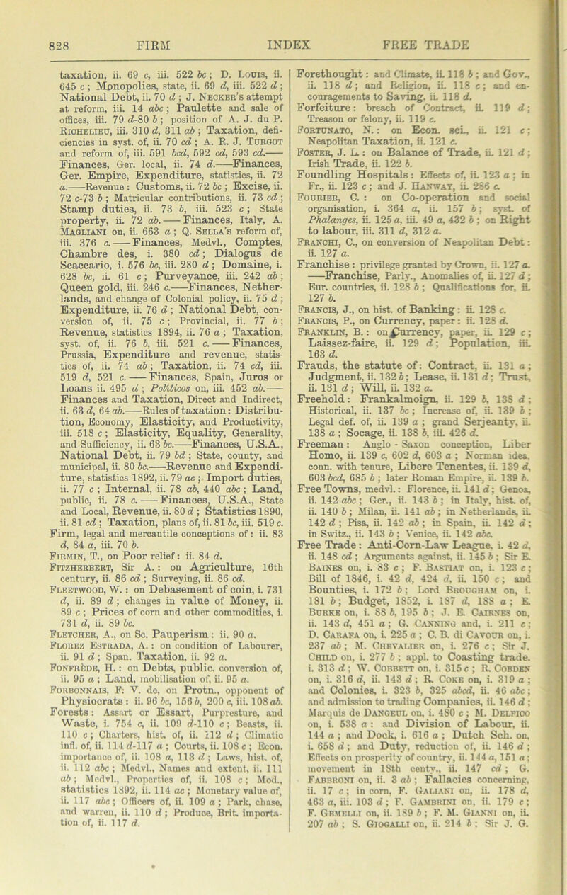 taxation, ii. 69 c, iii. 522 6c; D. Louis, ii. 645 c ; Monopolies, state, ii. 69 d, iii. 522 d ; National Debt, ii. 70 ; J. Neckbr’s attempt at reform, iiL 14 o6c; Paulette and sale of oflSces, iii. 79 «f-80 6; position of A. J. du P. Richelieu, iii. 310 d, 311 o6 ; Taxation, defi- ciencies in syst. of, ii. 70 cc?; A. R. J. Tueoot and reform of, iii. 591 bed, 592 cd, 593 cd. Finances, Ger. local, ii. 74 d. Finances, Ger. Empire, Expenditure, statistics, ii. 72 a. Revenue : Customs, ii. 72 be. Excise, ii. 72 c-73 6 ; Matricular contributions, ii. 73 erf ; Stamp duties, ii. 73 6, iii. 523 c; State property, ii. 72 «6. Finances, Italy, A. Maglianx on, ii. 663 a ; Q. Sella’s reform of, iii. 376 c. Finances, Medvl., Comptes, Chambre des, i. 380 erf; Dialogvm de Scaccario, i. 576 6c, iii. 280 rf; Domaine, i. 628 6c, ii. 61 c; Purveyance, iii. 242 ab; Queen gold, iii. 246 c. Finances, Nether- lands, and change of Colonial policy, ii. 75 rf ; Expenditure, ii. 76 rf ; National Debt, con- version of, ii. 75 c; Provincial, ii. 77 6; Revenue, statistics 1894, ii. 76 a ; Taxation, syst. of, ii. 76 6, iii. 521 c. Finances, Prussia, Expenditure and revenue, statis- tics of, ii. 74 o6; Taxation, ii. 74 erf, iii. 519 rf, 521 c. Finances, Spain, Juros or liOans ii. 495 rf ; Politicos on, iii. 452 ah. Finances and Taxation, Direct and Indirect, ii. 63 rf, 64 o6. Rules of taxation: Distribu- tion, Economy, Elasticity, and Productivity, iii. 518 c; Elasticity, Equality, Generality, and Sufficiency, ii. 63 6c. Finances, U.S.A., National Debt, ii. 79 6rf; State, county, and municipal, ii. 80 6c. ^Revenue and Expendi- ture, statistics 1892, ii. 79 oc ; Import duties, ii. 77 c ; Internal, ii. 78 ab, 440 o6c; Land, public, ii. 78 c. Finances, U.S.A., State and Local, Revenue, ii. 80 rf ; Statistics 1890, ii. 81 erf ; Taxation, plans of, ii. 816c, iii. 519 c. Firm, legal and mercantile conceptions of; ii. 83 rf, 84 a, iii. 70 6. Firmin, T., on Poor relief: ii. 84 rf. Fitzherbert, Sir A.: on Agriculture, 16th century, ii. 86 erf; Surveying, ii. 86 erf. Fleetwood, W. : on Debasement of coin, i 731 rf, ii. 89 rf; changes in value of Money, ii. 89 c ; Prices of corn and other commodities, i. 731 rf, ii. 89 6c. Fletcher, A., on So. Pauperism: ii. 90 a. Florez Estrada, A.: on condition of Labourer, ii. 91 rf; Span. Taxation, ii. 92 a. FoNFRteDB, H.; on Debts, public, conversion of, ii. 95 a ; Land, mobilisation of, ii. 95 a. Foubonnais, F; V. do, on Pi-otn., opponent of Physiocrats : ii. 96 6c, 156 6, 200 c, iii. 108o6. Forests: Assart or Essart, Purpresture, and Waste, i. 754 c, ii. 109 rf-110 c; Beasts, ii. 110 c; Charters, hist, of, ii. 112 rf; Climatic infl. of, ii. 114 rf-117 a ; Courts, ii. 108 c ; Econ. importance of, ii. 108 a, 113 rf ; Laws, hist, of, ii. 112 o6c ; Medvl., Names and extent, ii. Ill ab; Medvl., Properties of, ii. 108 c; Mod., statistics 1892, ii. 114 oc ; Monetary value of, ii. 117 ahe ; Officers of, ii. 109 a ; Park, chase, and warren, ii. 110 rf; Produce, Brit, importa- tion of, ii. 117 rf. Forethought: and Climate, iL 118 6 ; and Gov., ii. 118 rf; and Religion, iL 118 c; and en- couragements to Saving, iL 118 rf. Forfeiture: breach of Contract, iL 119 rf; Treason or felony, iL 119 c. Fobtunato, N. : on Econ. scL, iL 121 e; Neapolitan Taxation, iL 121 c. Foster, J. L : on Balance of Trade, iL 121 rf; Irish Trade, iL 122 6. Foundling Hospitals: Effects oL iL 123 a ; in Fr., ii. 123 c; and J. Haxwat, iL 286 c. Fourier, C. : on Co-operation and social organisation, L 364 a, iL 157 6; sysL of Phalanges, iL 125 a, iii. 49 a, 432 6 ; on Right to labour, iii. 311 rf, 312 a. Franchi, C., on conversion of Neapolitan Debt; ii. 127 a. Franchise : privilege granted by Crown, iL 127 a. Franchise, Parly., Anomalies of^ iL 127 rf ; Eur. countries, ii. 128 6; Qualifications for, iL 127 6. Francis, J., on hist, of Banking: iL 128 c. Francis, P., on Currency, paper: iL 128 rf. Franklin, B. : on Currency, paper, iL 129 c; Laissez-faire, iL 129 rf; Population. iiL 163 rf. Frauds, the statute of: Contract, iL 131 a; Judgment, ii. 132 6; Lease, iL 131 rf; Trust, ii. 131 rf; Will, iL 132 a. Freehold: Frankalmoign, ii. 129 6, 138 rf : Historical, ii. 137 6c ; Increase of, iL 139 6 ; Legal def. of, ii. 139 a ; grand Serjeanty, ii. 138 a ; Socage, iL 138 6, iiL 426 rf. Freeman: Anglo - Saxon conception. Liber Homo, iL 139 c, 602 rf, 603 a ; Norman idea, conn, with tenure, Libere Tenentes, iL 139 rf, 603 bed, 685 6 ; later Roman Empire, iL 139 6. Free Towns, medvl.: Florence, iL 141 rf; Genoa, ii. 142 ahe ; Ger., iL 143 6 ; in Italy, hist, of, iL 140 6 ; MUan, ii. 141 ab ; in Netherlands, iL 142 rf ; Pisa, ii. 142 o6; in Spain, iL 142 rf; in Switz., ii. 143 6 ; Venice, iL 142 dbc. Free Trade: Anti-Com-Law League, L 42 rf, ii. 148 erf ; Arguments against, iL 145 6 ; Sir E. Baines on, i. 83 c ; F. Bastiat on, i. 123 c; Bill of 1846, i. 42 rf, 424 rf, ii. 150 c; and Bounties, L 172 6; Lord Brougham on, i. 181 6; Budget, 1852, i. 187 rf, 188 a; E. Burke on, i. 88 6, 195 6; J. E Cairnes on, ii. 143 rf, 451 a; G. Canning and, i. 211 e; D. Carafa on, i. 225 a ; C. B. di Cavour on, i. 237 ab; M. Chevauer on, i. 276 c; Sir J. Child on, i. 277 6 ; appl. to Coasting trade, i. 313 rf ; W. Cobbett on, i. 315 c ; R, Cobden on, i. 316 rf, ii. 143 rf; R. Coke on, i. 319 a ; .and Colonies, i. 323 6, 325 abed, ii. 46 abc; .and admission to trailing Companies, ii. 146 rf ; Marquis de Dangeul on, i. 480 c ; M. Delfico on, i. 538 a : and Division of Labour, ii. 144 a ; and Dock, i. 616 a ; Dutch Sch. on, i. 658 rf; and Duty, reduction of, ii. 146 rf ; Efl'ects on prosperity of country, ii. 144 a, 151 a ; movement in 18th centy., ii. 147 cd \ G. Fabbroni on, ii. 3 ab; Fallacies concerning, ii. 17 c; in corn, F. Galiani on, ii. 178 rf, 463 a, iii. 103 rf; F. Gambhini on, ii. 179 c ; F. Gemelli on, ii. 189 6; F. M. Gianni on, iL 207 ab ; S. Giooalli on, ii. 214 6 ; Sir J. G.