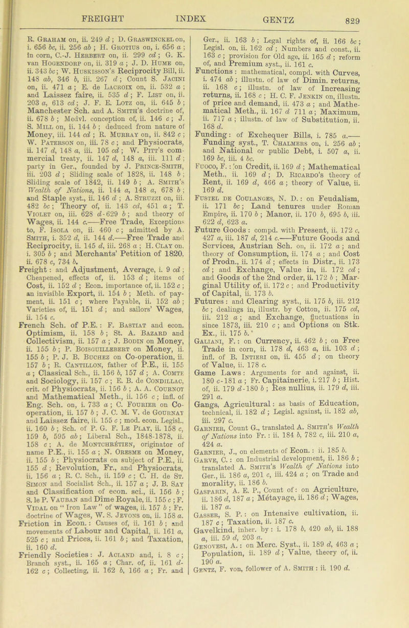 R. Graham on, ii. 249 d ; D. Graswinckel on, i. 656 he, ii. 256 ah ; H. Guotids on, i. 656 a ; In corn, C.-J. Herbert on, ii. 299 cd; G. K. van Hogendorp on, ii. 319 a; J. D. Hume on, ii. 343 Jc; W. Huskisson’s Reciprocity Bill, ii. 148 ah, 346 h, iii. 267 d\ Count S. Jacini on, ii. 471 a; E. de Lacroix on, ii. 532 a ; and Laissez faire, ii. 535 d; F. List on, ii. 203 a, 613 cd; J. F. E. Lotz on, ii. 645 h ; Manchester Sch. and A. Smith’s doctrine of, ii. 678 h ; Medvl. conception of, ii. 146 c; J. S. Mill on, ii. 144 b ; deduced from nature of Money, iii. 144 cd ; R. Murray on, ii. 842 c ; W. Paterson on, iii. 78 c; and Physiocrats, ii. 147 d, 148 a, iii. 105 cd; W. Pitt’s com- mercial treaty, ii. 147 d, 148 a, iii. Ill d ; party in Ger., founded by J. Prince-Smith, iii. 203 d ; Sliding scale of 1828, ii. 148 b ; Sliding scale of 1842, ii. 149 6; A. Smith’.s U’ealth of Nations, ii. 144 a, 148 a, 678 b ; and Staple syst., ii. 146 e?; A. Struzzi on, iii. 482 be; Theory of, ii. 143 cd, 451 a; T. Violet on, iii. 628 d-629 b; and theory of Wages, ii. 144 c. Free Trade, Exceptiou.>i to, F. IsoLA on, ii. 460 c; admitted by A. Smith, i. 352 d, ii. 144 d. Free Trade and Reciprocity, ii. 145 d, iii. 268 a ; H. Clay on. i. 305 b ; and Merchants’ Petition of 1820, ii. 678 c, 734 b. Freight: and Adjustment, Average, i. 9 cd; Cheapened, effects of, ii. 153 d; items ol' Cost, ii. 152 d ; Econ. importance of, ii. 152 c ; an invisible Export, ii. 154 6 ; Meth. of pay- ment, ii. 151 c; where Payable, ii. 152 ab ; Varieties of, ii. 151 d; and sailors’ Wages, ii. 154 c. French Sch. of P.E.: F. Bastiat and econ. Optimism, ii. 158 b; St. A. Bazard and Collectivism, ii. 157 a; J. Bon in on Money, ii. 155 5; P. Boisguillebert on Money, ii. 155 b; P. J. B. Buchez on Co-operation, ii. 157 b ; R. Cantillon, father of P.E., ii. 155 a ; Classical Sch., ii. 156 b, 157 d ; A. Comte and Sociology, ii. 157 c; E. B. de Condillac, crit. of Physiocrats, ii. 156 6 ; A. A. Cournot and Mathematical Meth., ii. 156 c; infl. of Eng. Sch. on, i. 733 a; C. Fourier on Co- operation, ii. 157 b; J. C. M. V. de Gournat and Laissez faire, ii. 155 c ; mod. econ. Legisl., ii. 160 b; Sch. of P. G. F. Lb Plat, ii. 158 c, 159 b, 595 ab; Liberal Sch., 1848-1878, ii. 158 c; A. de Montchr6tien, originator of name P.E., ii. 155 a; N. Oresmb on Money, ii. 155 b ; Physiocrats on subject of P.E., ii. 155 d ; Revolution, Fr., and Physiocrats, ii. 156 a; R. C. Sch., ii. 159 c; C. H. de St. Simon and Socialist Sch., ii. 157 a; J. B. Sat and Classification of econ. sci., ii. 156 5 ; 3. le P. Vauban and Dime Royale, ii. 155 c ; F. Vidal on “ Iron Law ” of wages, ii. 157 b ; Ft. doctrine of Wages, W. S. Jevons on, ii. 158 a. Friction in Econ.: Causes of, ii. 161 b; and movements of Labour and Capital, ii. 161 a, 525 c ; and Prices, ii. 161 b; and Taxation, ii. 160 d. Friendly Societies: J. Acland and, i. 8 c; Branch syst., ii. 165 a ; Char, of, ii. 161 d- 162 c; Collecting, ii. 162 b, 166 a; Fr. and Ger., ii. 163 b; Legal rights of, ii. 166 be; Legisl. on, ii. 162 cd; Numbers and const., ii. 163 c ; provision for Old age, ii. 165 d ; reform of, and Premium syst., ii. 161 c. Functions : mathematical, compd. with Curves, i. 474 ab; illustn. of law of Dimin. returns, ii. 168 c; illustn. of law of Increasing returns, ii. 168 c ; H. C. F. Jenkin on, illustn. of price and demand, ii. 473 a ; and Mathe- matical Meth., ii. 167 d 711 a; Maximum, ii. 717 a ; illustn. of law of Substitution, ii. 168 d. Funding: of Exchequer Bills, i. 785 a. Funding syst., T. Chalmers on, i. 256 ab ; and National or public Debt, i. 507 a, ii. 169 be, iii. 4 be. Fuoco, F.: ‘on Credit, ii. 169 d ; Mathematical Meth., ii. 169 d; D. Ricardo’s theory of Rent, ii. 169 d, 466 a; theory of Value, ii. 169 d. Fustel de Coulangbs, N. D. : on Feudalism, ii. 171 be; Land tenures under Roman Empire, ii. 170 b; Manor, ii. 170 b, 695 b, iii. 622 d, 623 a. Future Goods : compd. with Present, ii. 172 c, 427 a, iii. 187 d, 214 c. Future Goods and Services, Austrian Sch. on, ii. 172 a; and theory of Consumption, ii. 174 a; and Cost of Prodn., ii. 174 d ; eflects in Distr., ii. 173 cd; and Exchange, Value in, ii. 172 cd; and Goods of the 2nd order, ii. 172 5 ; Mar- ginal Utility of, ii. 172 c ; and Productivity of Capital, ii. 173 5. Futures: and Clearing syst., ii. 175 b, iii. 212 be; dealings in, illustr. by Cotton, ii. 175 cd, iii. 212 a; and Exchange, fluctuations in since 1873, iii. 210 c; and OpCions on Stk. Ex., ii. 175 b.‘ Galiani, F. : on Currency, ii. 462 b ; on Free Trade in corn, ii. 178 d, 463 a, iii. 103 d; infl. of B. Intibri on, ii. 455 d ; on theory of Value, ii. 178 c. Game Laws: Arguments for and against, ii. 180 c-181 a ; Fr. Capitainerie, i. 217 5 ; Hist, of, ii. 179 d-180 b; Res nullius, ii. 179 d, iii. 291 a. Gangs, Agricultural: as basis of Education, technical, ii. 182 d; Legisl. against, ii. 182 ab. iii. 297 c. Garnier, Count G., translated A. Smith’s Wealth of Nations into Fr.: ii. 184 b, 782 c, iii. 210 a, 424 a. Garnier, J., on elements of Econ.: ii. 185 b. Garve, C. : on Industrial development, ii. 186 b ; translated A. Smith’s Wealth of Nations into Ger., ii. 186 a, 201 c, iii. 424 a ; on Trade and morality, ii. 186 b. Gasparin, a. E. P., Count of: on Agriculture, ii. 186 d, 187 a; Metayage, ii. 186 d; Wages, Gassbr, S. P. : on Intensive cultivation, ii. 187 e ; Taxation, ii. 187 c. Gavelkind, inher. by : i. 178 5, 420 ab, ii. 188 a, iii. 59 d, 203 a. Gbnovesi, a. : on Merc. Syst., ii. 189 d, 463 a ; Population, ii. 189 d; Value, theory of, ii. 190 a. Gentz, F. von, follower of A. Smith : ii. 190 d.